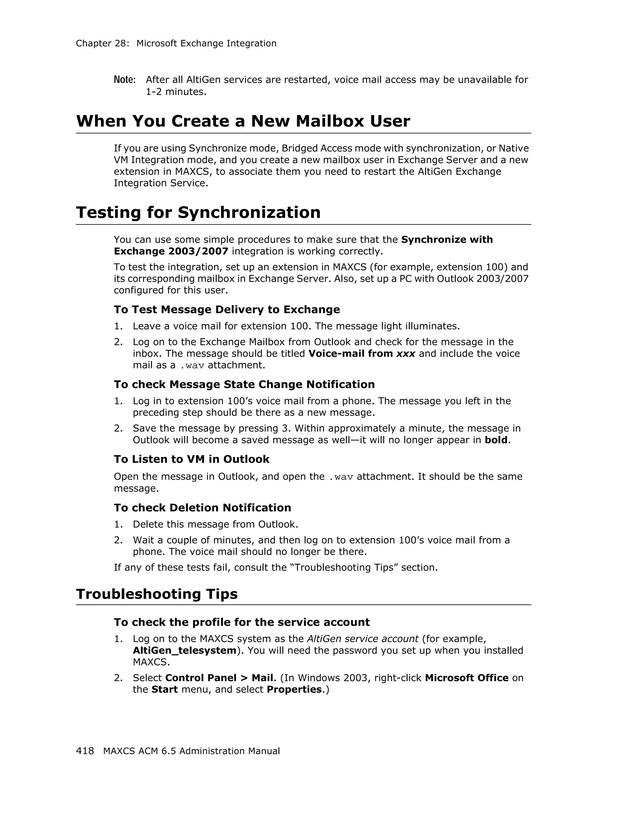 Chapter 28: Microsoft Exchange Integration



       Note: After all AltiGen services are restarted, voice mail access may be unavailable for
              1-2 minutes.


When You Create a New Mailbox User
       If you are using Synchronize mode, Bridged Access mode with synchronization, or Native
       VM Integration mode, and you create a new mailbox user in Exchange Server and a new
       extension in MAXCS, to associate them you need to restart the AltiGen Exchange
       Integration Service.


Testing for Synchronization
       You can use some simple procedures to make sure that the Synchronize with
       Exchange 2003/2007 integration is working correctly.
       To test the integration, set up an extension in MAXCS (for example, extension 100) and
       its corresponding mailbox in Exchange Server. Also, set up a PC with Outlook 2003/2007
       configured for this user.

       To Test Message Delivery to Exchange
       1.   Leave a voice mail for extension 100. The message light illuminates.
       2.   Log on to the Exchange Mailbox from Outlook and check for the message in the
            inbox. The message should be titled Voice-mail from xxx and include the voice
            mail as a .wav attachment.

       To check Message State Change Notification
       1.   Log in to extension 100’s voice mail from a phone. The message you left in the
            preceding step should be there as a new message.
       2.   Save the message by pressing 3. Within approximately a minute, the message in
            Outlook will become a saved message as well—it will no longer appear in bold.

       To Listen to VM in Outlook
       Open the message in Outlook, and open the .wav attachment. It should be the same
       message.

       To check Deletion Notification
       1.   Delete this message from Outlook.
       2.   Wait a couple of minutes, and then log on to extension 100’s voice mail from a
            phone. The voice mail should no longer be there.
       If any of these tests fail, consult the “Troubleshooting Tips” section.

Troubleshooting Tips
       To check the profile for the service account
       1.   Log on to the MAXCS system as the AltiGen service account (for example,
            AltiGen_telesystem). You will need the password you set up when you installed
            MAXCS.
       2.   Select Control Panel > Mail. (In Windows 2003, right-click Microsoft Office on
            the Start menu, and select Properties.)




418 MAXCS ACM 6.5 Administration Manual
 