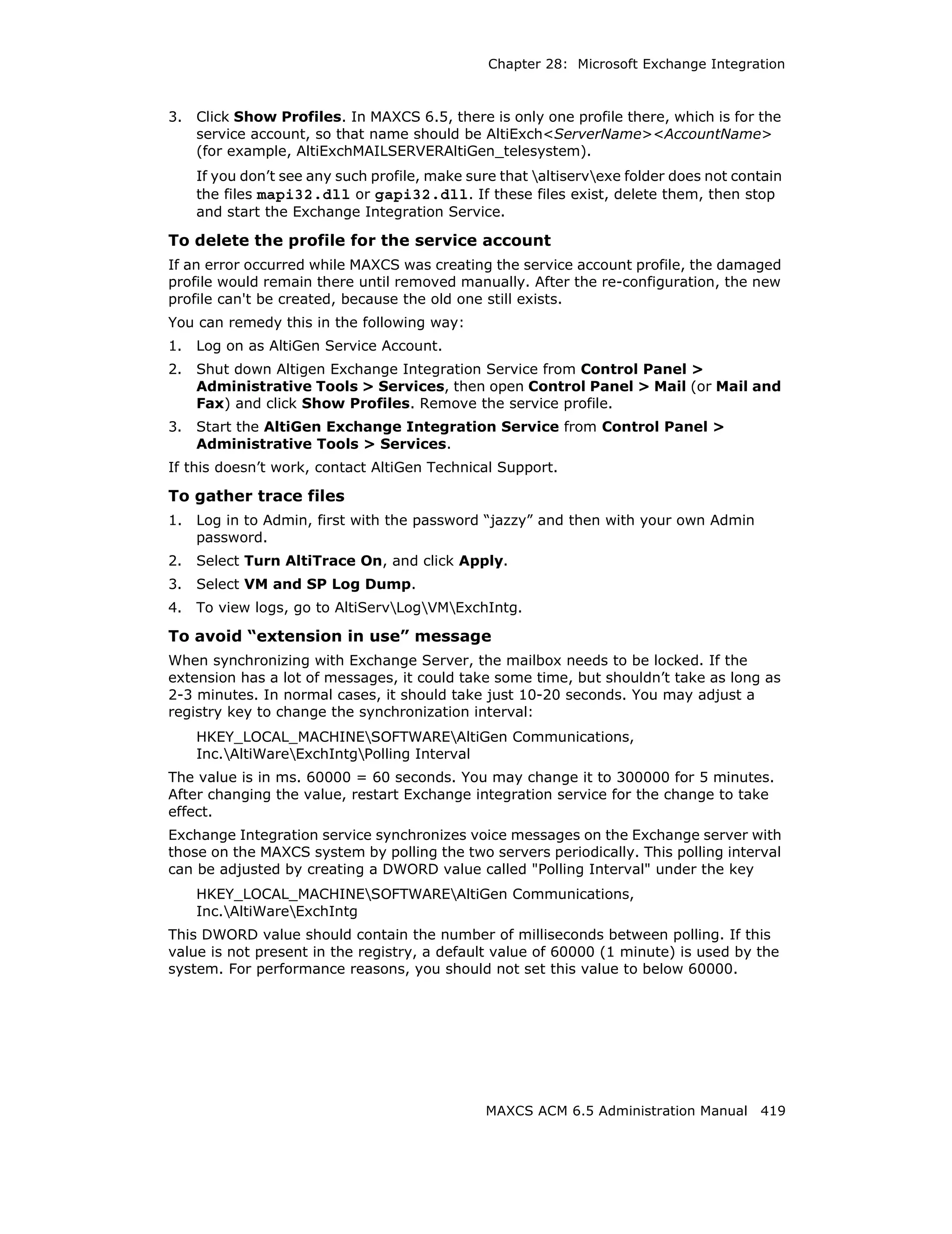 Chapter 28: Microsoft Exchange Integration



3.   Click Show Profiles. In MAXCS 6.5, there is only one profile there, which is for the
     service account, so that name should be AltiExch<ServerName><AccountName>
     (for example, AltiExchMAILSERVERAltiGen_telesystem).
     If you don’t see any such profile, make sure that altiservexe folder does not contain
     the files mapi32.dll or gapi32.dll. If these files exist, delete them, then stop
     and start the Exchange Integration Service.

To delete the profile for the service account
If an error occurred while MAXCS was creating the service account profile, the damaged
profile would remain there until removed manually. After the re-configuration, the new
profile can't be created, because the old one still exists.
You can remedy this in the following way:
1.   Log on as AltiGen Service Account.
2.   Shut down Altigen Exchange Integration Service from Control Panel >
     Administrative Tools > Services, then open Control Panel > Mail (or Mail and
     Fax) and click Show Profiles. Remove the service profile.
3.   Start the AltiGen Exchange Integration Service from Control Panel >
     Administrative Tools > Services.
If this doesn’t work, contact AltiGen Technical Support.

To gather trace files
1.   Log in to Admin, first with the password “jazzy” and then with your own Admin
     password.
2.   Select Turn AltiTrace On, and click Apply.
3.   Select VM and SP Log Dump.
4.   To view logs, go to AltiServLogVMExchIntg.

To avoid “extension in use” message
When synchronizing with Exchange Server, the mailbox needs to be locked. If the
extension has a lot of messages, it could take some time, but shouldn’t take as long as
2-3 minutes. In normal cases, it should take just 10-20 seconds. You may adjust a
registry key to change the synchronization interval:
     HKEY_LOCAL_MACHINESOFTWAREAltiGen Communications,
     Inc.AltiWareExchIntgPolling Interval
The value is in ms. 60000 = 60 seconds. You may change it to 300000 for 5 minutes.
After changing the value, restart Exchange integration service for the change to take
effect.
Exchange Integration service synchronizes voice messages on the Exchange server with
those on the MAXCS system by polling the two servers periodically. This polling interval
can be adjusted by creating a DWORD value called "Polling Interval" under the key
     HKEY_LOCAL_MACHINESOFTWAREAltiGen Communications,
     Inc.AltiWareExchIntg
This DWORD value should contain the number of milliseconds between polling. If this
value is not present in the registry, a default value of 60000 (1 minute) is used by the
system. For performance reasons, you should not set this value to below 60000.




                                               MAXCS ACM 6.5 Administration Manual 419
 