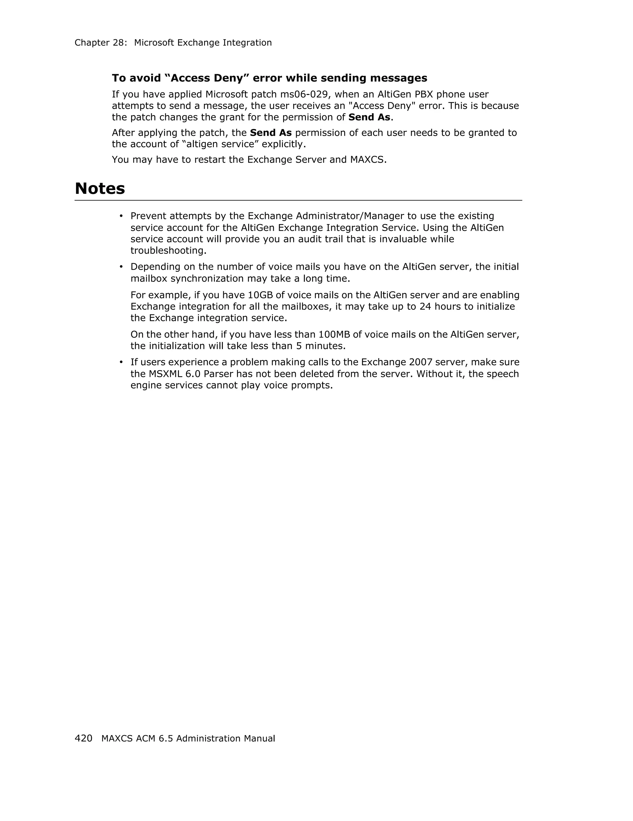 Chapter 28: Microsoft Exchange Integration



       To avoid “Access Deny” error while sending messages
       If you have applied Microsoft patch ms06-029, when an AltiGen PBX phone user
       attempts to send a message, the user receives an "Access Deny" error. This is because
       the patch changes the grant for the permission of Send As.
       After applying the patch, the Send As permission of each user needs to be granted to
       the account of “altigen service” explicitly.
       You may have to restart the Exchange Server and MAXCS.


Notes
         • Prevent attempts by the Exchange Administrator/Manager to use the existing
           service account for the AltiGen Exchange Integration Service. Using the AltiGen
           service account will provide you an audit trail that is invaluable while
           troubleshooting.
         • Depending on the number of voice mails you have on the AltiGen server, the initial
           mailbox synchronization may take a long time.
           For example, if you have 10GB of voice mails on the AltiGen server and are enabling
           Exchange integration for all the mailboxes, it may take up to 24 hours to initialize
           the Exchange integration service.
           On the other hand, if you have less than 100MB of voice mails on the AltiGen server,
           the initialization will take less than 5 minutes.
         • If users experience a problem making calls to the Exchange 2007 server, make sure
           the MSXML 6.0 Parser has not been deleted from the server. Without it, the speech
           engine services cannot play voice prompts.




420 MAXCS ACM 6.5 Administration Manual
 