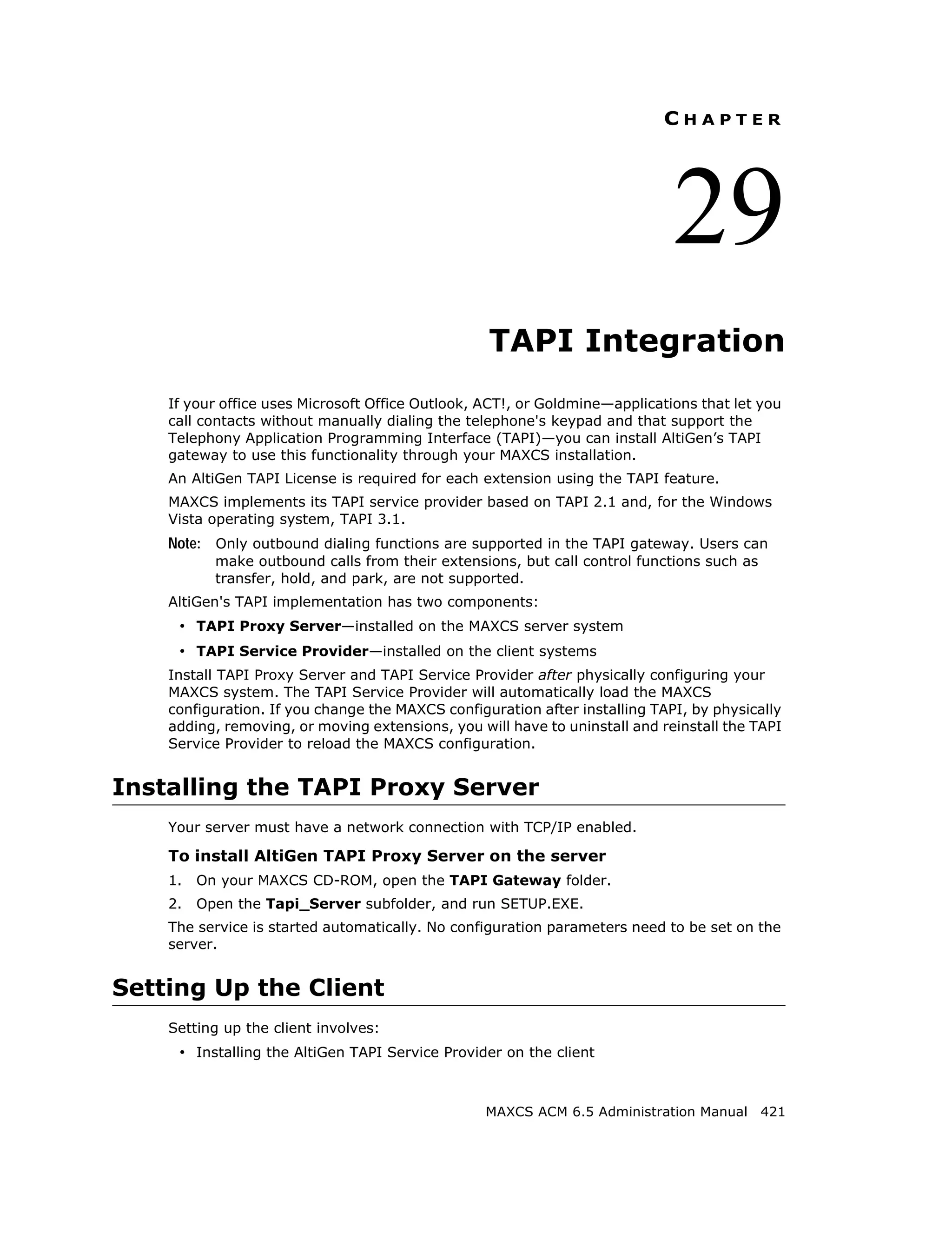 CHAPTER




                                                                             29
                                                  TAPI Integration
    If your office uses Microsoft Office Outlook, ACT!, or Goldmine—applications that let you
    call contacts without manually dialing the telephone's keypad and that support the
    Telephony Application Programming Interface (TAPI)—you can install AltiGen’s TAPI
    gateway to use this functionality through your MAXCS installation.
    An AltiGen TAPI License is required for each extension using the TAPI feature.
    MAXCS implements its TAPI service provider based on TAPI 2.1 and, for the Windows
    Vista operating system, TAPI 3.1.
    Note: Only outbound dialing functions are supported in the TAPI gateway. Users can
           make outbound calls from their extensions, but call control functions such as
           transfer, hold, and park, are not supported.
    AltiGen's TAPI implementation has two components:
     • TAPI Proxy Server—installed on the MAXCS server system
     • TAPI Service Provider—installed on the client systems
    Install TAPI Proxy Server and TAPI Service Provider after physically configuring your
    MAXCS system. The TAPI Service Provider will automatically load the MAXCS
    configuration. If you change the MAXCS configuration after installing TAPI, by physically
    adding, removing, or moving extensions, you will have to uninstall and reinstall the TAPI
    Service Provider to reload the MAXCS configuration.


Installing the TAPI Proxy Server
    Your server must have a network connection with TCP/IP enabled.

    To install AltiGen TAPI Proxy Server on the server
    1.   On your MAXCS CD-ROM, open the TAPI Gateway folder.
    2.   Open the Tapi_Server subfolder, and run SETUP.EXE.
    The service is started automatically. No configuration parameters need to be set on the
    server.


Setting Up the Client
    Setting up the client involves:
     • Installing the AltiGen TAPI Service Provider on the client


                                                  MAXCS ACM 6.5 Administration Manual 421
 