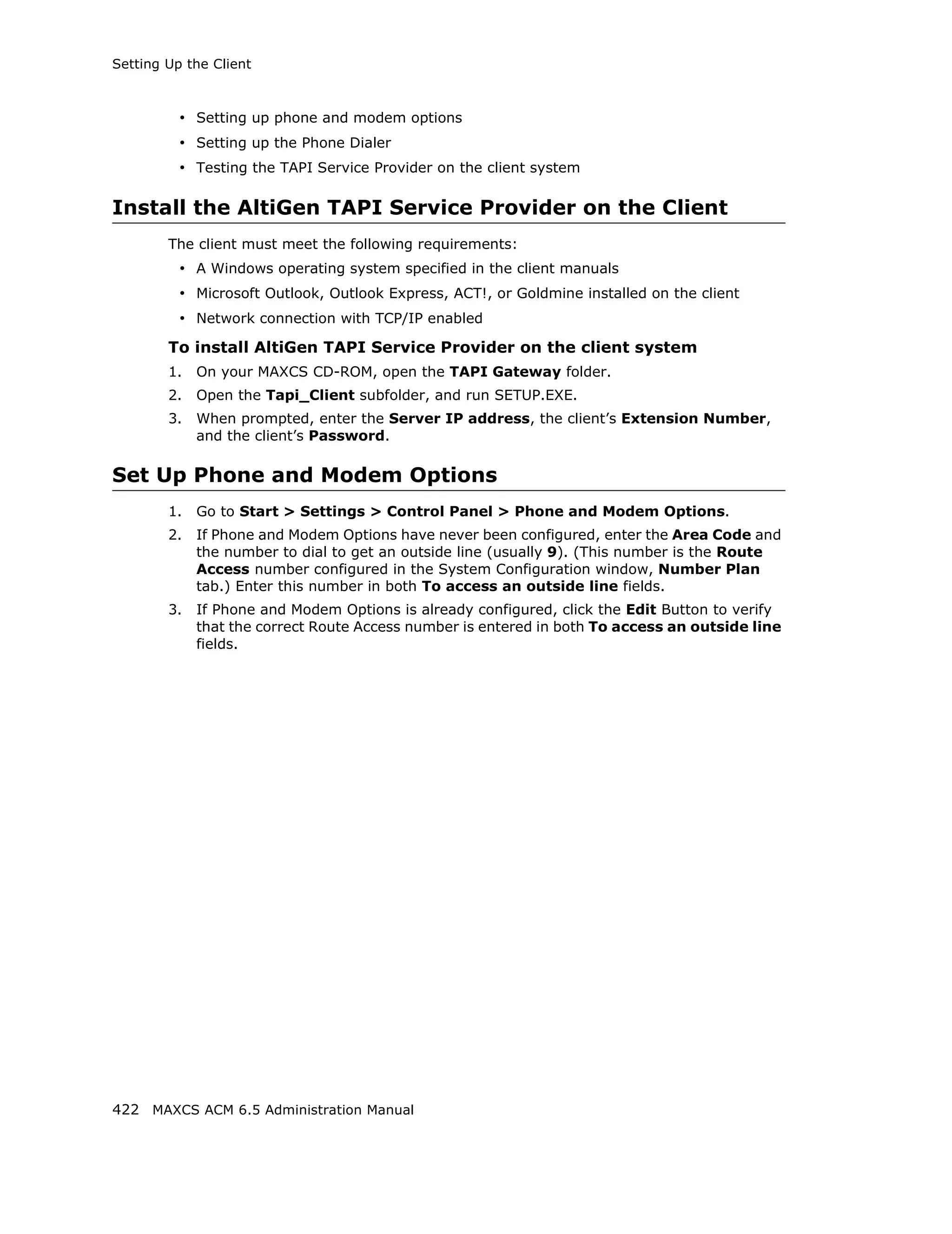 Setting Up the Client



          • Setting up phone and modem options
          • Setting up the Phone Dialer
          • Testing the TAPI Service Provider on the client system

Install the AltiGen TAPI Service Provider on the Client
        The client must meet the following requirements:
          • A Windows operating system specified in the client manuals
          • Microsoft Outlook, Outlook Express, ACT!, or Goldmine installed on the client
          • Network connection with TCP/IP enabled
        To install AltiGen TAPI Service Provider on the client system
        1.   On your MAXCS CD-ROM, open the TAPI Gateway folder.
        2.   Open the Tapi_Client subfolder, and run SETUP.EXE.
        3.   When prompted, enter the Server IP address, the client’s Extension Number,
             and the client’s Password.

Set Up Phone and Modem Options
        1.   Go to Start > Settings > Control Panel > Phone and Modem Options.
        2.   If Phone and Modem Options have never been configured, enter the Area Code and
             the number to dial to get an outside line (usually 9). (This number is the Route
             Access number configured in the System Configuration window, Number Plan
             tab.) Enter this number in both To access an outside line fields.
        3.   If Phone and Modem Options is already configured, click the Edit Button to verify
             that the correct Route Access number is entered in both To access an outside line
             fields.




422 MAXCS ACM 6.5 Administration Manual
 