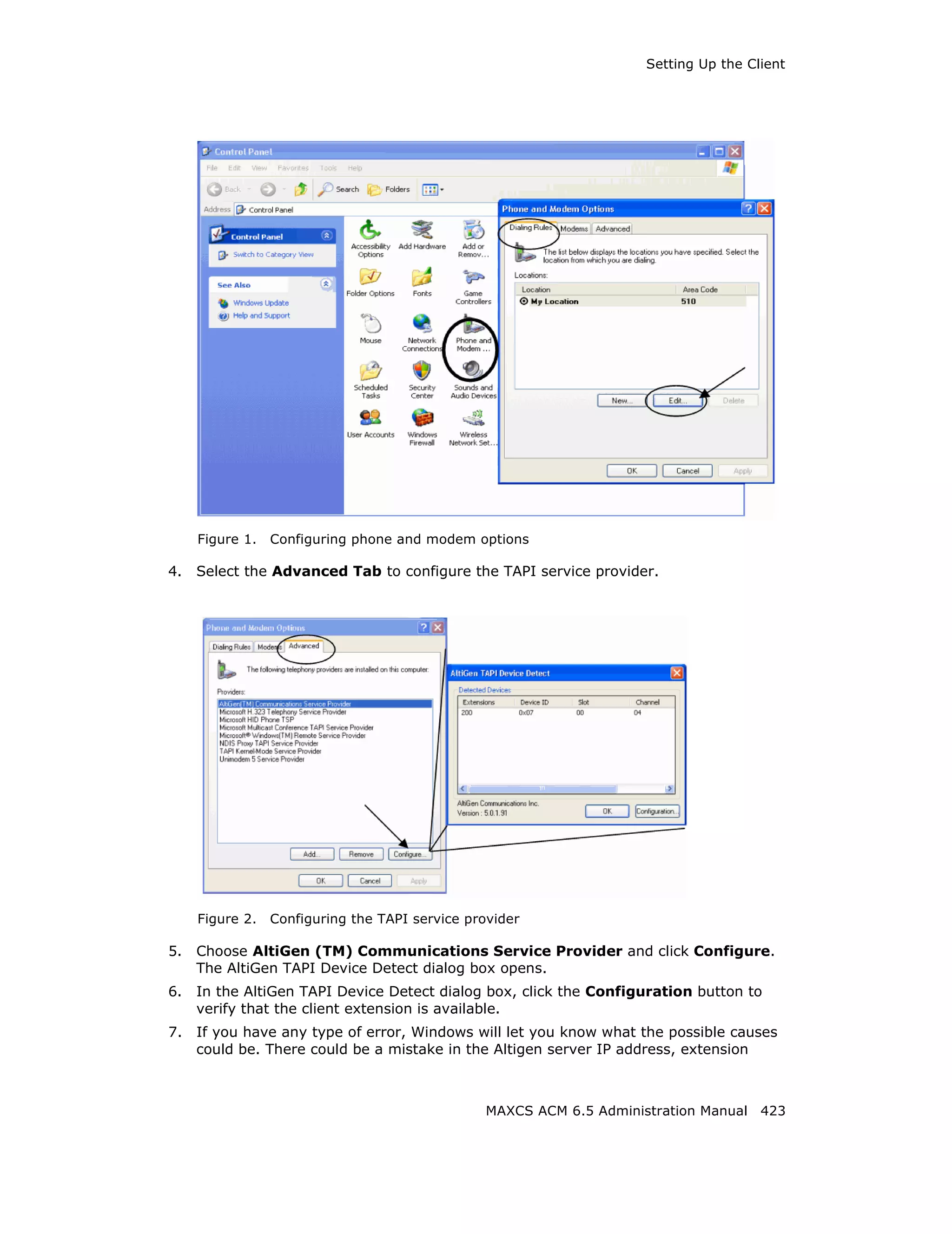 Setting Up the Client




     Figure 1.   Configuring phone and modem options

4.   Select the Advanced Tab to configure the TAPI service provider.




     Figure 2.   Configuring the TAPI service provider

5.   Choose AltiGen (TM) Communications Service Provider and click Configure.
     The AltiGen TAPI Device Detect dialog box opens.
6.   In the AltiGen TAPI Device Detect dialog box, click the Configuration button to
     verify that the client extension is available.
7.   If you have any type of error, Windows will let you know what the possible causes
     could be. There could be a mistake in the Altigen server IP address, extension



                                                 MAXCS ACM 6.5 Administration Manual 423
 