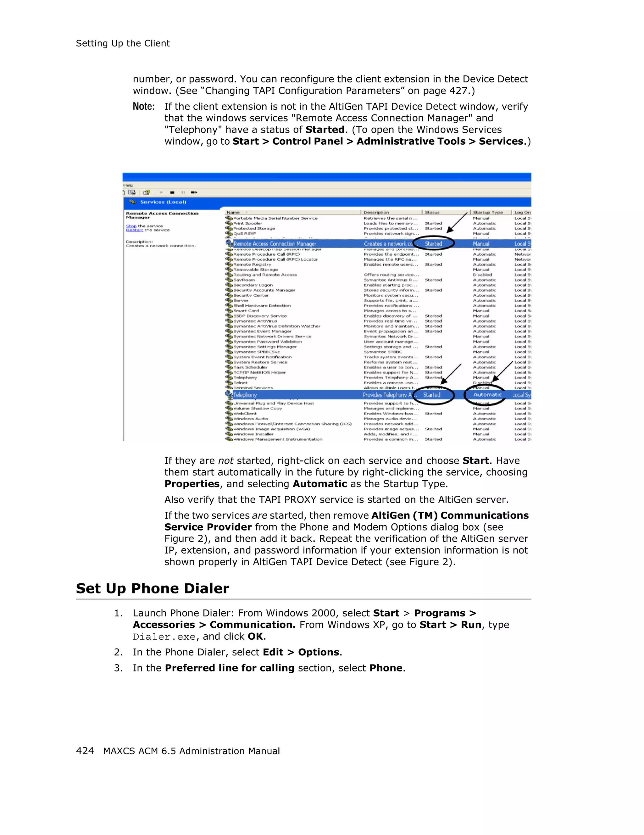 Setting Up the Client



             number, or password. You can reconfigure the client extension in the Device Detect
             window. (See “Changing TAPI Configuration Parameters” on page 427.)
             Note: If the client extension is not in the AltiGen TAPI Device Detect window, verify
                   that the windows services "Remote Access Connection Manager" and
                   "Telephony" have a status of Started. (To open the Windows Services
                   window, go to Start > Control Panel > Administrative Tools > Services.)




                   If they are not started, right-click on each service and choose Start. Have
                   them start automatically in the future by right-clicking the service, choosing
                   Properties, and selecting Automatic as the Startup Type.
                   Also verify that the TAPI PROXY service is started on the AltiGen server.
                   If the two services are started, then remove AltiGen (TM) Communications
                   Service Provider from the Phone and Modem Options dialog box (see
                   Figure 2), and then add it back. Repeat the verification of the AltiGen server
                   IP, extension, and password information if your extension information is not
                   shown properly in AltiGen TAPI Device Detect (see Figure 2).

Set Up Phone Dialer
        1.   Launch Phone Dialer: From Windows 2000, select Start > Programs >
             Accessories > Communication. From Windows XP, go to Start > Run, type
             Dialer.exe, and click OK.
        2.   In the Phone Dialer, select Edit > Options.
        3.   In the Preferred line for calling section, select Phone.




424 MAXCS ACM 6.5 Administration Manual
 