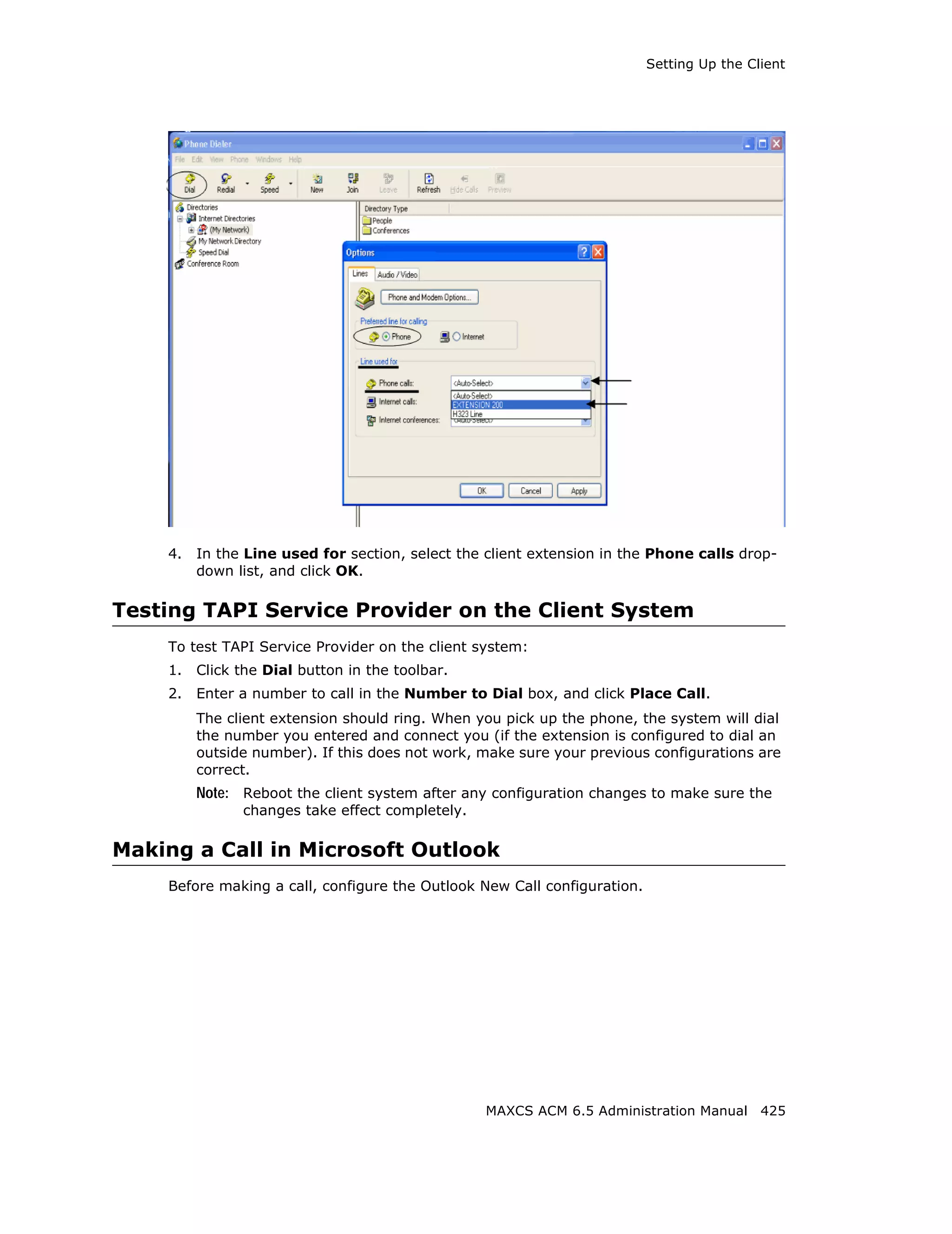 Setting Up the Client




    4.   In the Line used for section, select the client extension in the Phone calls drop-
         down list, and click OK.

Testing TAPI Service Provider on the Client System
    To test TAPI Service Provider on the client system:
    1.   Click the Dial button in the toolbar.
    2.   Enter a number to call in the Number to Dial box, and click Place Call.
         The client extension should ring. When you pick up the phone, the system will dial
         the number you entered and connect you (if the extension is configured to dial an
         outside number). If this does not work, make sure your previous configurations are
         correct.
         Note: Reboot the client system after any configuration changes to make sure the
               changes take effect completely.

Making a Call in Microsoft Outlook
    Before making a call, configure the Outlook New Call configuration.




                                                 MAXCS ACM 6.5 Administration Manual 425
 