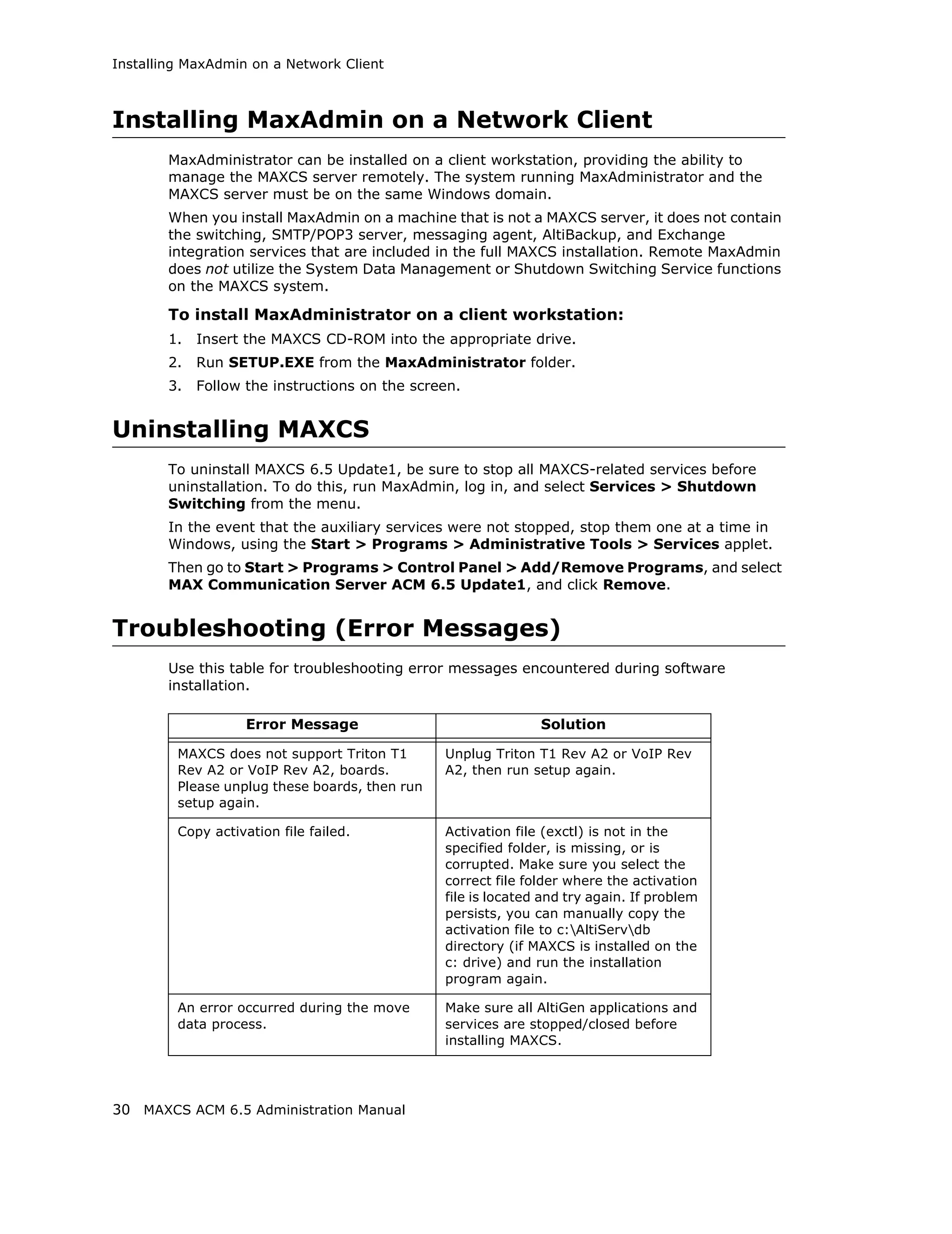 Installing MaxAdmin on a Network Client



Installing MaxAdmin on a Network Client
        MaxAdministrator can be installed on a client workstation, providing the ability to
        manage the MAXCS server remotely. The system running MaxAdministrator and the
        MAXCS server must be on the same Windows domain.
        When you install MaxAdmin on a machine that is not a MAXCS server, it does not contain
        the switching, SMTP/POP3 server, messaging agent, AltiBackup, and Exchange
        integration services that are included in the full MAXCS installation. Remote MaxAdmin
        does not utilize the System Data Management or Shutdown Switching Service functions
        on the MAXCS system.

        To install MaxAdministrator on a client workstation:
        1.   Insert the MAXCS CD-ROM into the appropriate drive.
        2.   Run SETUP.EXE from the MaxAdministrator folder.
        3.   Follow the instructions on the screen.


Uninstalling MAXCS
        To uninstall MAXCS 6.5 Update1, be sure to stop all MAXCS-related services before
        uninstallation. To do this, run MaxAdmin, log in, and select Services > Shutdown
        Switching from the menu.
        In the event that the auxiliary services were not stopped, stop them one at a time in
        Windows, using the Start > Programs > Administrative Tools > Services applet.
        Then go to Start > Programs > Control Panel > Add/Remove Programs, and select
        MAX Communication Server ACM 6.5 Update1, and click Remove.


Troubleshooting (Error Messages)
        Use this table for troubleshooting error messages encountered during software
        installation.

                    Error Message                              Solution

         MAXCS does not support Triton T1       Unplug Triton T1 Rev A2 or VoIP Rev
         Rev A2 or VoIP Rev A2, boards.         A2, then run setup again.
         Please unplug these boards, then run
         setup again.

         Copy activation file failed.           Activation file (exctl) is not in the
                                                specified folder, is missing, or is
                                                corrupted. Make sure you select the
                                                correct file folder where the activation
                                                file is located and try again. If problem
                                                persists, you can manually copy the
                                                activation file to c:AltiServdb
                                                directory (if MAXCS is installed on the
                                                c: drive) and run the installation
                                                program again.

         An error occurred during the move      Make sure all AltiGen applications and
         data process.                          services are stopped/closed before
                                                installing MAXCS.




30 MAXCS ACM 6.5 Administration Manual
 