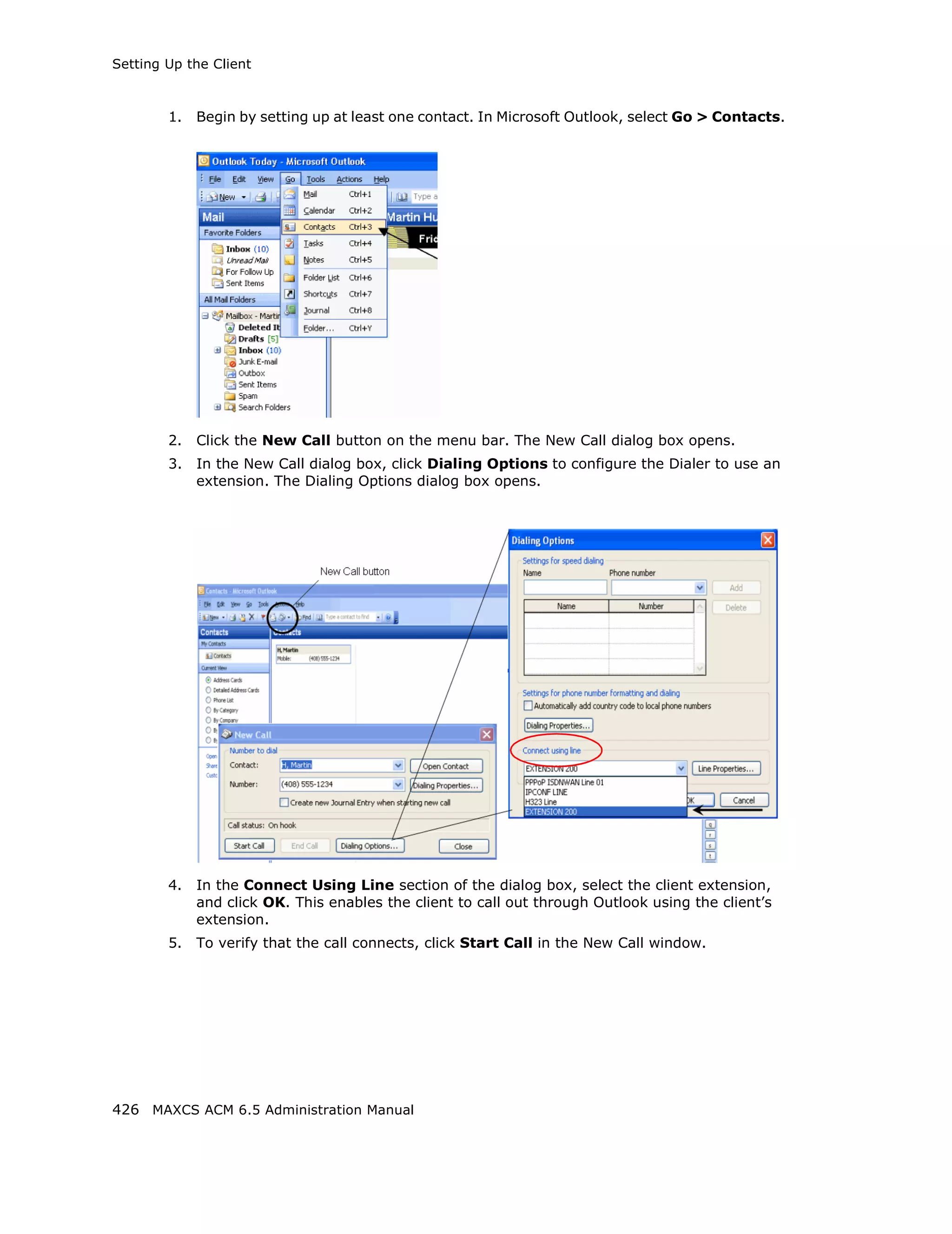 Setting Up the Client



        1.   Begin by setting up at least one contact. In Microsoft Outlook, select Go > Contacts.




        2.   Click the New Call button on the menu bar. The New Call dialog box opens.
        3.   In the New Call dialog box, click Dialing Options to configure the Dialer to use an
             extension. The Dialing Options dialog box opens.




        4.   In the Connect Using Line section of the dialog box, select the client extension,
             and click OK. This enables the client to call out through Outlook using the client’s
             extension.
        5.   To verify that the call connects, click Start Call in the New Call window.




426 MAXCS ACM 6.5 Administration Manual
 