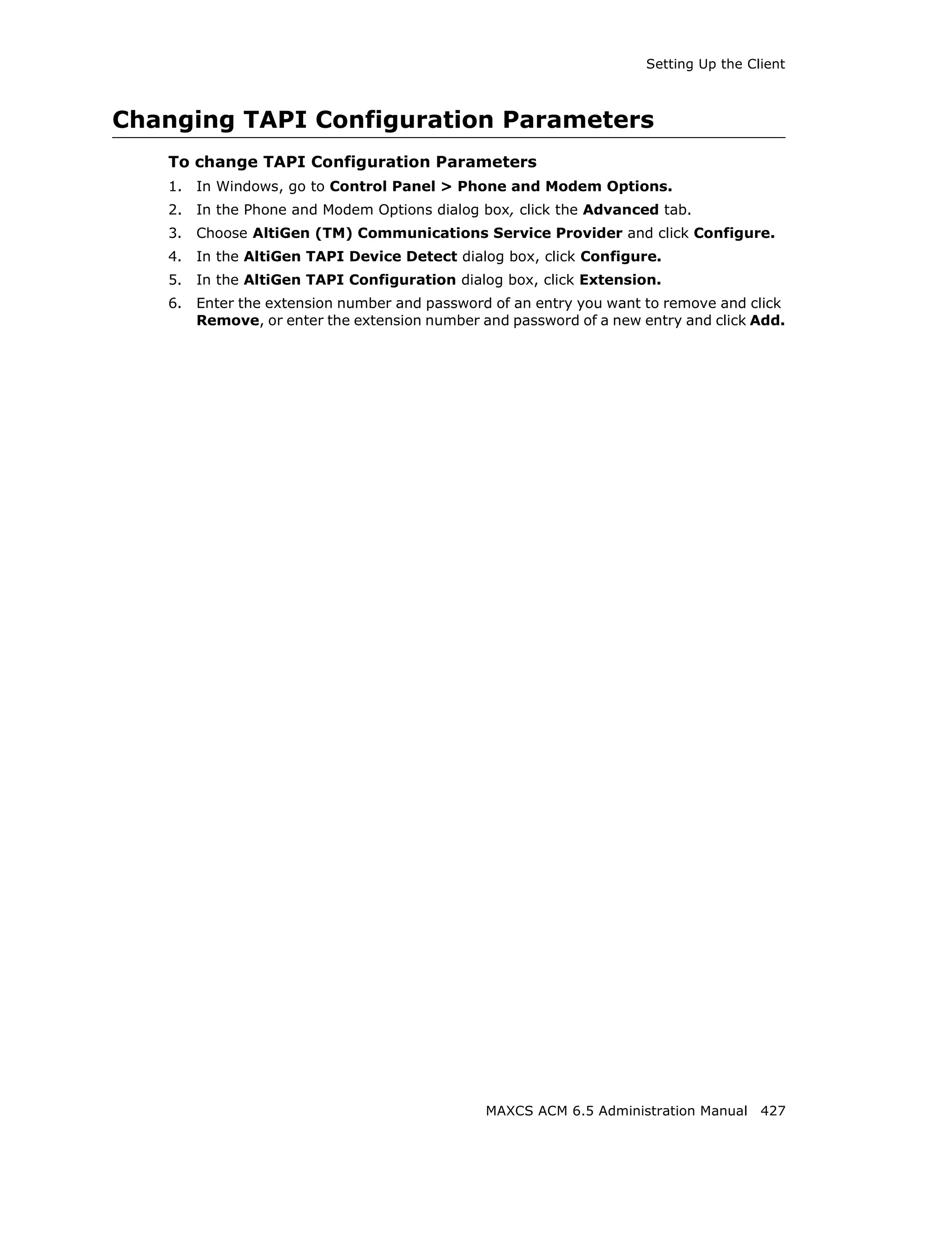 Setting Up the Client



Changing TAPI Configuration Parameters
   To change TAPI Configuration Parameters
   1.   In Windows, go to Control Panel > Phone and Modem Options.
   2.   In the Phone and Modem Options dialog box, click the Advanced tab.
   3.   Choose AltiGen (TM) Communications Service Provider and click Configure.
   4.   In the AltiGen TAPI Device Detect dialog box, click Configure.
   5.   In the AltiGen TAPI Configuration dialog box, click Extension.
   6.   Enter the extension number and password of an entry you want to remove and click
        Remove, or enter the extension number and password of a new entry and click Add.




                                               MAXCS ACM 6.5 Administration Manual 427
 