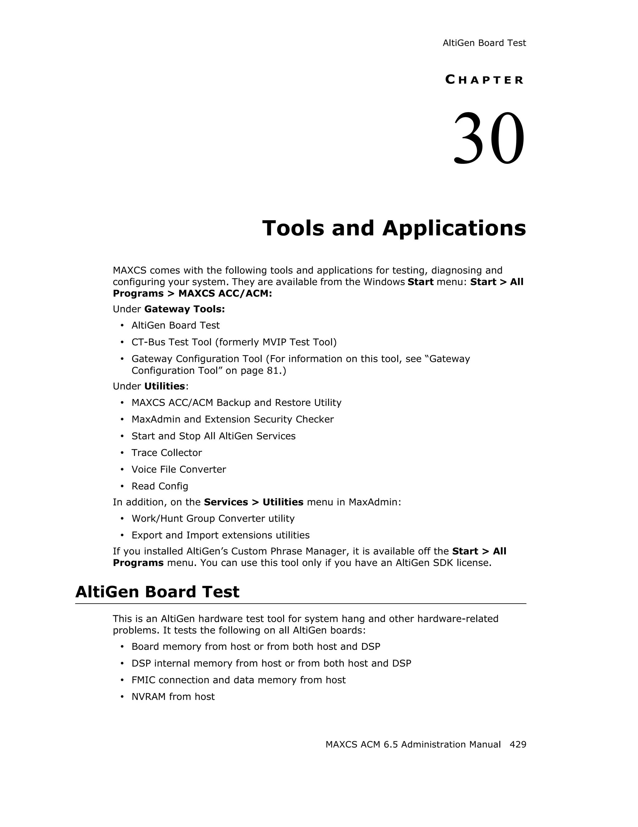 AltiGen Board Test



                                                                           CHAPTER




                                                                             30
                                    Tools and Applications
    MAXCS comes with the following tools and applications for testing, diagnosing and
    configuring your system. They are available from the Windows Start menu: Start > All
    Programs > MAXCS ACC/ACM:
    Under Gateway Tools:
     • AltiGen Board Test
     • CT-Bus Test Tool (formerly MVIP Test Tool)
     • Gateway Configuration Tool (For information on this tool, see “Gateway
        Configuration Tool” on page 81.)
    Under Utilities:
     • MAXCS ACC/ACM Backup and Restore Utility
     • MaxAdmin and Extension Security Checker
     • Start and Stop All AltiGen Services
     • Trace Collector
     • Voice File Converter
     • Read Config
    In addition, on the Services > Utilities menu in MaxAdmin:
     • Work/Hunt Group Converter utility
     • Export and Import extensions utilities
    If you installed AltiGen’s Custom Phrase Manager, it is available off the Start > All
    Programs menu. You can use this tool only if you have an AltiGen SDK license.


AltiGen Board Test
    This is an AltiGen hardware test tool for system hang and other hardware-related
    problems. It tests the following on all AltiGen boards:
     • Board memory from host or from both host and DSP
     • DSP internal memory from host or from both host and DSP
     • FMIC connection and data memory from host
     • NVRAM from host



                                                 MAXCS ACM 6.5 Administration Manual 429
 