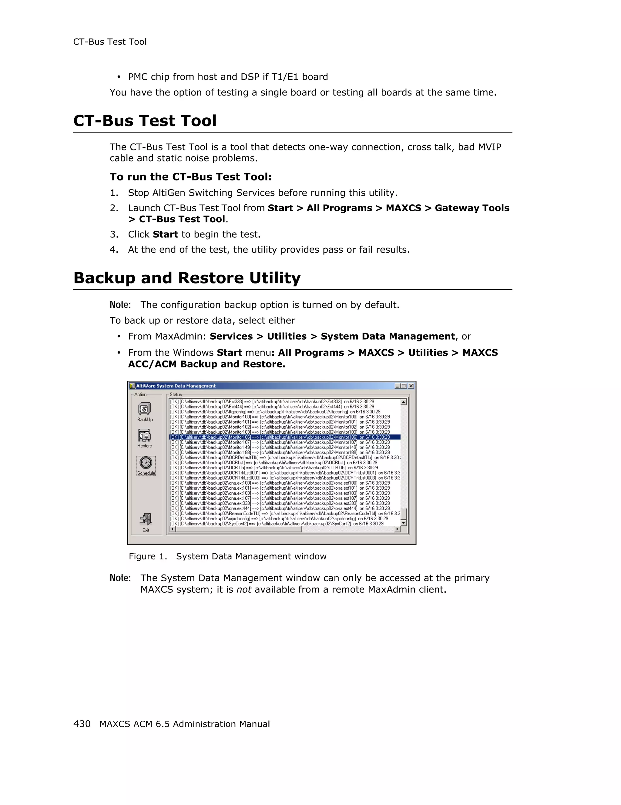 CT-Bus Test Tool



         • PMC chip from host and DSP if T1/E1 board
       You have the option of testing a single board or testing all boards at the same time.


CT-Bus Test Tool
       The CT-Bus Test Tool is a tool that detects one-way connection, cross talk, bad MVIP
       cable and static noise problems.

       To run the CT-Bus Test Tool:
       1.   Stop AltiGen Switching Services before running this utility.
       2.   Launch CT-Bus Test Tool from Start > All Programs > MAXCS > Gateway Tools
            > CT-Bus Test Tool.
       3.   Click Start to begin the test.
       4.   At the end of the test, the utility provides pass or fail results.


Backup and Restore Utility
       Note: The configuration backup option is turned on by default.
       To back up or restore data, select either
         • From MaxAdmin: Services > Utilities > System Data Management, or
         • From the Windows Start menu: All Programs > MAXCS > Utilities > MAXCS
            ACC/ACM Backup and Restore.




            Figure 1.   System Data Management window

       Note: The System Data Management window can only be accessed at the primary
              MAXCS system; it is not available from a remote MaxAdmin client.




430 MAXCS ACM 6.5 Administration Manual
 