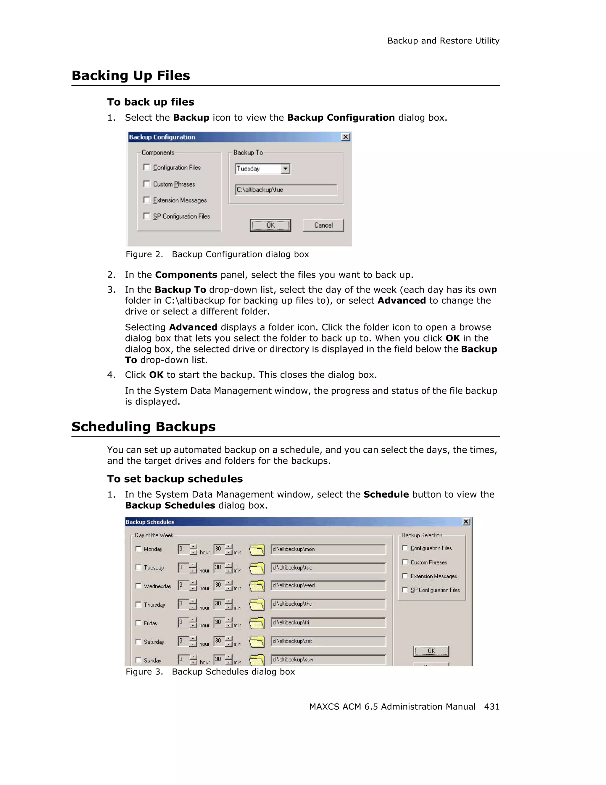 Backup and Restore Utility



Backing Up Files
    To back up files
    1.   Select the Backup icon to view the Backup Configuration dialog box.




         Figure 2.   Backup Configuration dialog box

    2.   In the Components panel, select the files you want to back up.
    3.   In the Backup To drop-down list, select the day of the week (each day has its own
         folder in C:altibackup for backing up files to), or select Advanced to change the
         drive or select a different folder.
         Selecting Advanced displays a folder icon. Click the folder icon to open a browse
         dialog box that lets you select the folder to back up to. When you click OK in the
         dialog box, the selected drive or directory is displayed in the field below the Backup
         To drop-down list.
    4.   Click OK to start the backup. This closes the dialog box.
         In the System Data Management window, the progress and status of the file backup
         is displayed.

Scheduling Backups
    You can set up automated backup on a schedule, and you can select the days, the times,
    and the target drives and folders for the backups.

    To set backup schedules
    1.   In the System Data Management window, select the Schedule button to view the
         Backup Schedules dialog box.




         Figure 3.   Backup Schedules dialog box



                                                       MAXCS ACM 6.5 Administration Manual 431
 