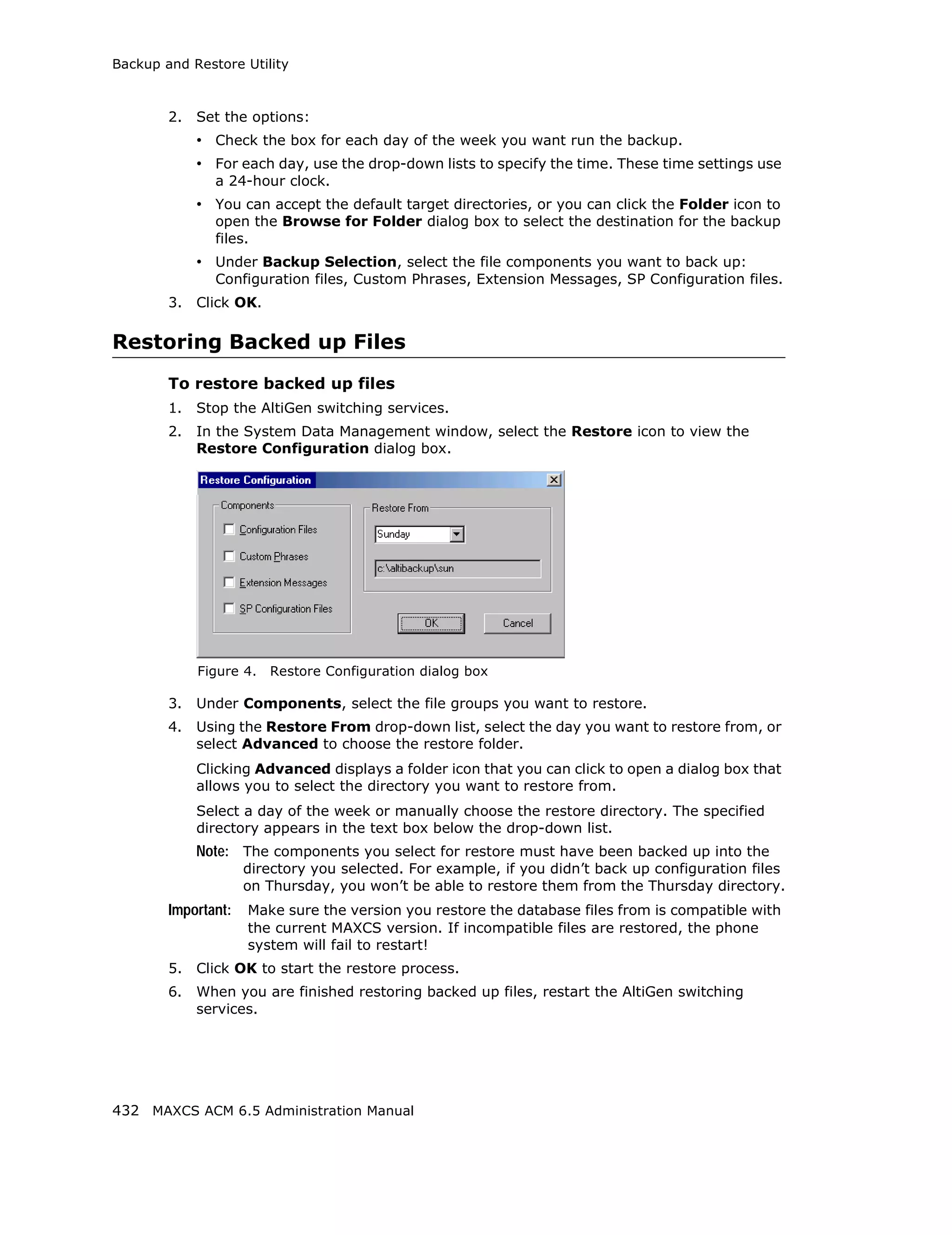 Backup and Restore Utility



        2.   Set the options:
             • Check the box for each day of the week you want run the backup.
             • For each day, use the drop-down lists to specify the time. These time settings use
               a 24-hour clock.
             • You can accept the default target directories, or you can click the Folder icon to
               open the Browse for Folder dialog box to select the destination for the backup
               files.
             • Under Backup Selection, select the file components you want to back up:
               Configuration files, Custom Phrases, Extension Messages, SP Configuration files.
        3.   Click OK.

Restoring Backed up Files
        To restore backed up files
        1.   Stop the AltiGen switching services.
        2.   In the System Data Management window, select the Restore icon to view the
             Restore Configuration dialog box.




             Figure 4.   Restore Configuration dialog box

        3.   Under Components, select the file groups you want to restore.
        4.   Using the Restore From drop-down list, select the day you want to restore from, or
             select Advanced to choose the restore folder.
             Clicking Advanced displays a folder icon that you can click to open a dialog box that
             allows you to select the directory you want to restore from.
             Select a day of the week or manually choose the restore directory. The specified
             directory appears in the text box below the drop-down list.
             Note: The components you select for restore must have been backed up into the
                     directory you selected. For example, if you didn’t back up configuration files
                     on Thursday, you won’t be able to restore them from the Thursday directory.
        Important:   Make sure the version you restore the database files from is compatible with
                     the current MAXCS version. If incompatible files are restored, the phone
                     system will fail to restart!
        5.   Click OK to start the restore process.
        6.   When you are finished restoring backed up files, restart the AltiGen switching
             services.




432 MAXCS ACM 6.5 Administration Manual
 