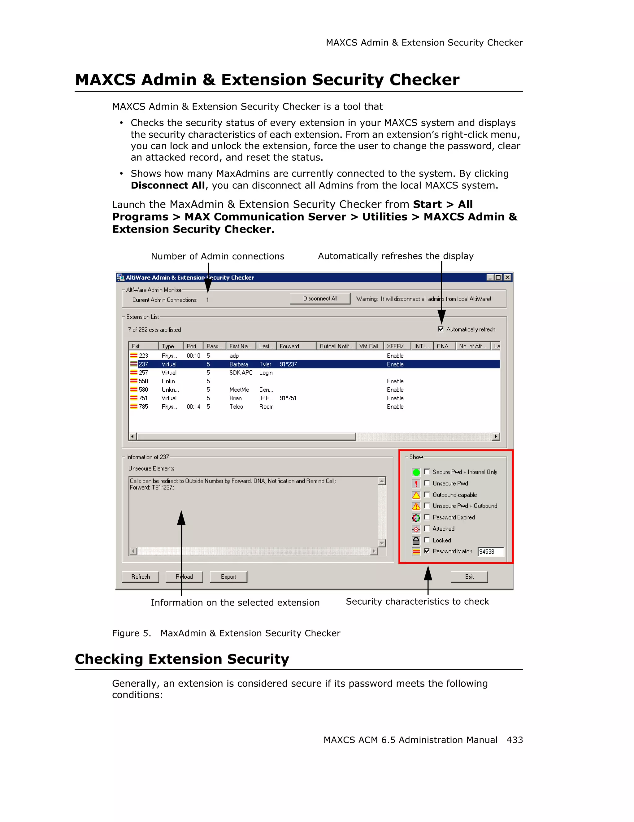 MAXCS Admin & Extension Security Checker



MAXCS Admin & Extension Security Checker
    MAXCS Admin & Extension Security Checker is a tool that
     • Checks the security status of every extension in your MAXCS system and displays
        the security characteristics of each extension. From an extension’s right-click menu,
        you can lock and unlock the extension, force the user to change the password, clear
        an attacked record, and reset the status.
     • Shows how many MaxAdmins are currently connected to the system. By clicking
        Disconnect All, you can disconnect all Admins from the local MAXCS system.

    Launch the MaxAdmin & Extension Security Checker from Start > All
    Programs > MAX Communication Server > Utilities > MAXCS Admin &
    Extension Security Checker.

            Number of Admin connections         Automatically refreshes the display




            Information on the selected extension       Security characteristics to check


    Figure 5.   MaxAdmin & Extension Security Checker


Checking Extension Security
    Generally, an extension is considered secure if its password meets the following
    conditions:



                                                    MAXCS ACM 6.5 Administration Manual 433
 