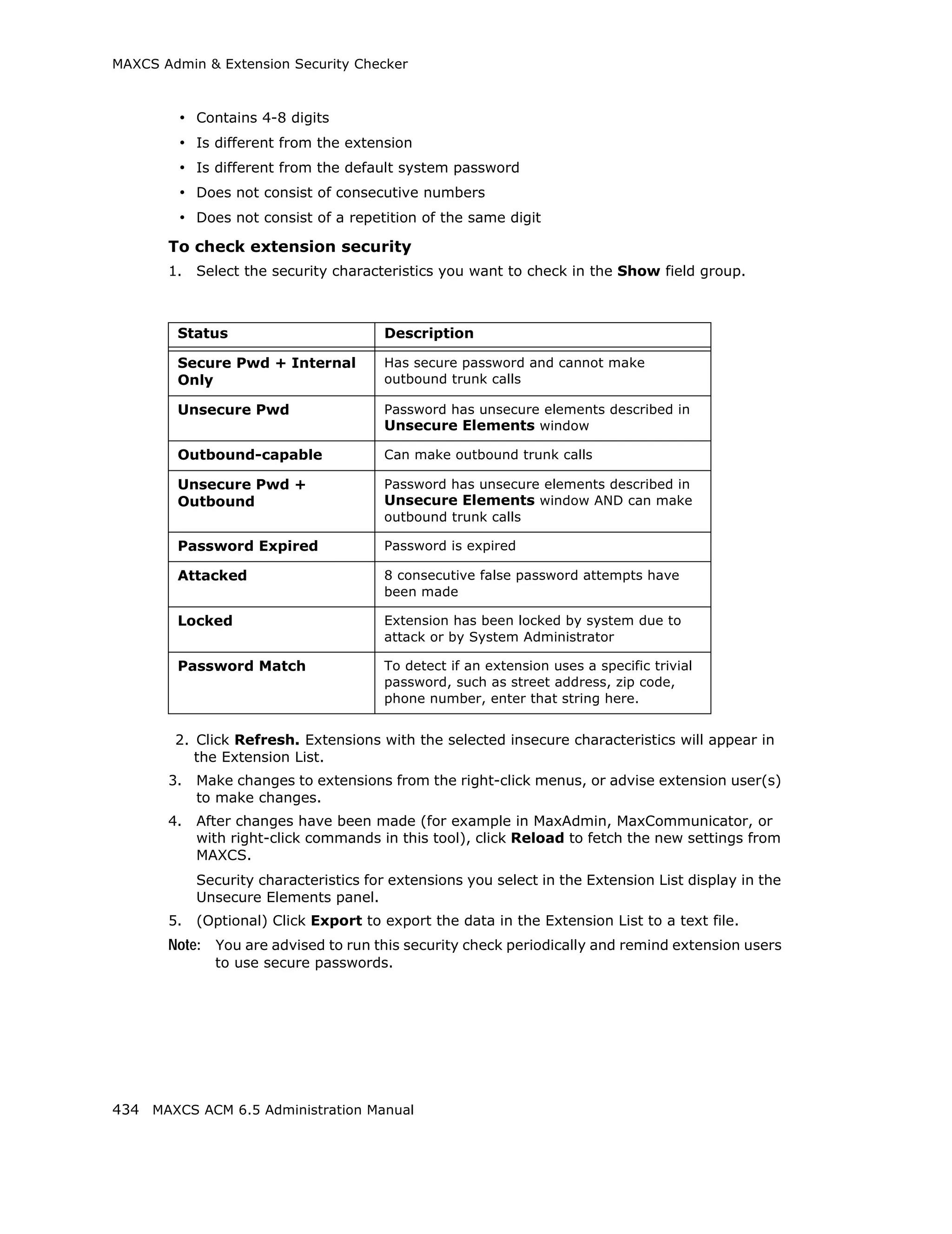 MAXCS Admin & Extension Security Checker



         • Contains 4-8 digits
         • Is different from the extension
         • Is different from the default system password
         • Does not consist of consecutive numbers
         • Does not consist of a repetition of the same digit
       To check extension security
       1.   Select the security characteristics you want to check in the Show field group.



        Status                         Description

        Secure Pwd + Internal          Has secure password and cannot make
        Only                           outbound trunk calls

        Unsecure Pwd                   Password has unsecure elements described in
                                       Unsecure Elements window

        Outbound-capable               Can make outbound trunk calls

        Unsecure Pwd +                 Password has unsecure elements described in
        Outbound                       Unsecure Elements window AND can make
                                       outbound trunk calls

        Password Expired               Password is expired

        Attacked                       8 consecutive false password attempts have
                                       been made

        Locked                         Extension has been locked by system due to
                                       attack or by System Administrator

        Password Match                 To detect if an extension uses a specific trivial
                                       password, such as street address, zip code,
                                       phone number, enter that string here.


        2. Click Refresh. Extensions with the selected insecure characteristics will appear in
           the Extension List.
       3.   Make changes to extensions from the right-click menus, or advise extension user(s)
            to make changes.
       4.   After changes have been made (for example in MaxAdmin, MaxCommunicator, or
            with right-click commands in this tool), click Reload to fetch the new settings from
            MAXCS.
            Security characteristics for extensions you select in the Extension List display in the
            Unsecure Elements panel.
       5.   (Optional) Click Export to export the data in the Extension List to a text file.
       Note: You are advised to run this security check periodically and remind extension users
              to use secure passwords.




434 MAXCS ACM 6.5 Administration Manual
 