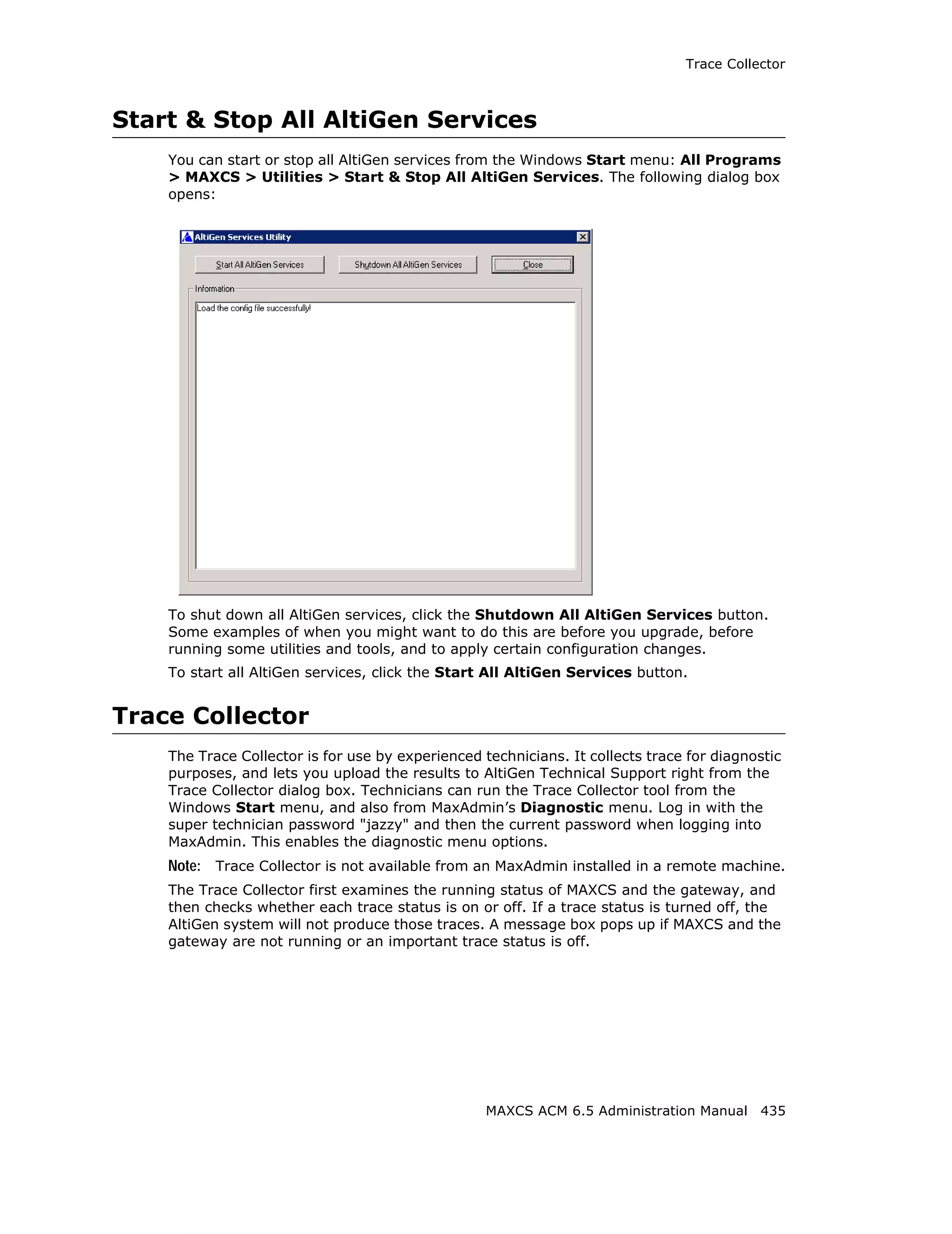 Trace Collector



Start & Stop All AltiGen Services
    You can start or stop all AltiGen services from the Windows Start menu: All Programs
    > MAXCS > Utilities > Start & Stop All AltiGen Services. The following dialog box
    opens:




    To shut down all AltiGen services, click the Shutdown All AltiGen Services button.
    Some examples of when you might want to do this are before you upgrade, before
    running some utilities and tools, and to apply certain configuration changes.
    To start all AltiGen services, click the Start All AltiGen Services button.


Trace Collector
    The Trace Collector is for use by experienced technicians. It collects trace for diagnostic
    purposes, and lets you upload the results to AltiGen Technical Support right from the
    Trace Collector dialog box. Technicians can run the Trace Collector tool from the
    Windows Start menu, and also from MaxAdmin’s Diagnostic menu. Log in with the
    super technician password "jazzy" and then the current password when logging into
    MaxAdmin. This enables the diagnostic menu options.
    Note: Trace Collector is not available from an MaxAdmin installed in a remote machine.
    The Trace Collector first examines the running status of MAXCS and the gateway, and
    then checks whether each trace status is on or off. If a trace status is turned off, the
    AltiGen system will not produce those traces. A message box pops up if MAXCS and the
    gateway are not running or an important trace status is off.




                                                   MAXCS ACM 6.5 Administration Manual 435
 