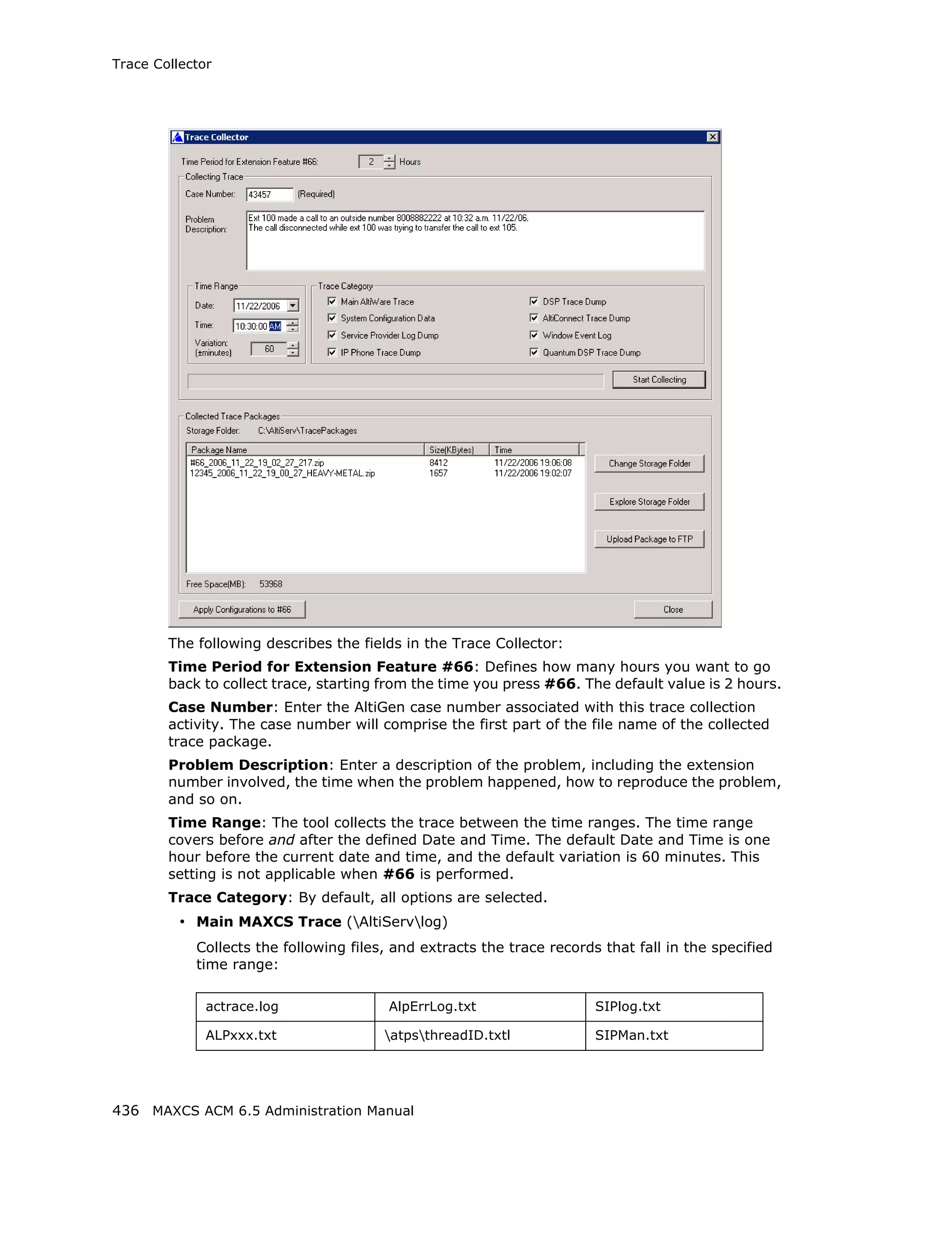 Trace Collector




        The following describes the fields in the Trace Collector:
        Time Period for Extension Feature #66: Defines how many hours you want to go
        back to collect trace, starting from the time you press #66. The default value is 2 hours.
        Case Number: Enter the AltiGen case number associated with this trace collection
        activity. The case number will comprise the first part of the file name of the collected
        trace package.
        Problem Description: Enter a description of the problem, including the extension
        number involved, the time when the problem happened, how to reproduce the problem,
        and so on.
        Time Range: The tool collects the trace between the time ranges. The time range
        covers before and after the defined Date and Time. The default Date and Time is one
        hour before the current date and time, and the default variation is 60 minutes. This
        setting is not applicable when #66 is performed.
        Trace Category: By default, all options are selected.
          • Main MAXCS Trace (AltiServlog)
            Collects the following files, and extracts the trace records that fall in the specified
            time range:

              actrace.log                AlpErrLog.txt                  SIPlog.txt

              ALPxxx.txt                atpsthreadID.txtl             SIPMan.txt




436 MAXCS ACM 6.5 Administration Manual
 