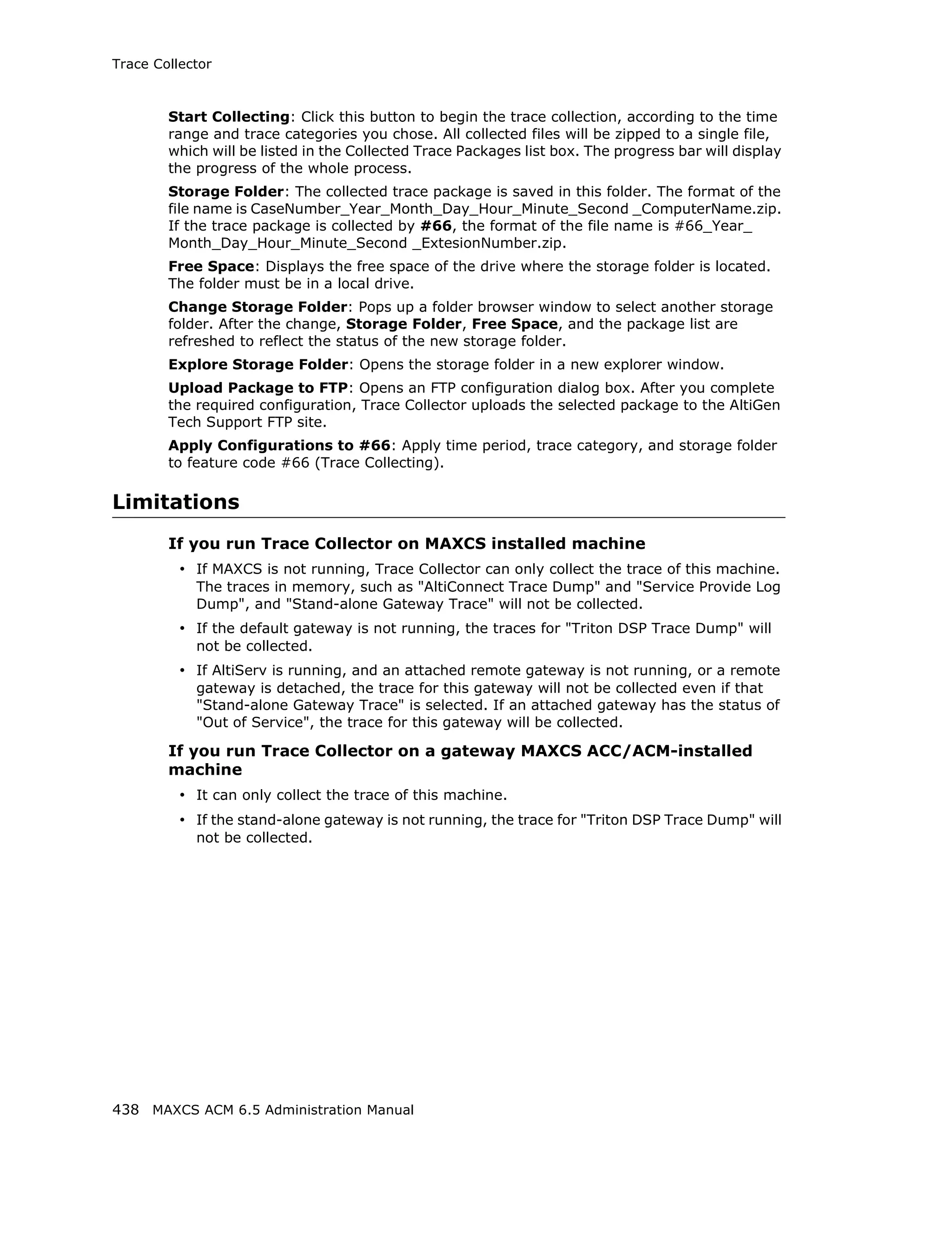 Trace Collector



        Start Collecting: Click this button to begin the trace collection, according to the time
        range and trace categories you chose. All collected files will be zipped to a single file,
        which will be listed in the Collected Trace Packages list box. The progress bar will display
        the progress of the whole process.
        Storage Folder: The collected trace package is saved in this folder. The format of the
        file name is CaseNumber_Year_Month_Day_Hour_Minute_Second _ComputerName.zip.
        If the trace package is collected by #66, the format of the file name is #66_Year_
        Month_Day_Hour_Minute_Second _ExtesionNumber.zip.
        Free Space: Displays the free space of the drive where the storage folder is located.
        The folder must be in a local drive.
        Change Storage Folder: Pops up a folder browser window to select another storage
        folder. After the change, Storage Folder, Free Space, and the package list are
        refreshed to reflect the status of the new storage folder.
        Explore Storage Folder: Opens the storage folder in a new explorer window.
        Upload Package to FTP: Opens an FTP configuration dialog box. After you complete
        the required configuration, Trace Collector uploads the selected package to the AltiGen
        Tech Support FTP site.
        Apply Configurations to #66: Apply time period, trace category, and storage folder
        to feature code #66 (Trace Collecting).

Limitations
        If you run Trace Collector on MAXCS installed machine
          • If MAXCS is not running, Trace Collector can only collect the trace of this machine.
            The traces in memory, such as "AltiConnect Trace Dump" and "Service Provide Log
            Dump", and "Stand-alone Gateway Trace" will not be collected.
          • If the default gateway is not running, the traces for "Triton DSP Trace Dump" will
            not be collected.
          • If AltiServ is running, and an attached remote gateway is not running, or a remote
            gateway is detached, the trace for this gateway will not be collected even if that
            "Stand-alone Gateway Trace" is selected. If an attached gateway has the status of
            "Out of Service", the trace for this gateway will be collected.

        If you run Trace Collector on a gateway MAXCS ACC/ACM-installed
        machine
          • It can only collect the trace of this machine.
          • If the stand-alone gateway is not running, the trace for "Triton DSP Trace Dump" will
            not be collected.




438 MAXCS ACM 6.5 Administration Manual
 