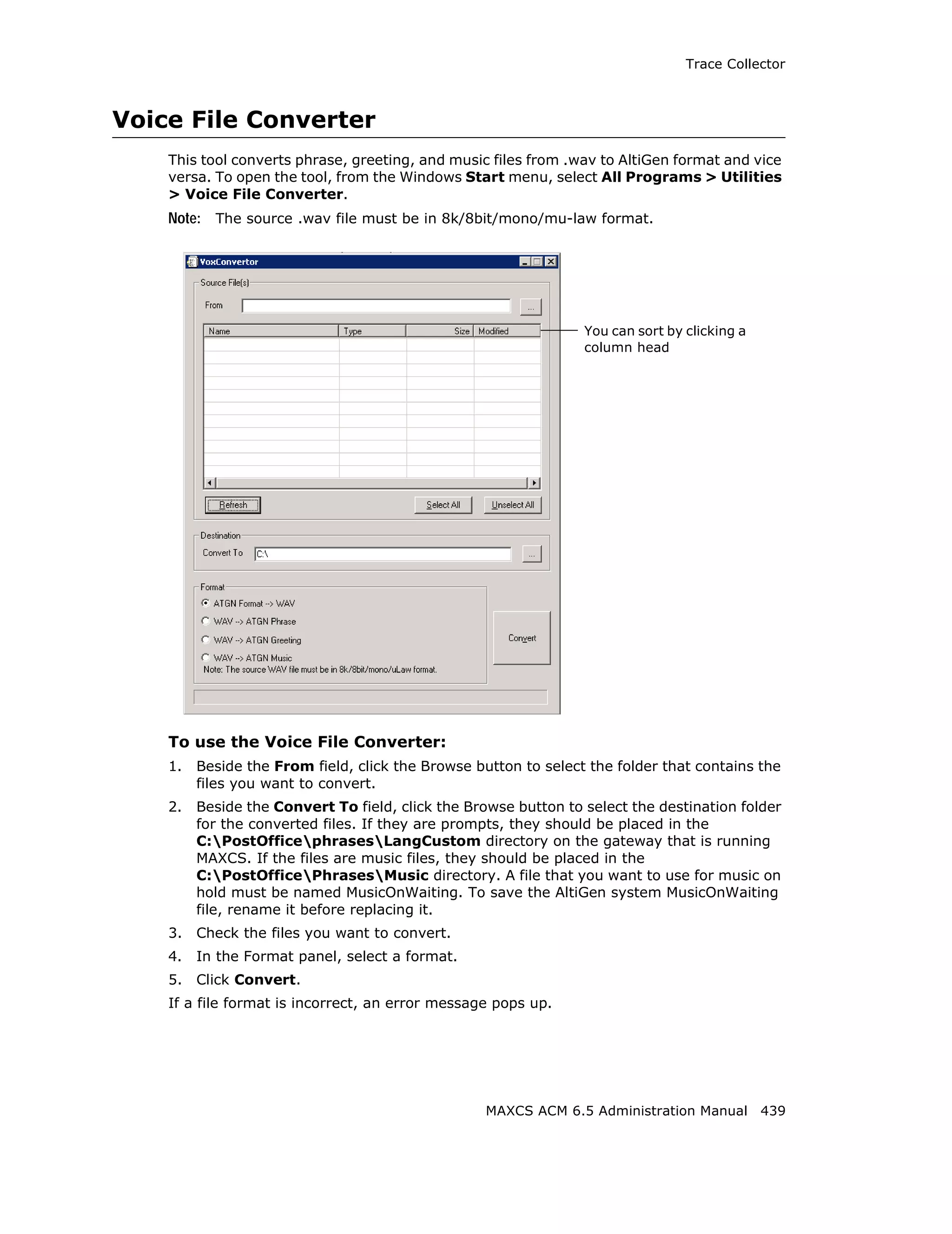 Trace Collector



Voice File Converter
    This tool converts phrase, greeting, and music files from .wav to AltiGen format and vice
    versa. To open the tool, from the Windows Start menu, select All Programs > Utilities
    > Voice File Converter.
    Note: The source .wav file must be in 8k/8bit/mono/mu-law format.




                                                                 You can sort by clicking a
                                                                 column head




    To use the Voice File Converter:
    1.   Beside the From field, click the Browse button to select the folder that contains the
         files you want to convert.
    2.   Beside the Convert To field, click the Browse button to select the destination folder
         for the converted files. If they are prompts, they should be placed in the
         C:PostOfficephrasesLangCustom directory on the gateway that is running
         MAXCS. If the files are music files, they should be placed in the
         C:PostOfficePhrasesMusic directory. A file that you want to use for music on
         hold must be named MusicOnWaiting. To save the AltiGen system MusicOnWaiting
         file, rename it before replacing it.
    3.   Check the files you want to convert.
    4.   In the Format panel, select a format.
    5.   Click Convert.
    If a file format is incorrect, an error message pops up.




                                                   MAXCS ACM 6.5 Administration Manual 439
 
