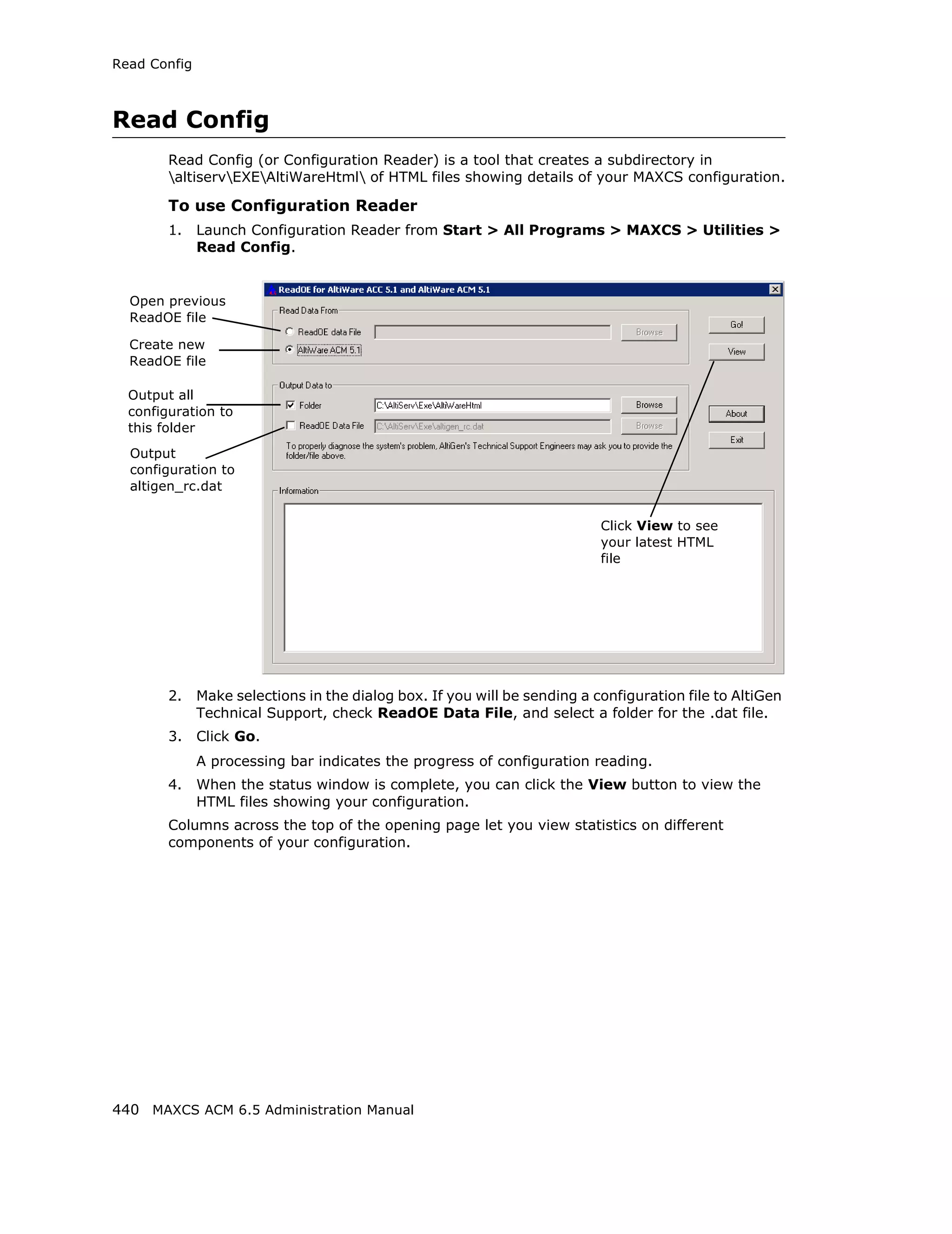Read Config



Read Config
        Read Config (or Configuration Reader) is a tool that creates a subdirectory in
        altiservEXEAltiWareHtml of HTML files showing details of your MAXCS configuration.

        To use Configuration Reader
        1.    Launch Configuration Reader from Start > All Programs > MAXCS > Utilities >
              Read Config.


  Open previous
  ReadOE file

  Create new
  ReadOE file

  Output all
  configuration to
  this folder
  Output
  configuration to
  altigen_rc.dat


                                                                           Click View to see
                                                                           your latest HTML
                                                                           file




        2.    Make selections in the dialog box. If you will be sending a configuration file to AltiGen
              Technical Support, check ReadOE Data File, and select a folder for the .dat file.
        3.    Click Go.
              A processing bar indicates the progress of configuration reading.
        4.    When the status window is complete, you can click the View button to view the
              HTML files showing your configuration.
        Columns across the top of the opening page let you view statistics on different
        components of your configuration.




440 MAXCS ACM 6.5 Administration Manual
 