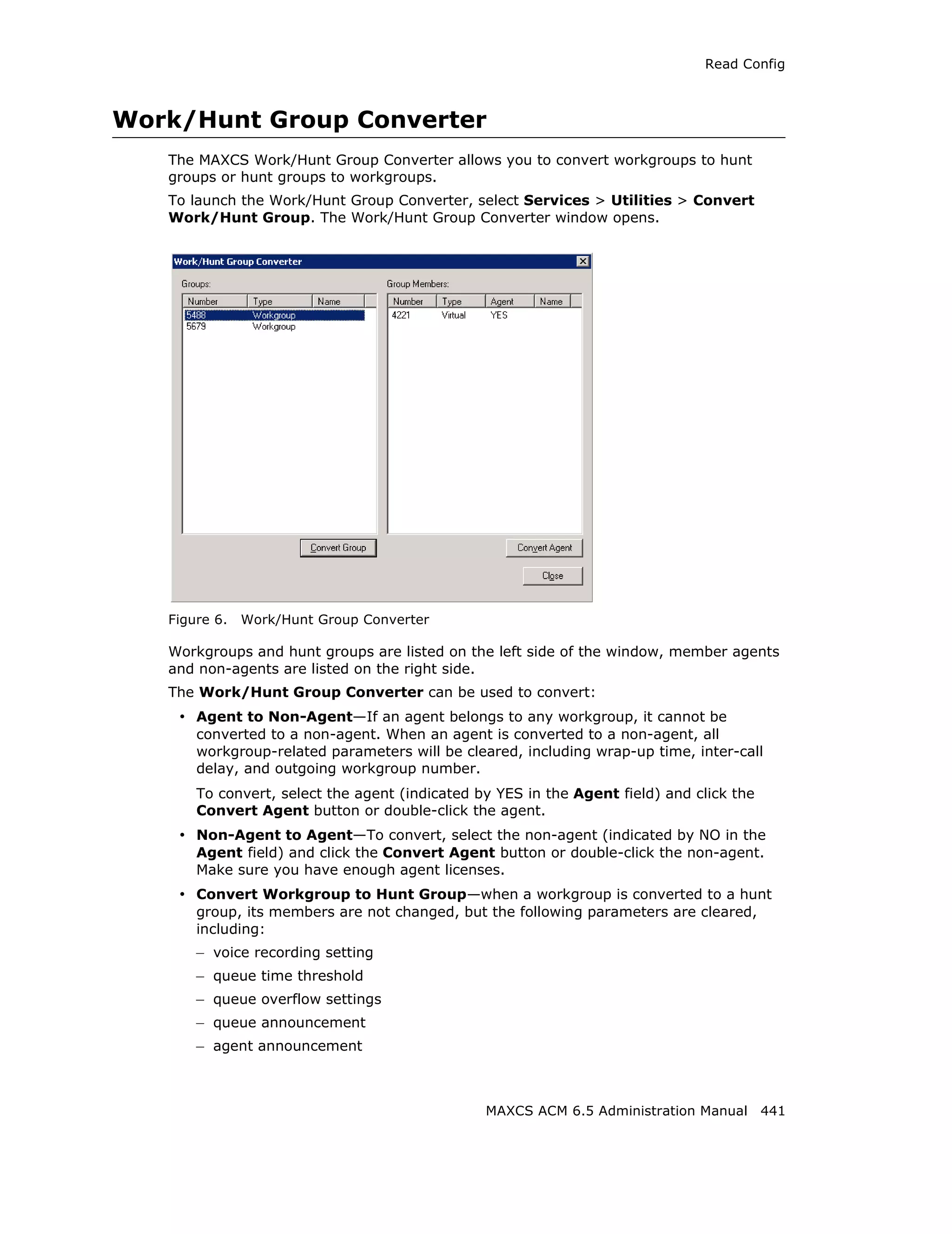 Read Config



Work/Hunt Group Converter
   The MAXCS Work/Hunt Group Converter allows you to convert workgroups to hunt
   groups or hunt groups to workgroups.
   To launch the Work/Hunt Group Converter, select Services > Utilities > Convert
   Work/Hunt Group. The Work/Hunt Group Converter window opens.




   Figure 6.   Work/Hunt Group Converter

   Workgroups and hunt groups are listed on the left side of the window, member agents
   and non-agents are listed on the right side.
   The Work/Hunt Group Converter can be used to convert:
    • Agent to Non-Agent—If an agent belongs to any workgroup, it cannot be
       converted to a non-agent. When an agent is converted to a non-agent, all
       workgroup-related parameters will be cleared, including wrap-up time, inter-call
       delay, and outgoing workgroup number.
       To convert, select the agent (indicated by YES in the Agent field) and click the
       Convert Agent button or double-click the agent.
    • Non-Agent to Agent—To convert, select the non-agent (indicated by NO in the
       Agent field) and click the Convert Agent button or double-click the non-agent.
       Make sure you have enough agent licenses.
    • Convert Workgroup to Hunt Group—when a workgroup is converted to a hunt
       group, its members are not changed, but the following parameters are cleared,
       including:
       – voice recording setting
       – queue time threshold
       – queue overflow settings
       – queue announcement
       – agent announcement



                                                MAXCS ACM 6.5 Administration Manual 441
 