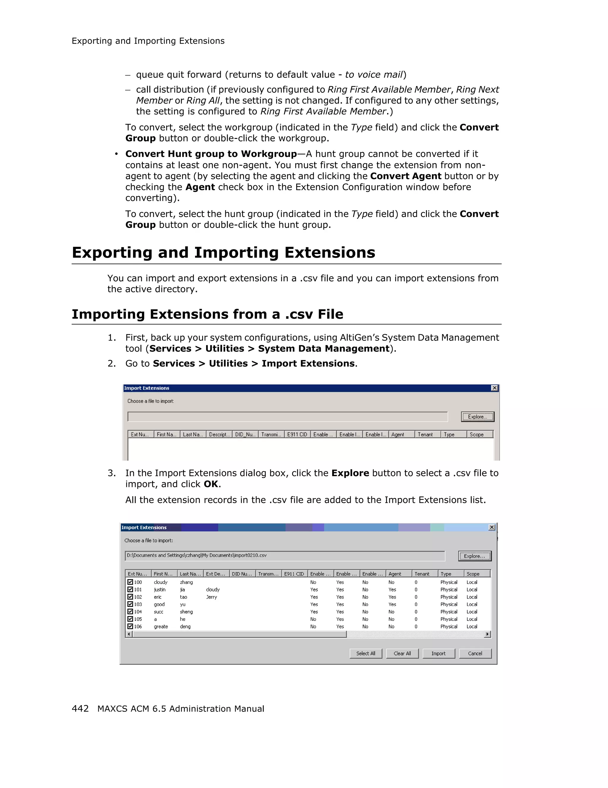Exporting and Importing Extensions



            – queue quit forward (returns to default value - to voice mail)
            – call distribution (if previously configured to Ring First Available Member, Ring Next
              Member or Ring All, the setting is not changed. If configured to any other settings,
              the setting is configured to Ring First Available Member.)
            To convert, select the workgroup (indicated in the Type field) and click the Convert
            Group button or double-click the workgroup.
         • Convert Hunt group to Workgroup—A hunt group cannot be converted if it
            contains at least one non-agent. You must first change the extension from non-
            agent to agent (by selecting the agent and clicking the Convert Agent button or by
            checking the Agent check box in the Extension Configuration window before
            converting).
            To convert, select the hunt group (indicated in the Type field) and click the Convert
            Group button or double-click the hunt group.


Exporting and Importing Extensions
       You can import and export extensions in a .csv file and you can import extensions from
       the active directory.

Importing Extensions from a .csv File
       1.   First, back up your system configurations, using AltiGen’s System Data Management
            tool (Services > Utilities > System Data Management).
       2.   Go to Services > Utilities > Import Extensions.




       3.   In the Import Extensions dialog box, click the Explore button to select a .csv file to
            import, and click OK.
            All the extension records in the .csv file are added to the Import Extensions list.




442 MAXCS ACM 6.5 Administration Manual
 