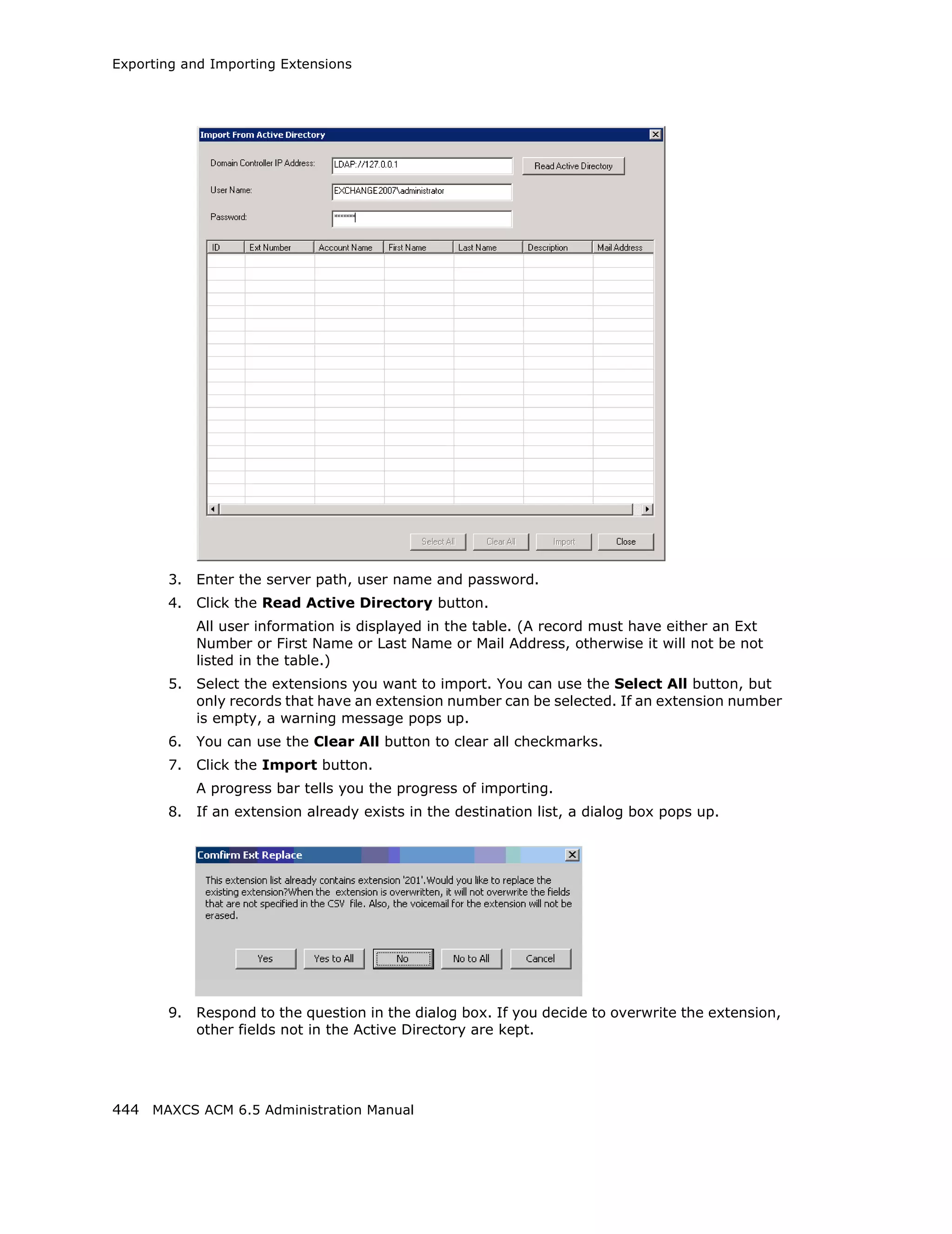 Exporting and Importing Extensions




       3.   Enter the server path, user name and password.
       4.   Click the Read Active Directory button.
            All user information is displayed in the table. (A record must have either an Ext
            Number or First Name or Last Name or Mail Address, otherwise it will not be not
            listed in the table.)
       5.   Select the extensions you want to import. You can use the Select All button, but
            only records that have an extension number can be selected. If an extension number
            is empty, a warning message pops up.
       6.   You can use the Clear All button to clear all checkmarks.
       7.   Click the Import button.
            A progress bar tells you the progress of importing.
       8.   If an extension already exists in the destination list, a dialog box pops up.




       9.   Respond to the question in the dialog box. If you decide to overwrite the extension,
            other fields not in the Active Directory are kept.




444 MAXCS ACM 6.5 Administration Manual
 