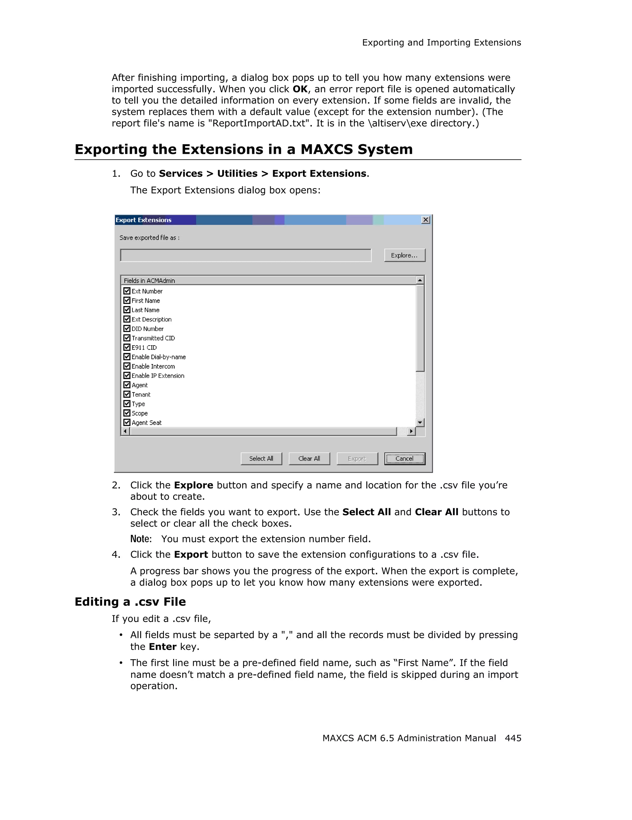 Exporting and Importing Extensions



      After finishing importing, a dialog box pops up to tell you how many extensions were
      imported successfully. When you click OK, an error report file is opened automatically
      to tell you the detailed information on every extension. If some fields are invalid, the
      system replaces them with a default value (except for the extension number). (The
      report file's name is "ReportImportAD.txt". It is in the altiservexe directory.)

Exporting the Extensions in a MAXCS System
      1.   Go to Services > Utilities > Export Extensions.
           The Export Extensions dialog box opens:




      2.   Click the Explore button and specify a name and location for the .csv file you’re
           about to create.
      3.   Check the fields you want to export. Use the Select All and Clear All buttons to
           select or clear all the check boxes.
           Note: You must export the extension number field.
      4.   Click the Export button to save the extension configurations to a .csv file.
           A progress bar shows you the progress of the export. When the export is complete,
           a dialog box pops up to let you know how many extensions were exported.

Editing a .csv File
      If you edit a .csv file,
       • All fields must be separted by a "," and all the records must be divided by pressing
           the Enter key.
       • The first line must be a pre-defined field name, such as “First Name”. If the field
           name doesn’t match a pre-defined field name, the field is skipped during an import
           operation.




                                                     MAXCS ACM 6.5 Administration Manual 445
 