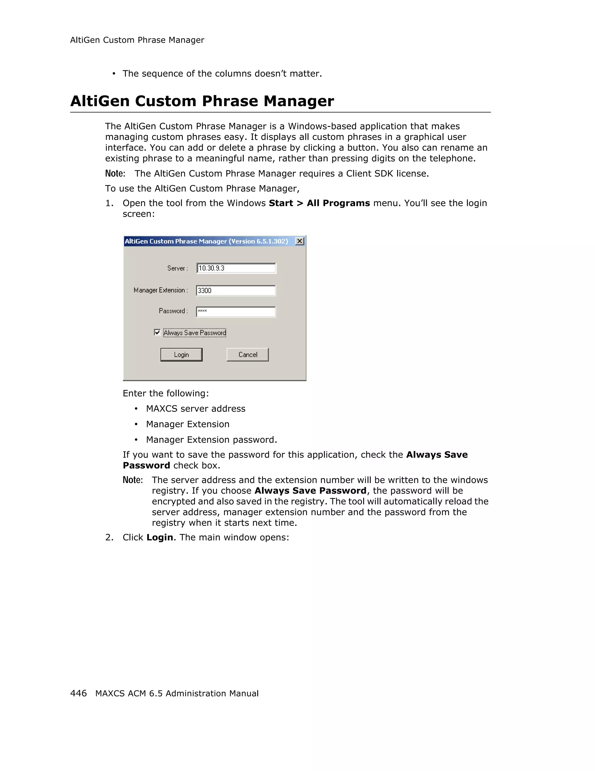 AltiGen Custom Phrase Manager



         • The sequence of the columns doesn’t matter.


AltiGen Custom Phrase Manager
       The AltiGen Custom Phrase Manager is a Windows-based application that makes
       managing custom phrases easy. It displays all custom phrases in a graphical user
       interface. You can add or delete a phrase by clicking a button. You also can rename an
       existing phrase to a meaningful name, rather than pressing digits on the telephone.
       Note: The AltiGen Custom Phrase Manager requires a Client SDK license.
       To use the AltiGen Custom Phrase Manager,
       1.   Open the tool from the Windows Start > All Programs menu. You’ll see the login
            screen:




            Enter the following:
              • MAXCS server address
              • Manager Extension
              • Manager Extension password.
            If you want to save the password for this application, check the Always Save
            Password check box.
            Note: The server address and the extension number will be written to the windows
                  registry. If you choose Always Save Password, the password will be
                  encrypted and also saved in the registry. The tool will automatically reload the
                  server address, manager extension number and the password from the
                  registry when it starts next time.
       2.   Click Login. The main window opens:




446 MAXCS ACM 6.5 Administration Manual
 