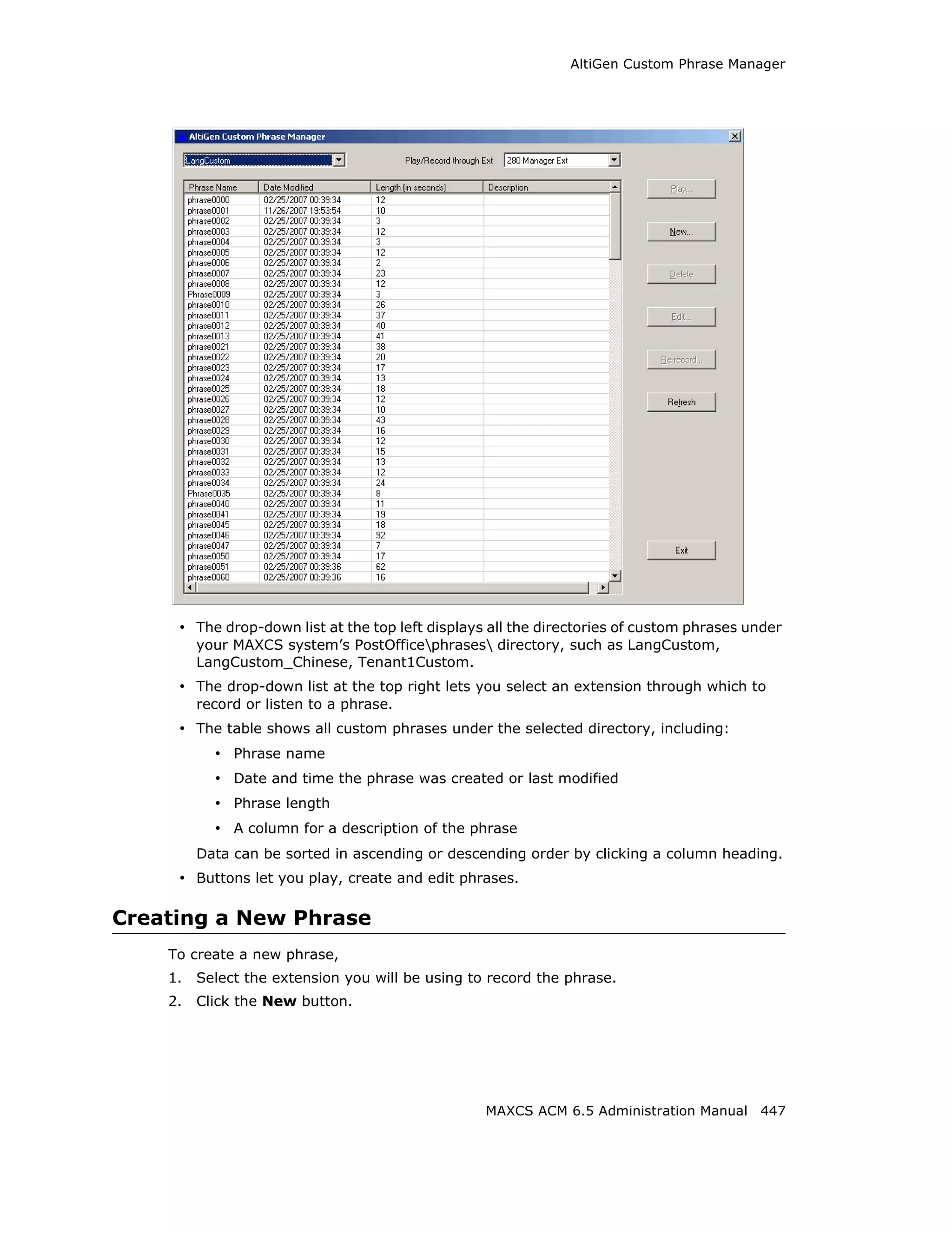 AltiGen Custom Phrase Manager




     • The drop-down list at the top left displays all the directories of custom phrases under
         your MAXCS system’s PostOfficephrases directory, such as LangCustom,
         LangCustom_Chinese, Tenant1Custom.
     • The drop-down list at the top right lets you select an extension through which to
         record or listen to a phrase.
     • The table shows all custom phrases under the selected directory, including:
           • Phrase name
           • Date and time the phrase was created or last modified
           • Phrase length
           • A column for a description of the phrase
         Data can be sorted in ascending or descending order by clicking a column heading.
     • Buttons let you play, create and edit phrases.

Creating a New Phrase
    To create a new phrase,
    1.   Select the extension you will be using to record the phrase.
    2.   Click the New button.




                                                  MAXCS ACM 6.5 Administration Manual 447
 
