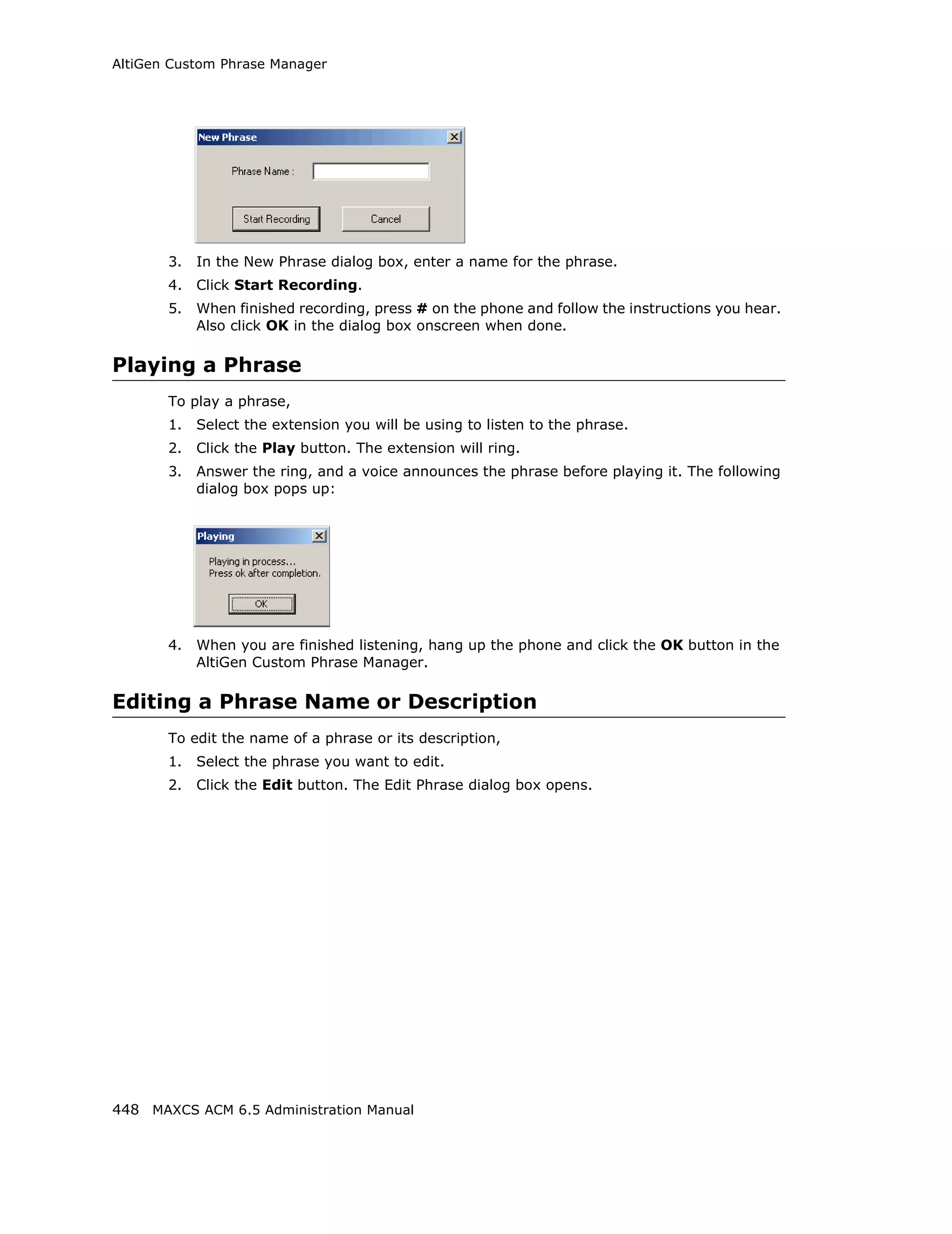AltiGen Custom Phrase Manager




       3.   In the New Phrase dialog box, enter a name for the phrase.
       4.   Click Start Recording.
       5.   When finished recording, press # on the phone and follow the instructions you hear.
            Also click OK in the dialog box onscreen when done.

Playing a Phrase
       To play a phrase,
       1.   Select the extension you will be using to listen to the phrase.
       2.   Click the Play button. The extension will ring.
       3.   Answer the ring, and a voice announces the phrase before playing it. The following
            dialog box pops up:




       4.   When you are finished listening, hang up the phone and click the OK button in the
            AltiGen Custom Phrase Manager.

Editing a Phrase Name or Description
       To edit the name of a phrase or its description,
       1.   Select the phrase you want to edit.
       2.   Click the Edit button. The Edit Phrase dialog box opens.




448 MAXCS ACM 6.5 Administration Manual
 