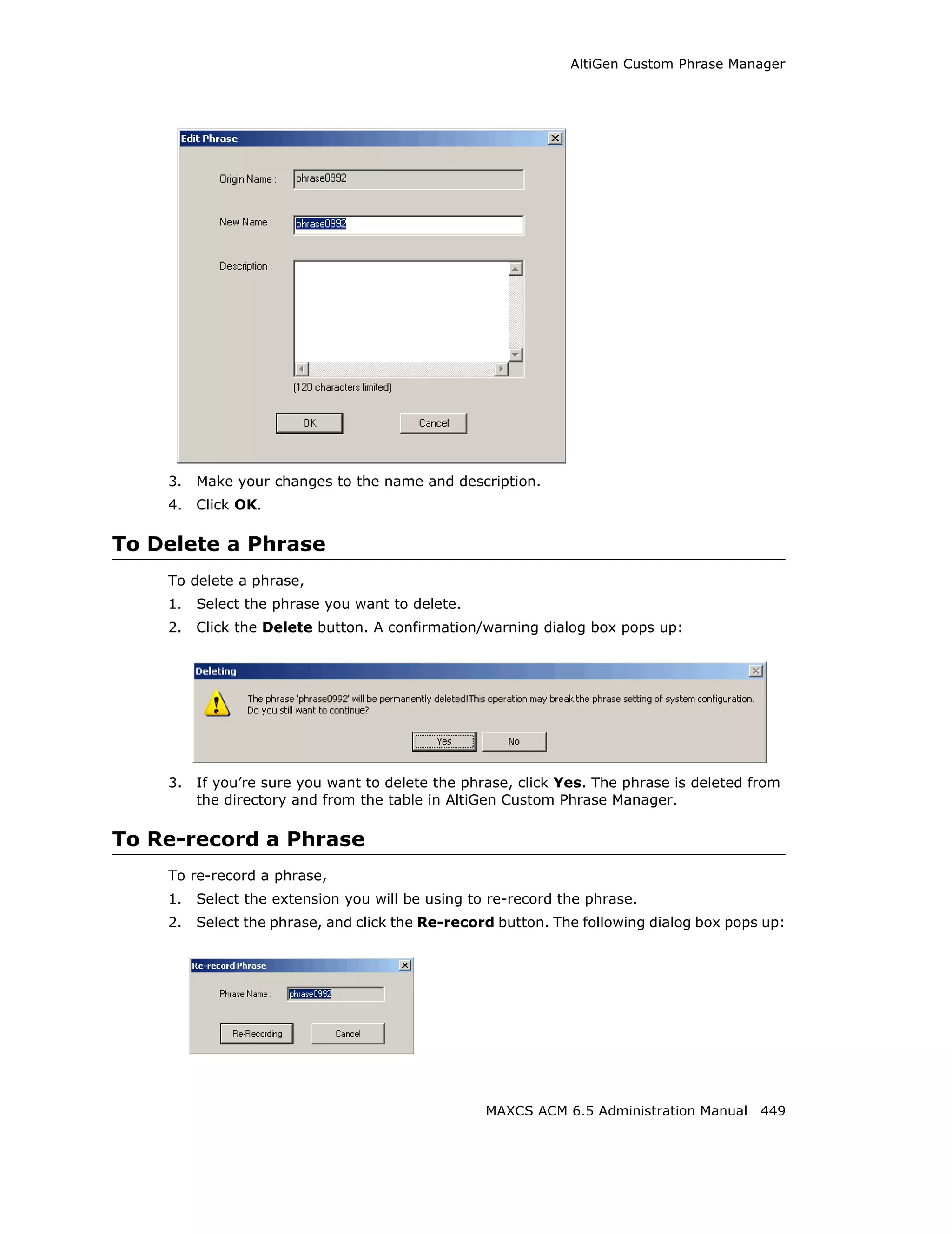 AltiGen Custom Phrase Manager




    3.   Make your changes to the name and description.
    4.   Click OK.

To Delete a Phrase
    To delete a phrase,
    1.   Select the phrase you want to delete.
    2.   Click the Delete button. A confirmation/warning dialog box pops up:




    3.   If you’re sure you want to delete the phrase, click Yes. The phrase is deleted from
         the directory and from the table in AltiGen Custom Phrase Manager.

To Re-record a Phrase
    To re-record a phrase,
    1.   Select the extension you will be using to re-record the phrase.
    2.   Select the phrase, and click the Re-record button. The following dialog box pops up:




                                                  MAXCS ACM 6.5 Administration Manual 449
 