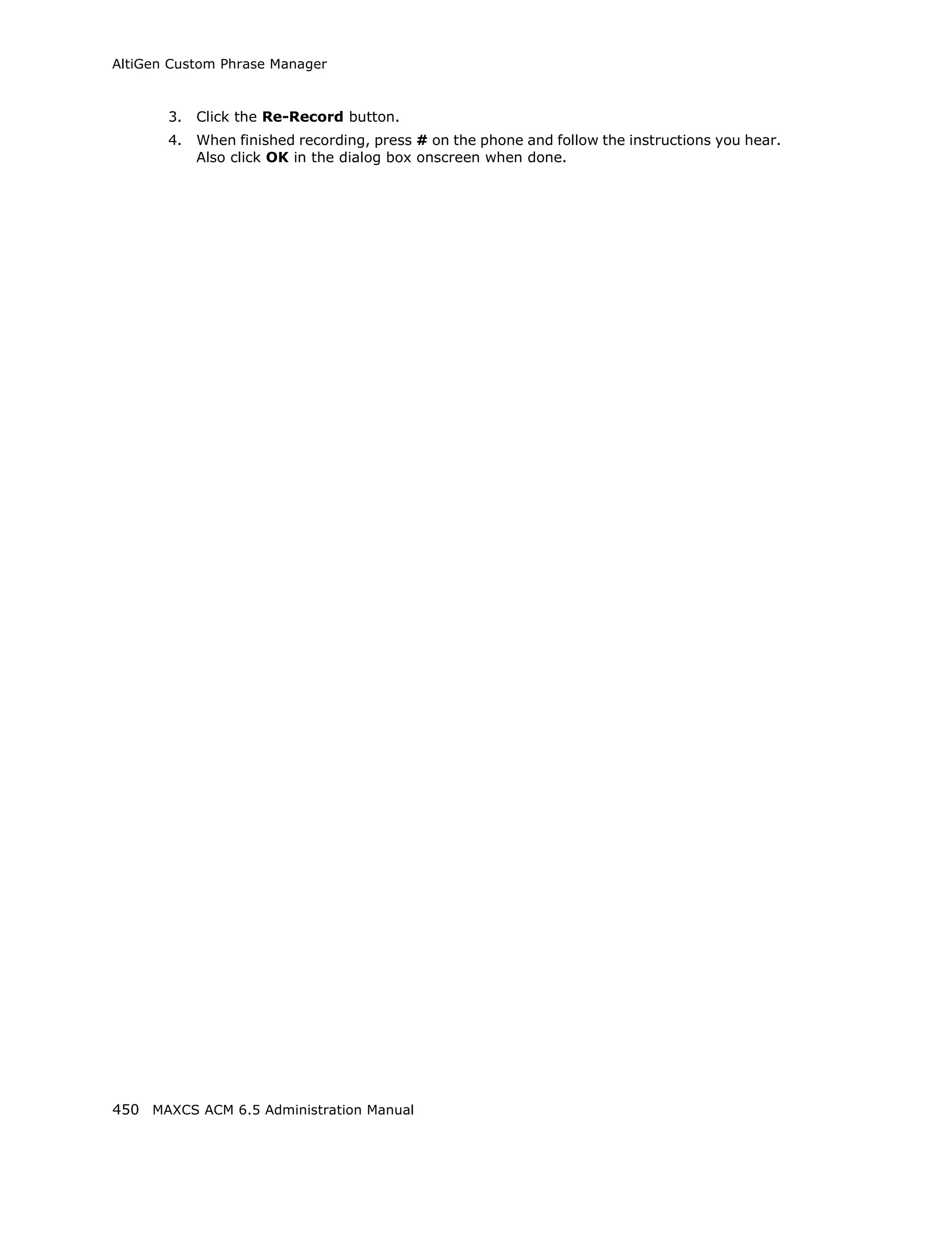 AltiGen Custom Phrase Manager



       3.   Click the Re-Record button.
       4.   When finished recording, press # on the phone and follow the instructions you hear.
            Also click OK in the dialog box onscreen when done.




450 MAXCS ACM 6.5 Administration Manual
 