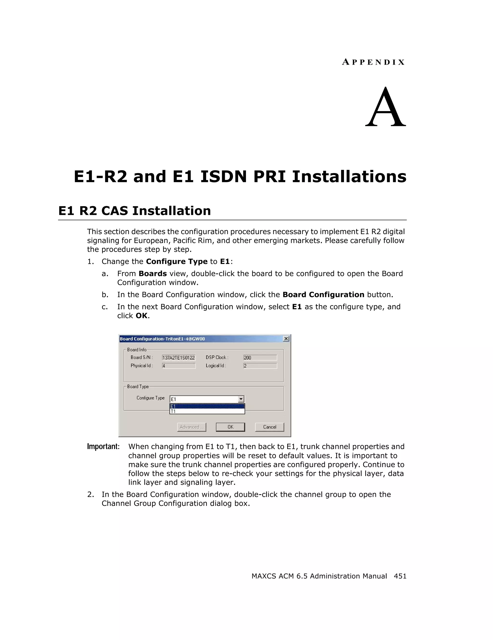 APPENDIX




                                                                                  A
  E1-R2 and E1 ISDN PRI Installations

E1 R2 CAS Installation
    This section describes the configuration procedures necessary to implement E1 R2 digital
    signaling for European, Pacific Rim, and other emerging markets. Please carefully follow
    the procedures step by step.
    1.   Change the Configure Type to E1:
         a.   From Boards view, double-click the board to be configured to open the Board
              Configuration window.
         b.   In the Board Configuration window, click the Board Configuration button.
         c.   In the next Board Configuration window, select E1 as the configure type, and
              click OK.




    Important:   When changing from E1 to T1, then back to E1, trunk channel properties and
                 channel group properties will be reset to default values. It is important to
                 make sure the trunk channel properties are configured properly. Continue to
                 follow the steps below to re-check your settings for the physical layer, data
                 link layer and signaling layer.
    2.   In the Board Configuration window, double-click the channel group to open the
         Channel Group Configuration dialog box.




                                                   MAXCS ACM 6.5 Administration Manual 451
 