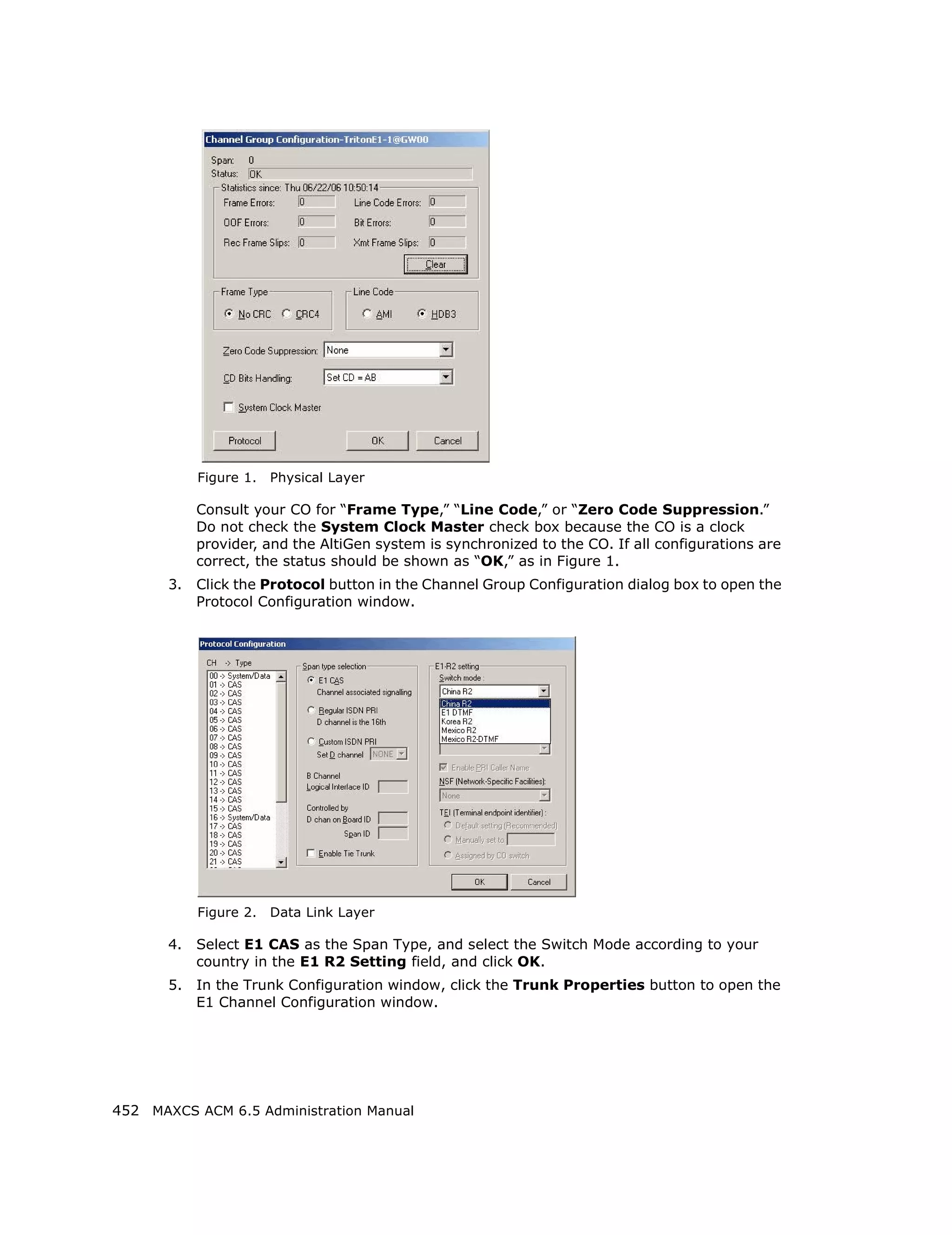 Figure 1.   Physical Layer

            Consult your CO for “Frame Type,” “Line Code,” or “Zero Code Suppression.”
            Do not check the System Clock Master check box because the CO is a clock
            provider, and the AltiGen system is synchronized to the CO. If all configurations are
            correct, the status should be shown as “OK,” as in Figure 1.
       3.   Click the Protocol button in the Channel Group Configuration dialog box to open the
            Protocol Configuration window.




            Figure 2.   Data Link Layer

       4.   Select E1 CAS as the Span Type, and select the Switch Mode according to your
            country in the E1 R2 Setting field, and click OK.
       5.   In the Trunk Configuration window, click the Trunk Properties button to open the
            E1 Channel Configuration window.




452 MAXCS ACM 6.5 Administration Manual
 