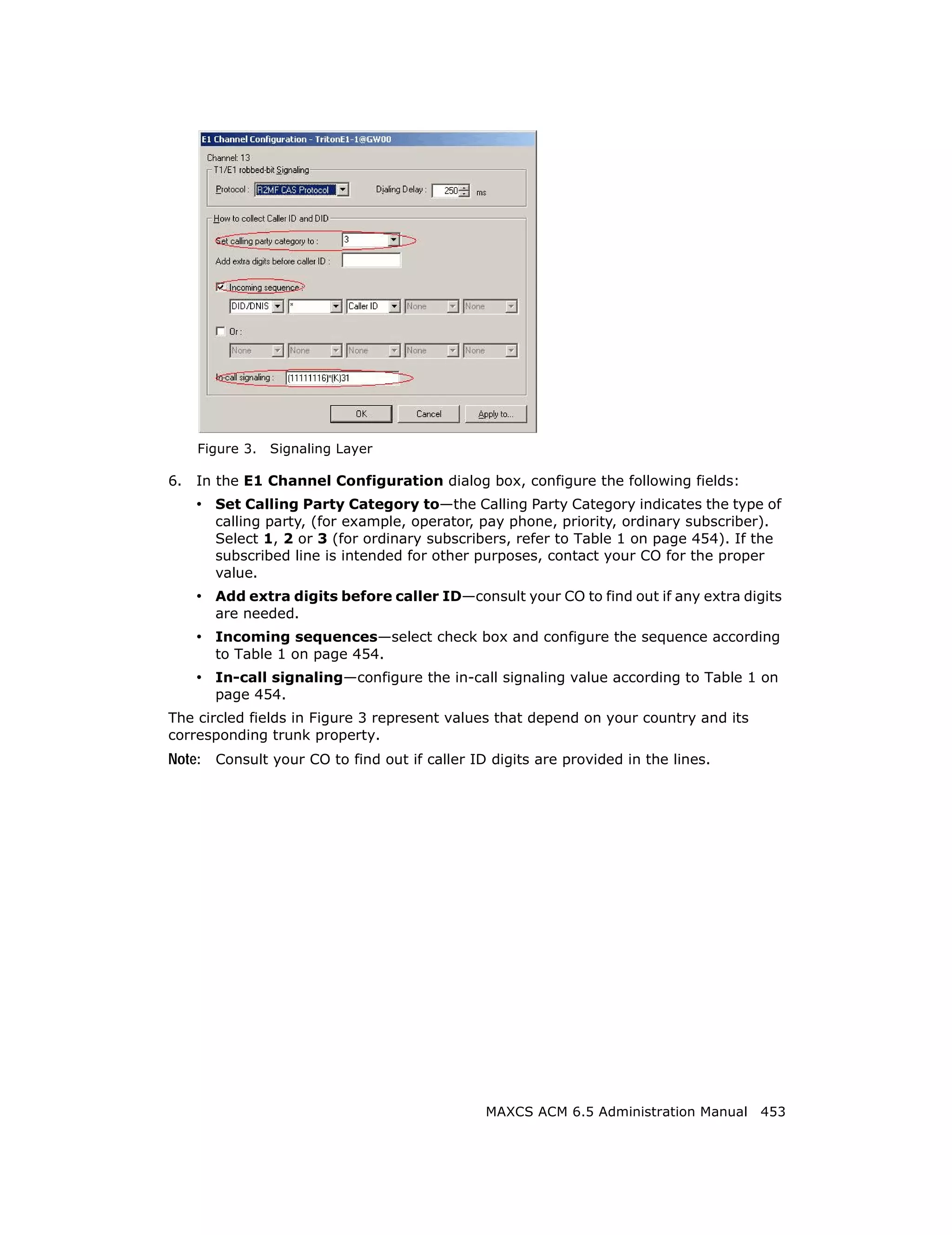 Figure 3.   Signaling Layer

6.   In the E1 Channel Configuration dialog box, configure the following fields:
     • Set Calling Party Category to—the Calling Party Category indicates the type of
       calling party, (for example, operator, pay phone, priority, ordinary subscriber).
       Select 1, 2 or 3 (for ordinary subscribers, refer to Table 1 on page 454). If the
       subscribed line is intended for other purposes, contact your CO for the proper
       value.
     • Add extra digits before caller ID—consult your CO to find out if any extra digits
       are needed.
     • Incoming sequences—select check box and configure the sequence according
       to Table 1 on page 454.
     • In-call signaling—configure the in-call signaling value according to Table 1 on
       page 454.
The circled fields in Figure 3 represent values that depend on your country and its
corresponding trunk property.
Note: Consult your CO to find out if caller ID digits are provided in the lines.




                                              MAXCS ACM 6.5 Administration Manual 453
 