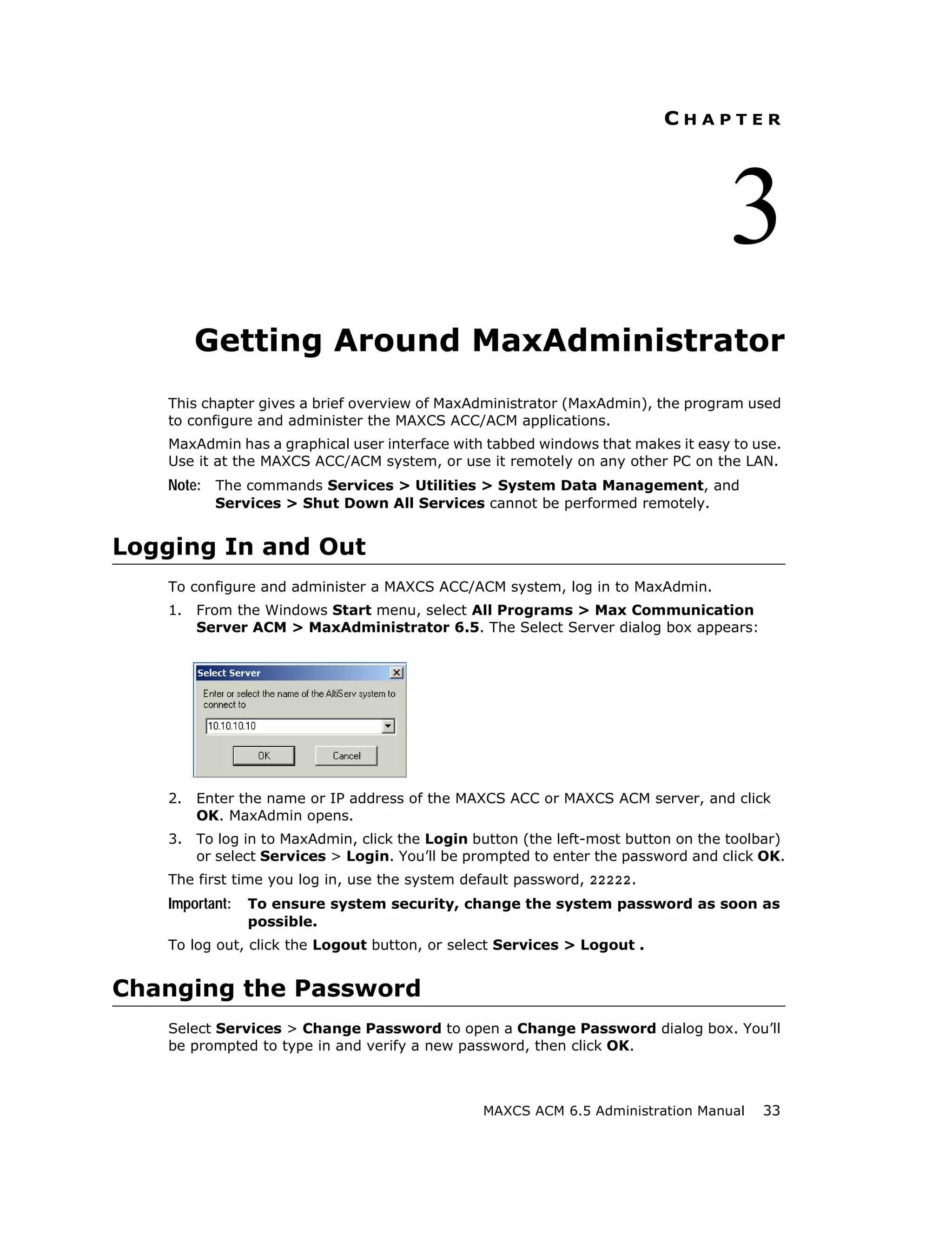 CHAPTER




                                                                                   3
        Getting Around MaxAdministrator
   This chapter gives a brief overview of MaxAdministrator (MaxAdmin), the program used
   to configure and administer the MAXCS ACC/ACM applications.
   MaxAdmin has a graphical user interface with tabbed windows that makes it easy to use.
   Use it at the MAXCS ACC/ACM system, or use it remotely on any other PC on the LAN.
   Note: The commands Services > Utilities > System Data Management, and
          Services > Shut Down All Services cannot be performed remotely.


Logging In and Out
   To configure and administer a MAXCS ACC/ACM system, log in to MaxAdmin.
   1.   From the Windows Start menu, select All Programs > Max Communication
        Server ACM > MaxAdministrator 6.5. The Select Server dialog box appears:




   2.   Enter the name or IP address of the MAXCS ACC or MAXCS ACM server, and click
        OK. MaxAdmin opens.
   3.   To log in to MaxAdmin, click the Login button (the left-most button on the toolbar)
        or select Services > Login. You’ll be prompted to enter the password and click OK.
   The first time you log in, use the system default password, 22222.
   Important:   To ensure system security, change the system password as soon as
                possible.
   To log out, click the Logout button, or select Services > Logout .


Changing the Password
   Select Services > Change Password to open a Change Password dialog box. You’ll
   be prompted to type in and verify a new password, then click OK.



                                                MAXCS ACM 6.5 Administration Manual    33
 
