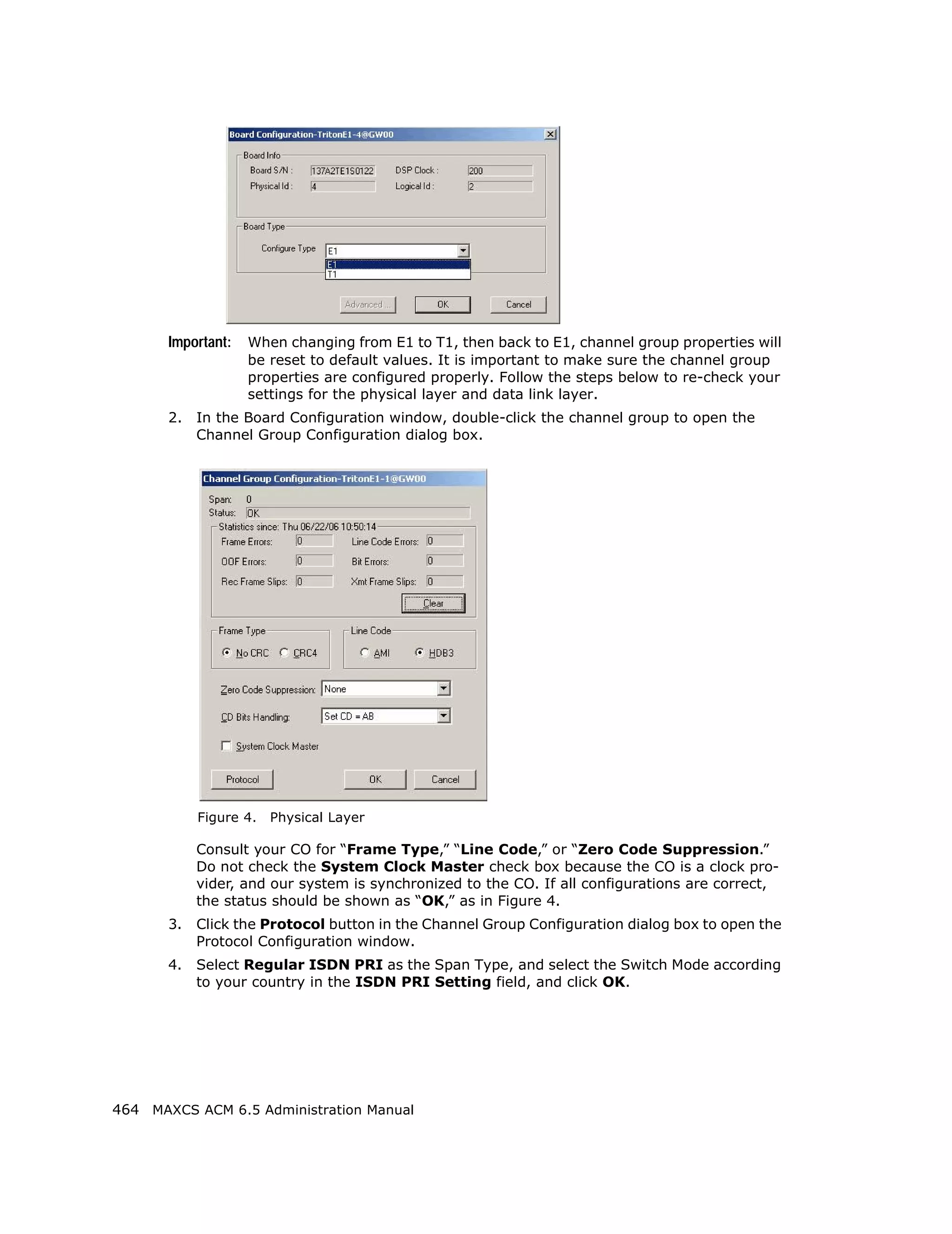 Important:   When changing from E1 to T1, then back to E1, channel group properties will
                    be reset to default values. It is important to make sure the channel group
                    properties are configured properly. Follow the steps below to re-check your
                    settings for the physical layer and data link layer.
       2.   In the Board Configuration window, double-click the channel group to open the
            Channel Group Configuration dialog box.




            Figure 4.   Physical Layer

            Consult your CO for “Frame Type,” “Line Code,” or “Zero Code Suppression.”
            Do not check the System Clock Master check box because the CO is a clock pro-
            vider, and our system is synchronized to the CO. If all configurations are correct,
            the status should be shown as “OK,” as in Figure 4.
       3.   Click the Protocol button in the Channel Group Configuration dialog box to open the
            Protocol Configuration window.
       4.   Select Regular ISDN PRI as the Span Type, and select the Switch Mode according
            to your country in the ISDN PRI Setting field, and click OK.




464 MAXCS ACM 6.5 Administration Manual
 