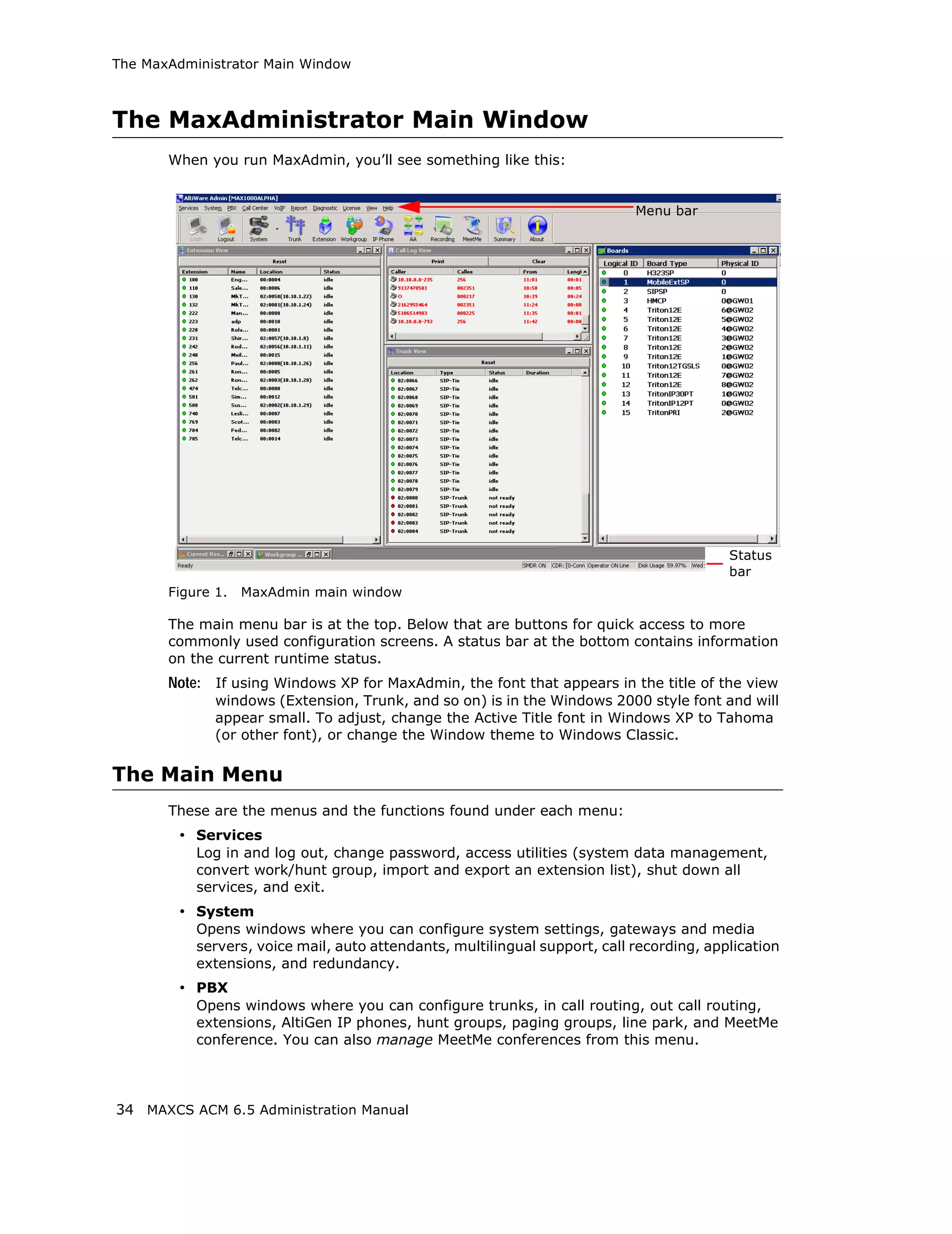 The MaxAdministrator Main Window



The MaxAdministrator Main Window
       When you run MaxAdmin, you’ll see something like this:


                                                                            Menu bar




                                                                                          Status
                                                                                          bar
       Figure 1.   MaxAdmin main window

       The main menu bar is at the top. Below that are buttons for quick access to more
       commonly used configuration screens. A status bar at the bottom contains information
       on the current runtime status.
       Note: If using Windows XP for MaxAdmin, the font that appears in the title of the view
              windows (Extension, Trunk, and so on) is in the Windows 2000 style font and will
              appear small. To adjust, change the Active Title font in Windows XP to Tahoma
              (or other font), or change the Window theme to Windows Classic.

The Main Menu
       These are the menus and the functions found under each menu:
         • Services
           Log in and log out, change password, access utilities (system data management,
           convert work/hunt group, import and export an extension list), shut down all
           services, and exit.
         • System
           Opens windows where you can configure system settings, gateways and media
           servers, voice mail, auto attendants, multilingual support, call recording, application
           extensions, and redundancy.
         • PBX
           Opens windows where you can configure trunks, in call routing, out call routing,
           extensions, AltiGen IP phones, hunt groups, paging groups, line park, and MeetMe
           conference. You can also manage MeetMe conferences from this menu.



34 MAXCS ACM 6.5 Administration Manual
 