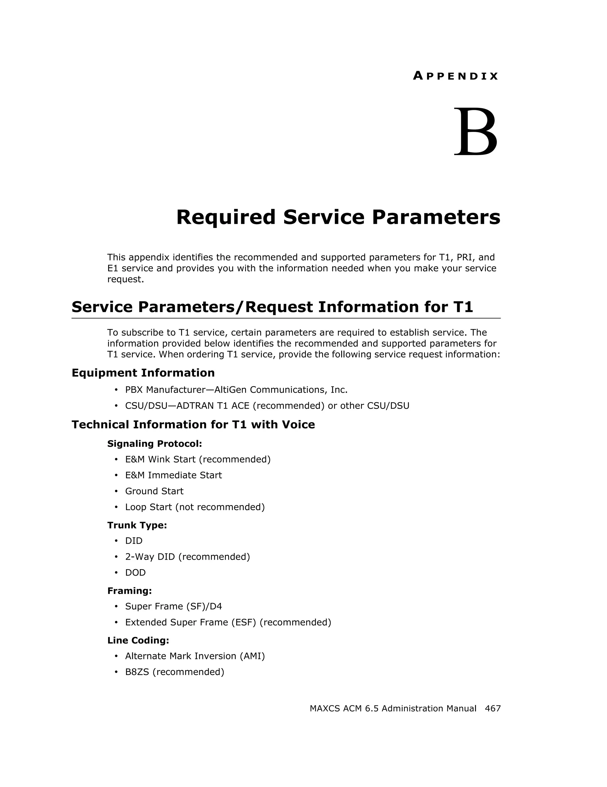 APPENDIX




                                                                                  B
                    Required Service Parameters
     This appendix identifies the recommended and supported parameters for T1, PRI, and
     E1 service and provides you with the information needed when you make your service
     request.


Service Parameters/Request Information for T1
     To subscribe to T1 service, certain parameters are required to establish service. The
     information provided below identifies the recommended and supported parameters for
     T1 service. When ordering T1 service, provide the following service request information:

Equipment Information
      • PBX Manufacturer—AltiGen Communications, Inc.
      • CSU/DSU—ADTRAN T1 ACE (recommended) or other CSU/DSU
Technical Information for T1 with Voice
     Signaling Protocol:
      • E&M Wink Start (recommended)
      • E&M Immediate Start
      • Ground Start
      • Loop Start (not recommended)
     Trunk Type:
      • DID
      • 2-Way DID (recommended)
      • DOD
     Framing:
      • Super Frame (SF)/D4
      • Extended Super Frame (ESF) (recommended)
     Line Coding:
      • Alternate Mark Inversion (AMI)
      • B8ZS (recommended)


                                                  MAXCS ACM 6.5 Administration Manual 467
 