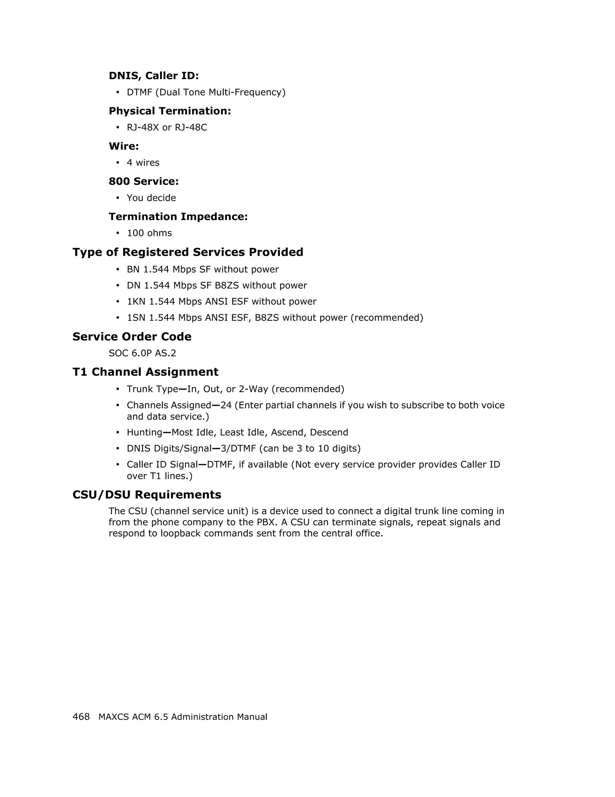 DNIS, Caller ID:
        • DTMF (Dual Tone Multi-Frequency)
       Physical Termination:
        • RJ-48X or RJ-48C
       Wire:
        • 4 wires
       800 Service:
        • You decide
       Termination Impedance:
        • 100 ohms
Type of Registered Services Provided
        • BN 1.544 Mbps SF without power
        • DN 1.544 Mbps SF B8ZS without power
        • 1KN 1.544 Mbps ANSI ESF without power
        • 1SN 1.544 Mbps ANSI ESF, B8ZS without power (recommended)
Service Order Code
       SOC 6.0P AS.2

T1 Channel Assignment
        • Trunk Type—In, Out, or 2-Way (recommended)
        • Channels Assigned—24 (Enter partial channels if you wish to subscribe to both voice
           and data service.)
        • Hunting—Most Idle, Least Idle, Ascend, Descend
        • DNIS Digits/Signal—3/DTMF (can be 3 to 10 digits)
        • Caller ID Signal—DTMF, if available (Not every service provider provides Caller ID
           over T1 lines.)

CSU/DSU Requirements
       The CSU (channel service unit) is a device used to connect a digital trunk line coming in
       from the phone company to the PBX. A CSU can terminate signals, repeat signals and
       respond to loopback commands sent from the central office.




468 MAXCS ACM 6.5 Administration Manual
 