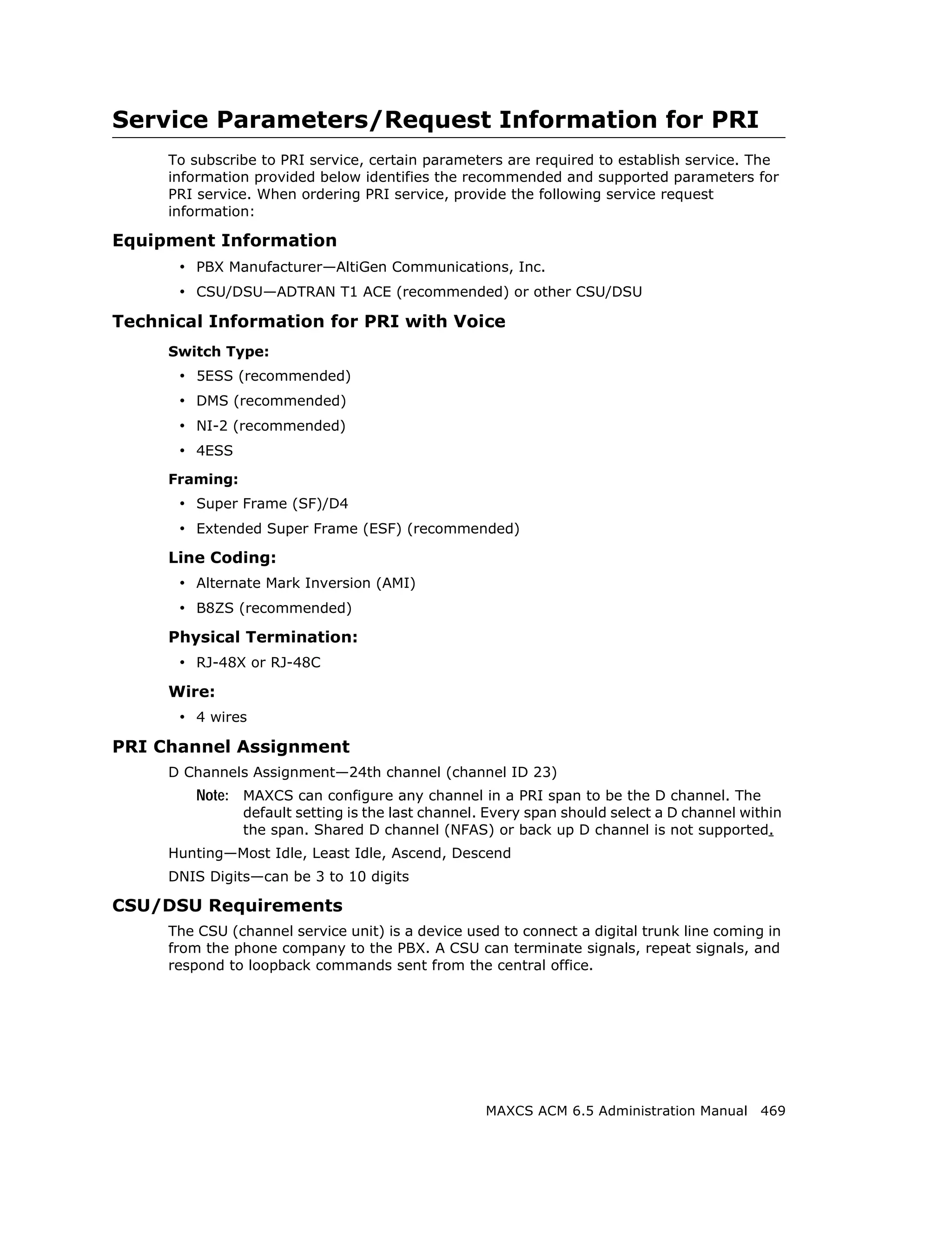 Service Parameters/Request Information for PRI
     To subscribe to PRI service, certain parameters are required to establish service. The
     information provided below identifies the recommended and supported parameters for
     PRI service. When ordering PRI service, provide the following service request
     information:

Equipment Information
      • PBX Manufacturer—AltiGen Communications, Inc.
      • CSU/DSU—ADTRAN T1 ACE (recommended) or other CSU/DSU
Technical Information for PRI with Voice
     Switch Type:
      • 5ESS (recommended)
      • DMS (recommended)
      • NI-2 (recommended)
      • 4ESS
     Framing:
      • Super Frame (SF)/D4
      • Extended Super Frame (ESF) (recommended)
     Line Coding:
      • Alternate Mark Inversion (AMI)
      • B8ZS (recommended)
     Physical Termination:
      • RJ-48X or RJ-48C
     Wire:
      • 4 wires
PRI Channel Assignment
     D Channels Assignment—24th channel (channel ID 23)
         Note: MAXCS can configure any channel in a PRI span to be the D channel. The
                default setting is the last channel. Every span should select a D channel within
                the span. Shared D channel (NFAS) or back up D channel is not supported.
     Hunting—Most Idle, Least Idle, Ascend, Descend
     DNIS Digits—can be 3 to 10 digits

CSU/DSU Requirements
     The CSU (channel service unit) is a device used to connect a digital trunk line coming in
     from the phone company to the PBX. A CSU can terminate signals, repeat signals, and
     respond to loopback commands sent from the central office.




                                                    MAXCS ACM 6.5 Administration Manual 469
 