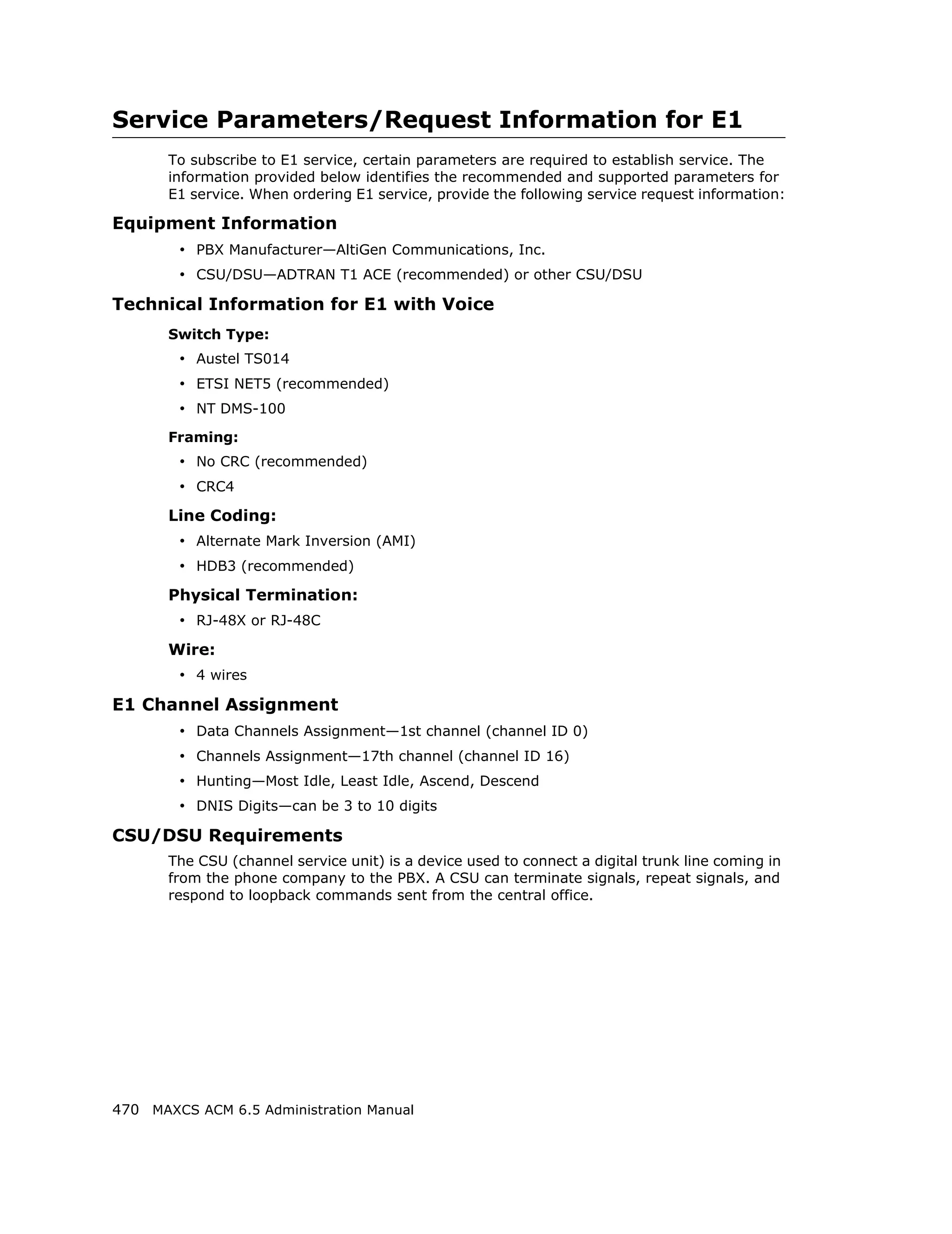 Service Parameters/Request Information for E1
       To subscribe to E1 service, certain parameters are required to establish service. The
       information provided below identifies the recommended and supported parameters for
       E1 service. When ordering E1 service, provide the following service request information:

Equipment Information
        • PBX Manufacturer—AltiGen Communications, Inc.
        • CSU/DSU—ADTRAN T1 ACE (recommended) or other CSU/DSU
Technical Information for E1 with Voice
       Switch Type:
        • Austel TS014
        • ETSI NET5 (recommended)
        • NT DMS-100
       Framing:
        • No CRC (recommended)
        • CRC4
       Line Coding:
        • Alternate Mark Inversion (AMI)
        • HDB3 (recommended)
       Physical Termination:
        • RJ-48X or RJ-48C
       Wire:
        • 4 wires
E1 Channel Assignment
        • Data Channels Assignment—1st channel (channel ID 0)
        • Channels Assignment—17th channel (channel ID 16)
        • Hunting—Most Idle, Least Idle, Ascend, Descend
        • DNIS Digits—can be 3 to 10 digits
CSU/DSU Requirements
       The CSU (channel service unit) is a device used to connect a digital trunk line coming in
       from the phone company to the PBX. A CSU can terminate signals, repeat signals, and
       respond to loopback commands sent from the central office.




470 MAXCS ACM 6.5 Administration Manual
 
