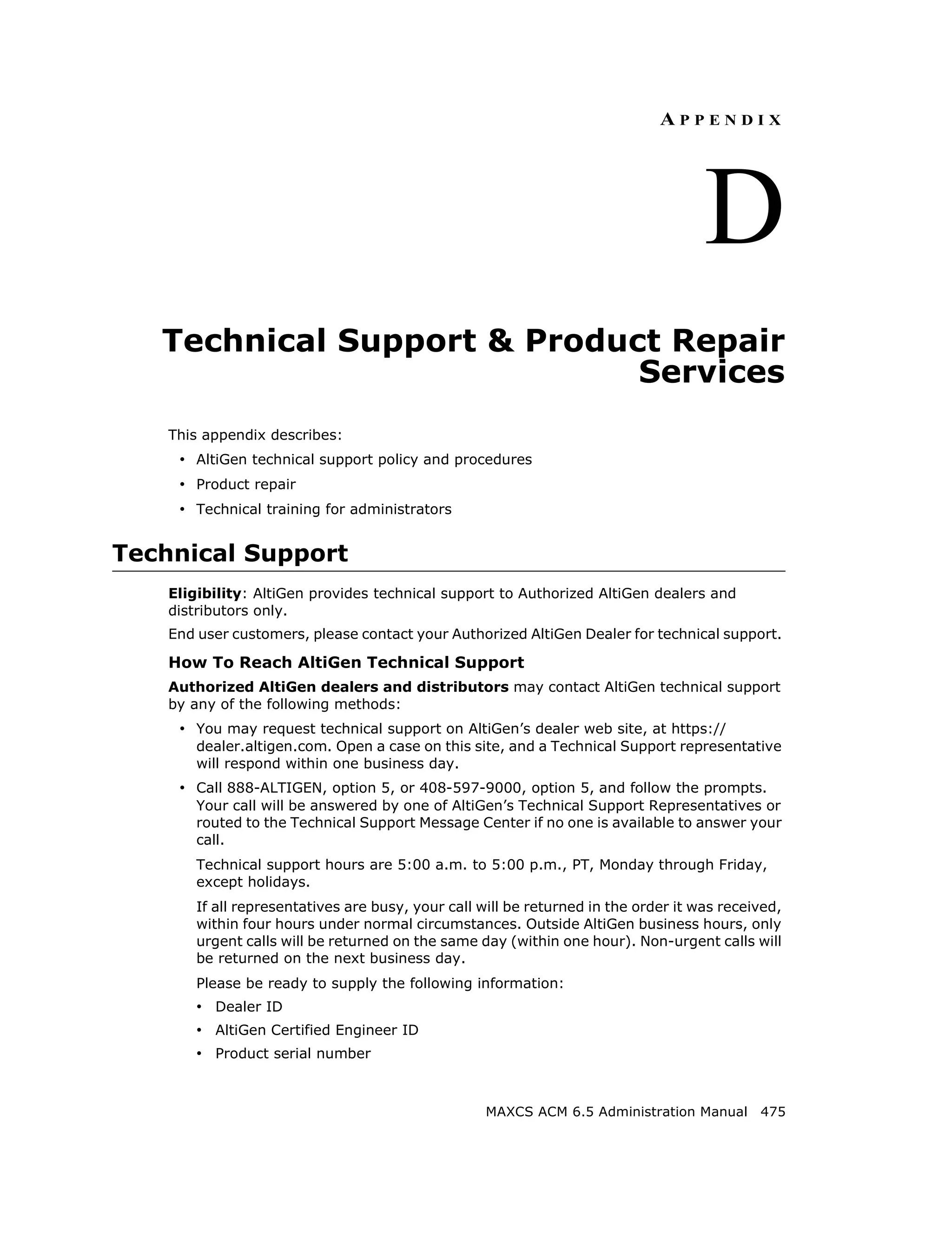APPENDIX




                                                                                     D
   Technical Support & Product Repair
                             Services
    This appendix describes:
     • AltiGen technical support policy and procedures
     • Product repair
     • Technical training for administrators


Technical Support
    Eligibility: AltiGen provides technical support to Authorized AltiGen dealers and
    distributors only.
    End user customers, please contact your Authorized AltiGen Dealer for technical support.

    How To Reach AltiGen Technical Support
    Authorized AltiGen dealers and distributors may contact AltiGen technical support
    by any of the following methods:
     • You may request technical support on AltiGen’s dealer web site, at https://
        dealer.altigen.com. Open a case on this site, and a Technical Support representative
        will respond within one business day.
     • Call 888-ALTIGEN, option 5, or 408-597-9000, option 5, and follow the prompts.
        Your call will be answered by one of AltiGen’s Technical Support Representatives or
        routed to the Technical Support Message Center if no one is available to answer your
        call.
        Technical support hours are 5:00 a.m. to 5:00 p.m., PT, Monday through Friday,
        except holidays.
        If all representatives are busy, your call will be returned in the order it was received,
        within four hours under normal circumstances. Outside AltiGen business hours, only
        urgent calls will be returned on the same day (within one hour). Non-urgent calls will
        be returned on the next business day.
        Please be ready to supply the following information:
        • Dealer ID
        • AltiGen Certified Engineer ID
        • Product serial number


                                                    MAXCS ACM 6.5 Administration Manual 475
 