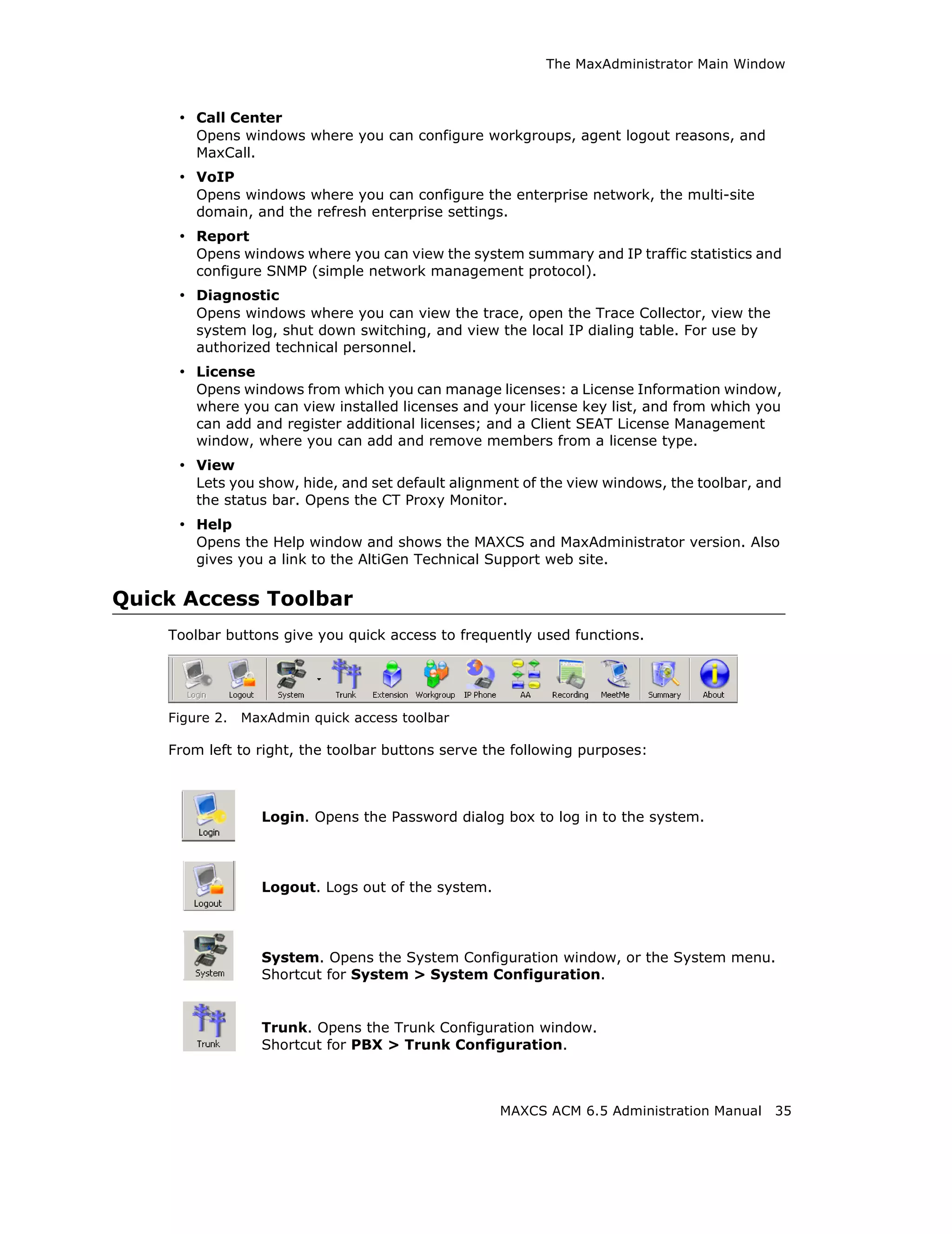 The MaxAdministrator Main Window



     • Call Center
        Opens windows where you can configure workgroups, agent logout reasons, and
        MaxCall.
     • VoIP
        Opens windows where you can configure the enterprise network, the multi-site
        domain, and the refresh enterprise settings.
     • Report
        Opens windows where you can view the system summary and IP traffic statistics and
        configure SNMP (simple network management protocol).
     • Diagnostic
        Opens windows where you can view the trace, open the Trace Collector, view the
        system log, shut down switching, and view the local IP dialing table. For use by
        authorized technical personnel.
     • License
        Opens windows from which you can manage licenses: a License Information window,
        where you can view installed licenses and your license key list, and from which you
        can add and register additional licenses; and a Client SEAT License Management
        window, where you can add and remove members from a license type.
     • View
        Lets you show, hide, and set default alignment of the view windows, the toolbar, and
        the status bar. Opens the CT Proxy Monitor.
     • Help
        Opens the Help window and shows the MAXCS and MaxAdministrator version. Also
        gives you a link to the AltiGen Technical Support web site.

Quick Access Toolbar
    Toolbar buttons give you quick access to frequently used functions.




    Figure 2.   MaxAdmin quick access toolbar

    From left to right, the toolbar buttons serve the following purposes:



                  Login. Opens the Password dialog box to log in to the system.




                  Logout. Logs out of the system.




                  System. Opens the System Configuration window, or the System menu.
                  Shortcut for System > System Configuration.


                  Trunk. Opens the Trunk Configuration window.
                  Shortcut for PBX > Trunk Configuration.



                                                    MAXCS ACM 6.5 Administration Manual    35
 