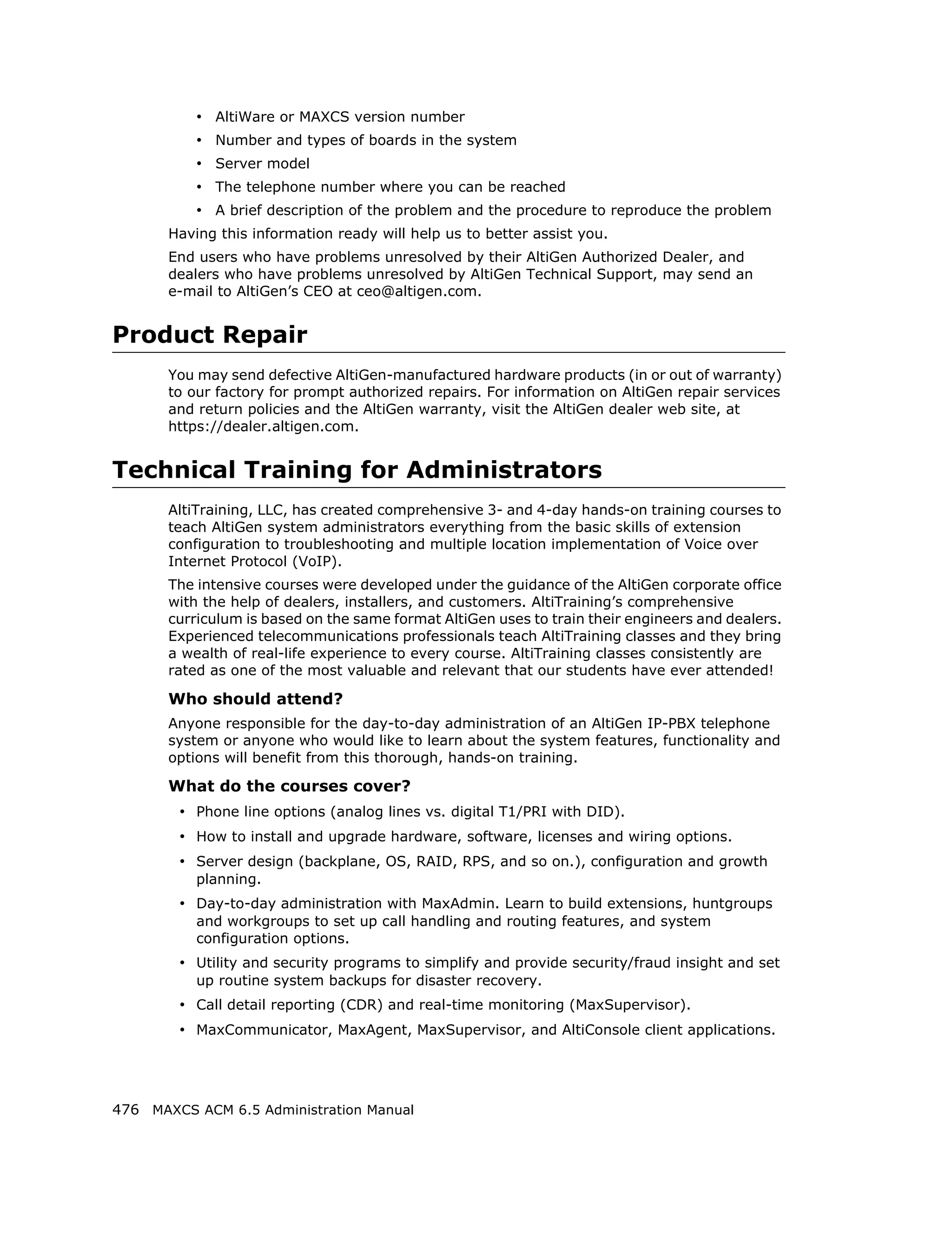 • AltiWare or MAXCS version number
           • Number and types of boards in the system
           • Server model
           • The telephone number where you can be reached
           • A brief description of the problem and the procedure to reproduce the problem
       Having this information ready will help us to better assist you.
       End users who have problems unresolved by their AltiGen Authorized Dealer, and
       dealers who have problems unresolved by AltiGen Technical Support, may send an
       e-mail to AltiGen’s CEO at ceo@altigen.com.


Product Repair
       You may send defective AltiGen-manufactured hardware products (in or out of warranty)
       to our factory for prompt authorized repairs. For information on AltiGen repair services
       and return policies and the AltiGen warranty, visit the AltiGen dealer web site, at
       https://dealer.altigen.com.


Technical Training for Administrators
       AltiTraining, LLC, has created comprehensive 3- and 4-day hands-on training courses to
       teach AltiGen system administrators everything from the basic skills of extension
       configuration to troubleshooting and multiple location implementation of Voice over
       Internet Protocol (VoIP).
       The intensive courses were developed under the guidance of the AltiGen corporate office
       with the help of dealers, installers, and customers. AltiTraining’s comprehensive
       curriculum is based on the same format AltiGen uses to train their engineers and dealers.
       Experienced telecommunications professionals teach AltiTraining classes and they bring
       a wealth of real-life experience to every course. AltiTraining classes consistently are
       rated as one of the most valuable and relevant that our students have ever attended!

       Who should attend?
       Anyone responsible for the day-to-day administration of an AltiGen IP-PBX telephone
       system or anyone who would like to learn about the system features, functionality and
       options will benefit from this thorough, hands-on training.

       What do the courses cover?
        • Phone line options (analog lines vs. digital T1/PRI with DID).
        • How to install and upgrade hardware, software, licenses and wiring options.
        • Server design (backplane, OS, RAID, RPS, and so on.), configuration and growth
           planning.
        • Day-to-day administration with MaxAdmin. Learn to build extensions, huntgroups
           and workgroups to set up call handling and routing features, and system
           configuration options.
        • Utility and security programs to simplify and provide security/fraud insight and set
           up routine system backups for disaster recovery.
        • Call detail reporting (CDR) and real-time monitoring (MaxSupervisor).
        • MaxCommunicator, MaxAgent, MaxSupervisor, and AltiConsole client applications.




476 MAXCS ACM 6.5 Administration Manual
 