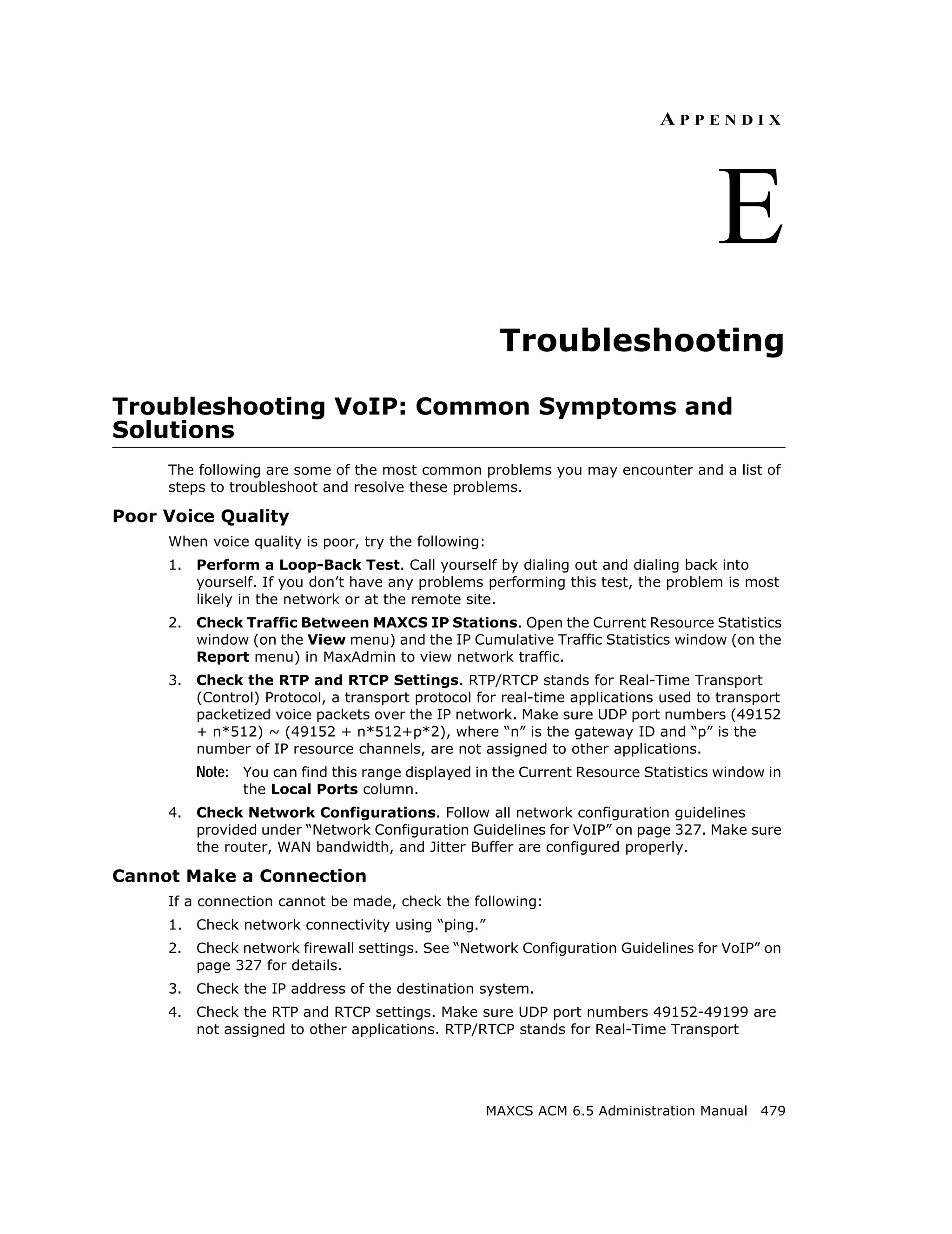 APPENDIX




                                                                                     E
                                                      Troubleshooting

Troubleshooting VoIP: Common Symptoms and
Solutions
     The following are some of the most common problems you may encounter and a list of
     steps to troubleshoot and resolve these problems.

Poor Voice Quality
     When voice quality is poor, try the following:
     1.   Perform a Loop-Back Test. Call yourself by dialing out and dialing back into
          yourself. If you don’t have any problems performing this test, the problem is most
          likely in the network or at the remote site.
     2.   Check Traffic Between MAXCS IP Stations. Open the Current Resource Statistics
          window (on the View menu) and the IP Cumulative Traffic Statistics window (on the
          Report menu) in MaxAdmin to view network traffic.
     3.   Check the RTP and RTCP Settings. RTP/RTCP stands for Real-Time Transport
          (Control) Protocol, a transport protocol for real-time applications used to transport
          packetized voice packets over the IP network. Make sure UDP port numbers (49152
          + n*512) ~ (49152 + n*512+p*2), where “n” is the gateway ID and “p” is the
          number of IP resource channels, are not assigned to other applications.
          Note: You can find this range displayed in the Current Resource Statistics window in
                the Local Ports column.
     4.   Check Network Configurations. Follow all network configuration guidelines
          provided under “Network Configuration Guidelines for VoIP” on page 327. Make sure
          the router, WAN bandwidth, and Jitter Buffer are configured properly.

Cannot Make a Connection
     If a connection cannot be made, check the following:
     1.   Check network connectivity using “ping.”
     2.   Check network firewall settings. See “Network Configuration Guidelines for VoIP” on
          page 327 for details.
     3.   Check the IP address of the destination system.
     4.   Check the RTP and RTCP settings. Make sure UDP port numbers 49152-49199 are
          not assigned to other applications. RTP/RTCP stands for Real-Time Transport




                                                     MAXCS ACM 6.5 Administration Manual 479
 
