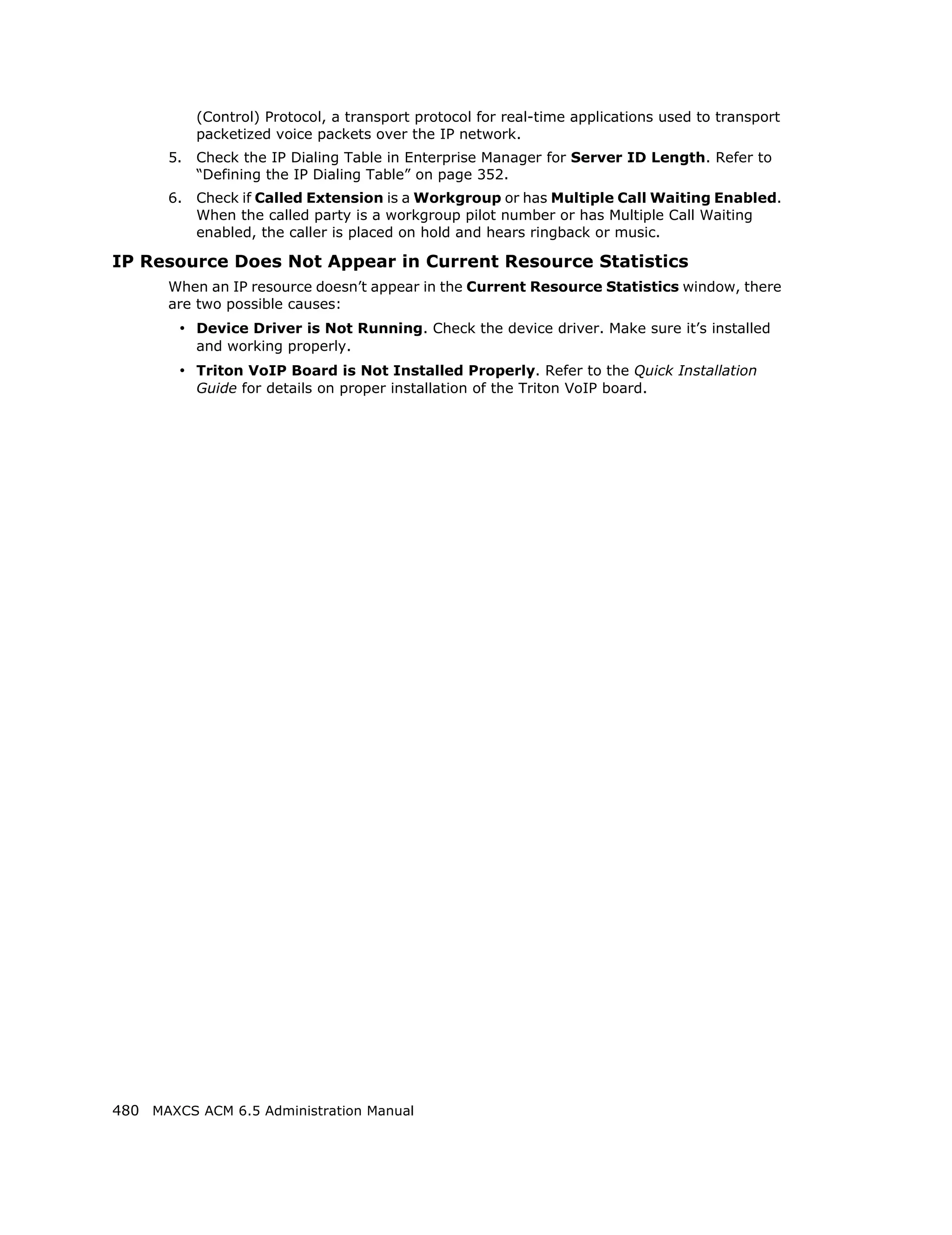 (Control) Protocol, a transport protocol for real-time applications used to transport
            packetized voice packets over the IP network.
       5.   Check the IP Dialing Table in Enterprise Manager for Server ID Length. Refer to
            “Defining the IP Dialing Table” on page 352.
       6.   Check if Called Extension is a Workgroup or has Multiple Call Waiting Enabled.
            When the called party is a workgroup pilot number or has Multiple Call Waiting
            enabled, the caller is placed on hold and hears ringback or music.

IP Resource Does Not Appear in Current Resource Statistics
       When an IP resource doesn’t appear in the Current Resource Statistics window, there
       are two possible causes:
        • Device Driver is Not Running. Check the device driver. Make sure it’s installed
            and working properly.
        • Triton VoIP Board is Not Installed Properly. Refer to the Quick Installation
            Guide for details on proper installation of the Triton VoIP board.




480 MAXCS ACM 6.5 Administration Manual
 