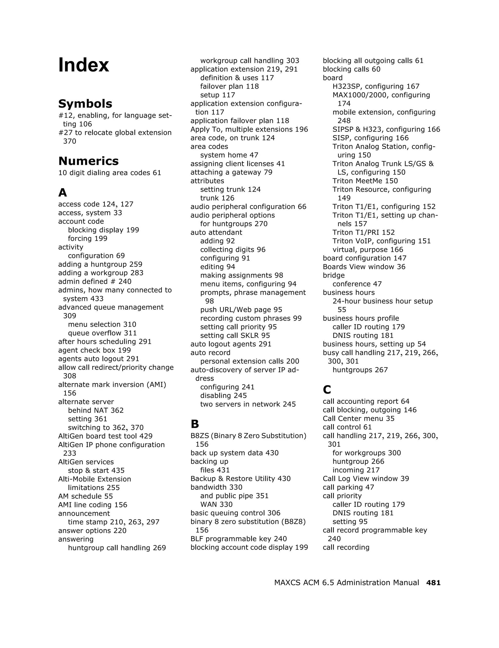workgroup call handling 303      blocking all outgoing calls 61
Index                                 application extension 219, 291
                                         definition & uses 117
                                                                          blocking calls 60
                                                                          board
                                         failover plan 118                   H323SP, configuring 167
                                         setup 117                           MAX1000/2000, configuring
Symbols                               application extension configura-        174
#12, enabling, for language set-       tion 117                              mobile extension, configuring
 ting 106                             application failover plan 118           248
#27 to relocate global extension      Apply To, multiple extensions 196      SIPSP & H323, configuring 166
 370                                  area code, on trunk 124                SISP, configuring 166
                                      area codes                             Triton Analog Station, config-
                                         system home 47                       uring 150
Numerics                              assigning client licenses 41           Triton Analog Trunk LS/GS &
10 digit dialing area codes 61        attaching a gateway 79                  LS, configuring 150
                                      attributes                             Triton MeetMe 150
                                         setting trunk 124                   Triton Resource, configuring
A                                        trunk 126                            149
access code 124, 127                  audio peripheral configuration 66      Triton T1/E1, configuring 152
access, system 33                     audio peripheral options               Triton T1/E1, setting up chan-
account code                             for huntgroups 270                   nels 157
   blocking display 199               auto attendant                         Triton T1/PRI 152
   forcing 199                           adding 92                           Triton VoIP, configuring 151
activity                                 collecting digits 96                virtual, purpose 166
   configuration 69                      configuring 91                   board configuration 147
adding a huntgroup 259                   editing 94                       Boards View window 36
adding a workgroup 283                   making assignments 98            bridge
admin defined # 240                      menu items, configuring 94          conference 47
admins, how many connected to            prompts, phrase management       business hours
 system 433                                98                                24-hour business hour setup
advanced queue management                push URL/Web page 95                 55
 309                                     recording custom phrases 99      business hours profile
   menu selection 310                    setting call priority 95            caller ID routing 179
   queue overflow 311                    setting call SKLR 95                DNIS routing 181
after hours scheduling 291            auto logout agents 291              business hours, setting up 54
agent check box 199                   auto record                         busy call handling 217, 219, 266,
agents auto logout 291                   personal extension calls 200      300, 301
allow call redirect/priority change   auto-discovery of server IP ad-        huntgroups 267
 308                                   dress
alternate mark inversion (AMI)
 156
                                         configuring 241
                                         disabling 245
                                                                          C
alternate server                         two servers in network 245       call accounting report 64
   behind NAT 362                                                         call blocking, outgoing 146
   setting 361                                                            Call Center menu 35
   switching to 362, 370              B                                   call control 61
AltiGen board test tool 429           B8ZS (Binary 8 Zero Substitution)   call handling 217, 219, 266, 300,
AltiGen IP phone configuration         156                                 301
 233                                  back up system data 430                for workgroups 300
AltiGen services                      backing up                             huntgroup 266
   stop & start 435                      files 431                           incoming 217
Alti-Mobile Extension                 Backup & Restore Utility 430        Call Log View window 39
   limitations 255                    bandwidth 330                       call parking 47
AM schedule 55                           and public pipe 351              call priority
AMI line coding 156                      WAN 330                             caller ID routing 179
announcement                          basic queuing control 306              DNIS routing 181
   time stamp 210, 263, 297           binary 8 zero substitution (B8Z8)      setting 95
answer options 220                     156                                call record programmable key
answering                             BLF programmable key 240             240
   huntgroup call handling 269        blocking account code display 199   call recording




                                                             MAXCS ACM 6.5 Administration Manual 481
 