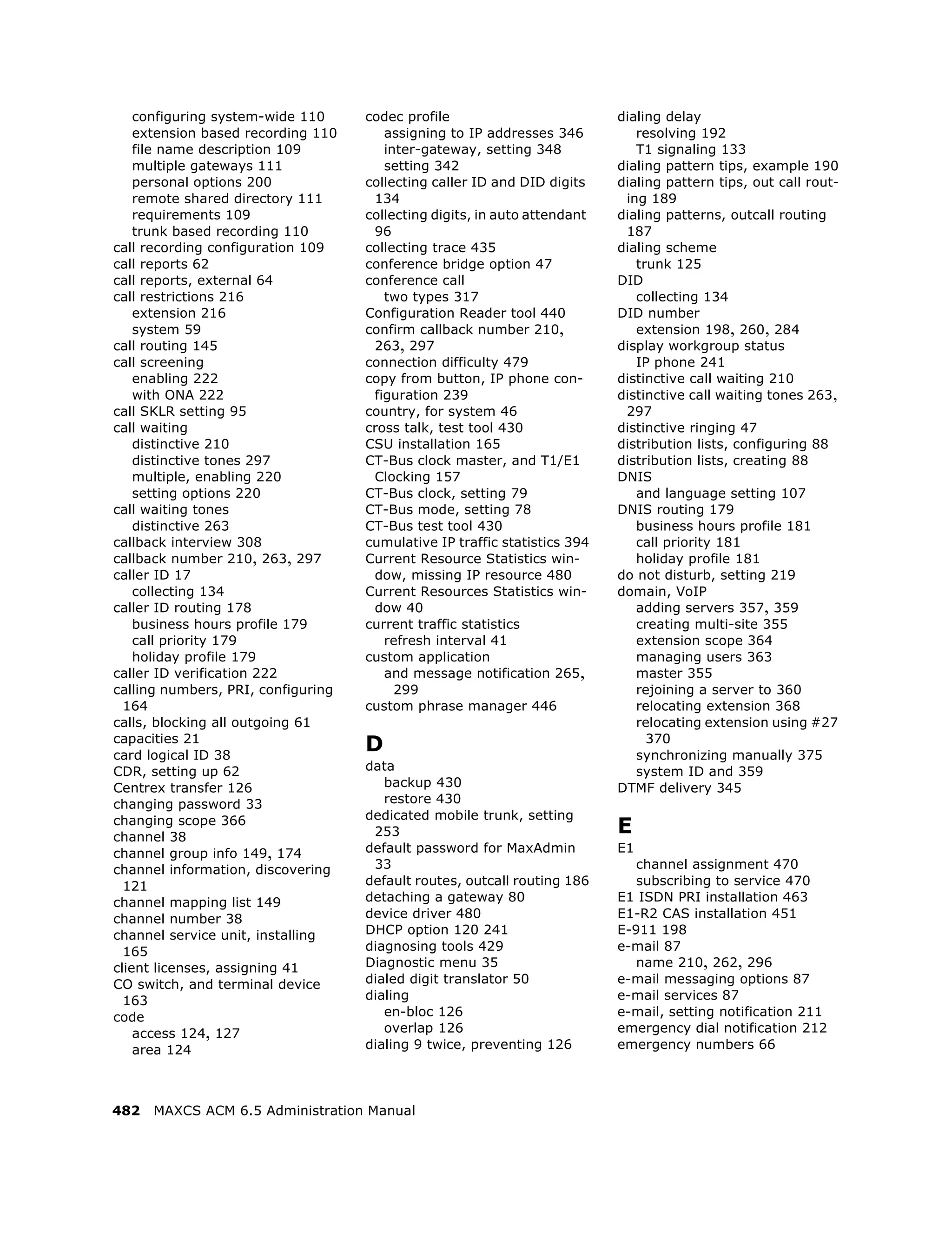 configuring system-wide 110     codec profile                          dialing delay
    extension based recording 110      assigning to IP addresses 346          resolving 192
    file name description 109          inter-gateway, setting 348             T1 signaling 133
    multiple gateways 111              setting 342                         dialing pattern tips, example 190
    personal options 200            collecting caller ID and DID digits    dialing pattern tips, out call rout-
    remote shared directory 111      134                                    ing 189
    requirements 109                collecting digits, in auto attendant   dialing patterns, outcall routing
    trunk based recording 110        96                                     187
call recording configuration 109    collecting trace 435                   dialing scheme
call reports 62                     conference bridge option 47               trunk 125
call reports, external 64           conference call                        DID
call restrictions 216                  two types 317                          collecting 134
    extension 216                   Configuration Reader tool 440          DID number
    system 59                       confirm callback number 210,              extension 198, 260, 284
call routing 145                     263, 297                              display workgroup status
call screening                      connection difficulty 479                 IP phone 241
    enabling 222                    copy from button, IP phone con-        distinctive call waiting 210
    with ONA 222                     figuration 239                        distinctive call waiting tones 263,
call SKLR setting 95                country, for system 46                  297
call waiting                        cross talk, test tool 430              distinctive ringing 47
    distinctive 210                 CSU installation 165                   distribution lists, configuring 88
    distinctive tones 297           CT-Bus clock master, and T1/E1         distribution lists, creating 88
    multiple, enabling 220           Clocking 157                          DNIS
    setting options 220             CT-Bus clock, setting 79                  and language setting 107
call waiting tones                  CT-Bus mode, setting 78                DNIS routing 179
    distinctive 263                 CT-Bus test tool 430                      business hours profile 181
callback interview 308              cumulative IP traffic statistics 394      call priority 181
callback number 210, 263, 297       Current Resource Statistics win-          holiday profile 181
caller ID 17                         dow, missing IP resource 480          do not disturb, setting 219
    collecting 134                  Current Resources Statistics win-      domain, VoIP
caller ID routing 178                dow 40                                   adding servers 357, 359
    business hours profile 179      current traffic statistics                creating multi-site 355
    call priority 179                  refresh interval 41                    extension scope 364
    holiday profile 179             custom application                        managing users 363
caller ID verification 222             and message notification 265,          master 355
calling numbers, PRI, configuring        299                                  rejoining a server to 360
  164                               custom phrase manager 446                 relocating extension 368
calls, blocking all outgoing 61                                               relocating extension using #27
capacities 21
card logical ID 38
                                    D                                           370
                                                                              synchronizing manually 375
CDR, setting up 62                  data                                      system ID and 359
Centrex transfer 126                   backup 430                          DTMF delivery 345
changing password 33                   restore 430
                                    dedicated mobile trunk, setting
changing scope 366
channel 38                           253                                   E
channel group info 149, 174         default password for MaxAdmin          E1
channel information, discovering     33                                       channel assignment 470
  121                               default routes, outcall routing 186       subscribing to service 470
channel mapping list 149            detaching a gateway 80                 E1 ISDN PRI installation 463
channel number 38                   device driver 480                      E1-R2 CAS installation 451
channel service unit, installing    DHCP option 120 241                    E-911 198
  165                               diagnosing tools 429                   e-mail 87
client licenses, assigning 41       Diagnostic menu 35                        name 210, 262, 296
CO switch, and terminal device      dialed digit translator 50             e-mail messaging options 87
  163                               dialing                                e-mail services 87
code                                   en-bloc 126                         e-mail, setting notification 211
    access 124, 127                    overlap 126                         emergency dial notification 212
    area 124                        dialing 9 twice, preventing 126        emergency numbers 66




482   MAXCS ACM 6.5 Administration Manual
 
