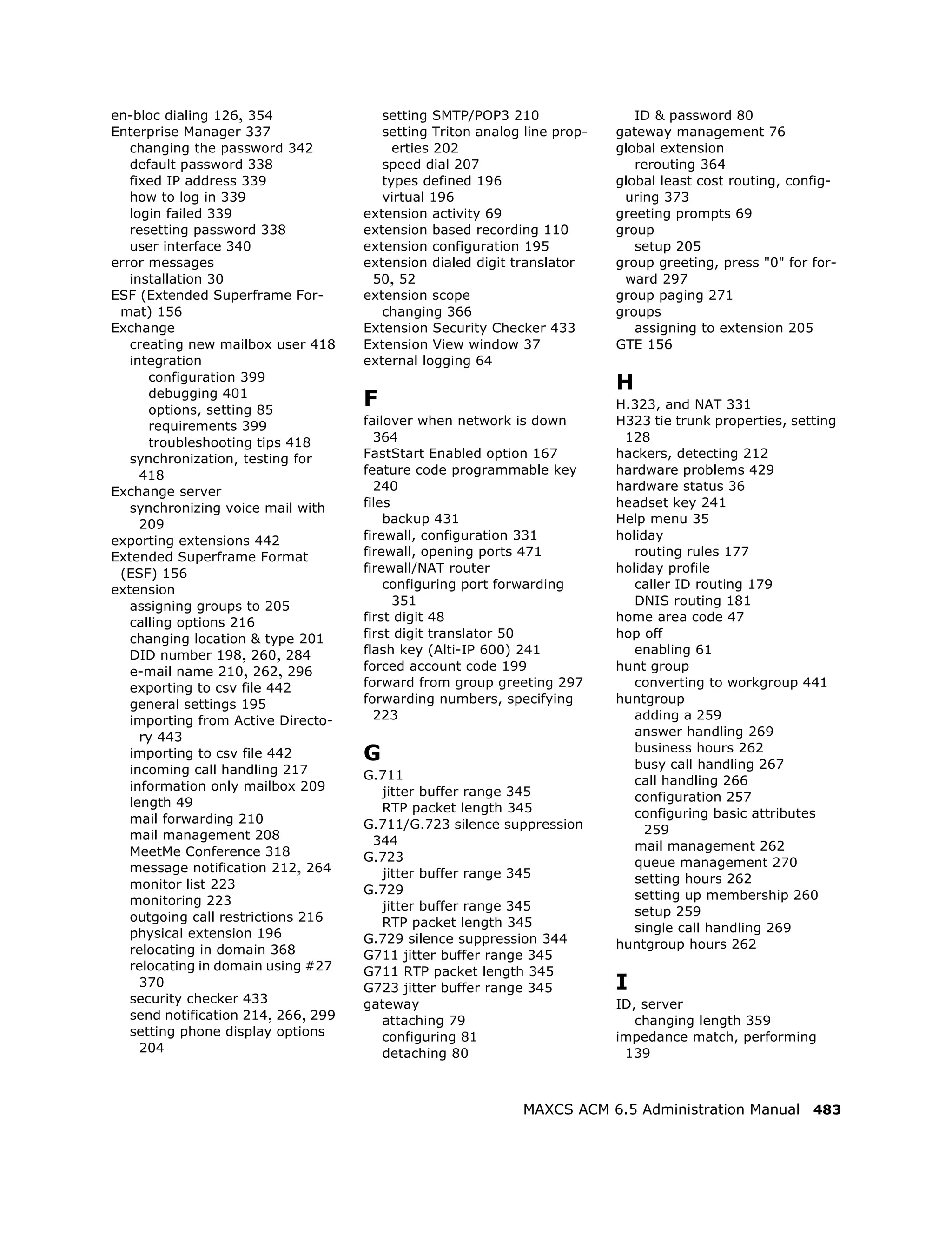 en-bloc dialing 126, 354                setting SMTP/POP3 210                 ID & password 80
Enterprise Manager 337                  setting Triton analog line prop-   gateway management 76
   changing the password 342              erties 202                       global extension
   default password 338                 speed dial 207                        rerouting 364
   fixed IP address 339                 types defined 196                  global least cost routing, config-
   how to log in 339                    virtual 196                         uring 373
   login failed 339                  extension activity 69                 greeting prompts 69
   resetting password 338            extension based recording 110         group
   user interface 340                extension configuration 195              setup 205
error messages                       extension dialed digit translator     group greeting, press "0" for for-
   installation 30                    50, 52                                ward 297
ESF (Extended Superframe For-        extension scope                       group paging 271
 mat) 156                               changing 366                       groups
Exchange                             Extension Security Checker 433           assigning to extension 205
   creating new mailbox user 418     Extension View window 37              GTE 156
   integration                       external logging 64
      configuration 399
                                                                           H
      debugging 401
      options, setting 85
                                     F                                     H.323, and NAT 331
      requirements 399               failover when network is down         H323 tie trunk properties, setting
      troubleshooting tips 418         364                                  128
   synchronization, testing for      FastStart Enabled option 167          hackers, detecting 212
     418                             feature code programmable key         hardware problems 429
Exchange server                        240                                 hardware status 36
   synchronizing voice mail with     files                                 headset key 241
     209                                 backup 431                        Help menu 35
exporting extensions 442             firewall, configuration 331           holiday
Extended Superframe Format           firewall, opening ports 471              routing rules 177
 (ESF) 156                           firewall/NAT router                   holiday profile
extension                                configuring port forwarding          caller ID routing 179
   assigning groups to 205                 351                                DNIS routing 181
   calling options 216               first digit 48                        home area code 47
   changing location & type 201      first digit translator 50             hop off
   DID number 198, 260, 284          flash key (Alti-IP 600) 241              enabling 61
   e-mail name 210, 262, 296         forced account code 199               hunt group
   exporting to csv file 442         forward from group greeting 297          converting to workgroup 441
   general settings 195              forwarding numbers, specifying        huntgroup
   importing from Active Directo-      223                                    adding a 259
     ry 443                                                                   answer handling 269
   importing to csv file 442         G                                        business hours 262
                                                                              busy call handling 267
   incoming call handling 217        G.711
   information only mailbox 209                                               call handling 266
                                       jitter buffer range 345                configuration 257
   length 49                           RTP packet length 345
   mail forwarding 210                                                        configuring basic attributes
                                     G.711/G.723 silence suppression            259
   mail management 208                344
   MeetMe Conference 318                                                      mail management 262
                                     G.723                                    queue management 270
   message notification 212, 264       jitter buffer range 345
   monitor list 223                                                           setting hours 262
                                     G.729                                    setting up membership 260
   monitoring 223                      jitter buffer range 345
   outgoing call restrictions 216                                             setup 259
                                       RTP packet length 345                  single call handling 269
   physical extension 196            G.729 silence suppression 344
   relocating in domain 368                                                huntgroup hours 262
                                     G711 jitter buffer range 345
   relocating in domain using #27    G711 RTP packet length 345
     370                             G723 jitter buffer range 345          I
   security checker 433              gateway                               ID, server
   send notification 214, 266, 299     attaching 79                           changing length 359
   setting phone display options       configuring 81                      impedance match, performing
     204                               detaching 80                         139



                                                             MAXCS ACM 6.5 Administration Manual 483
 