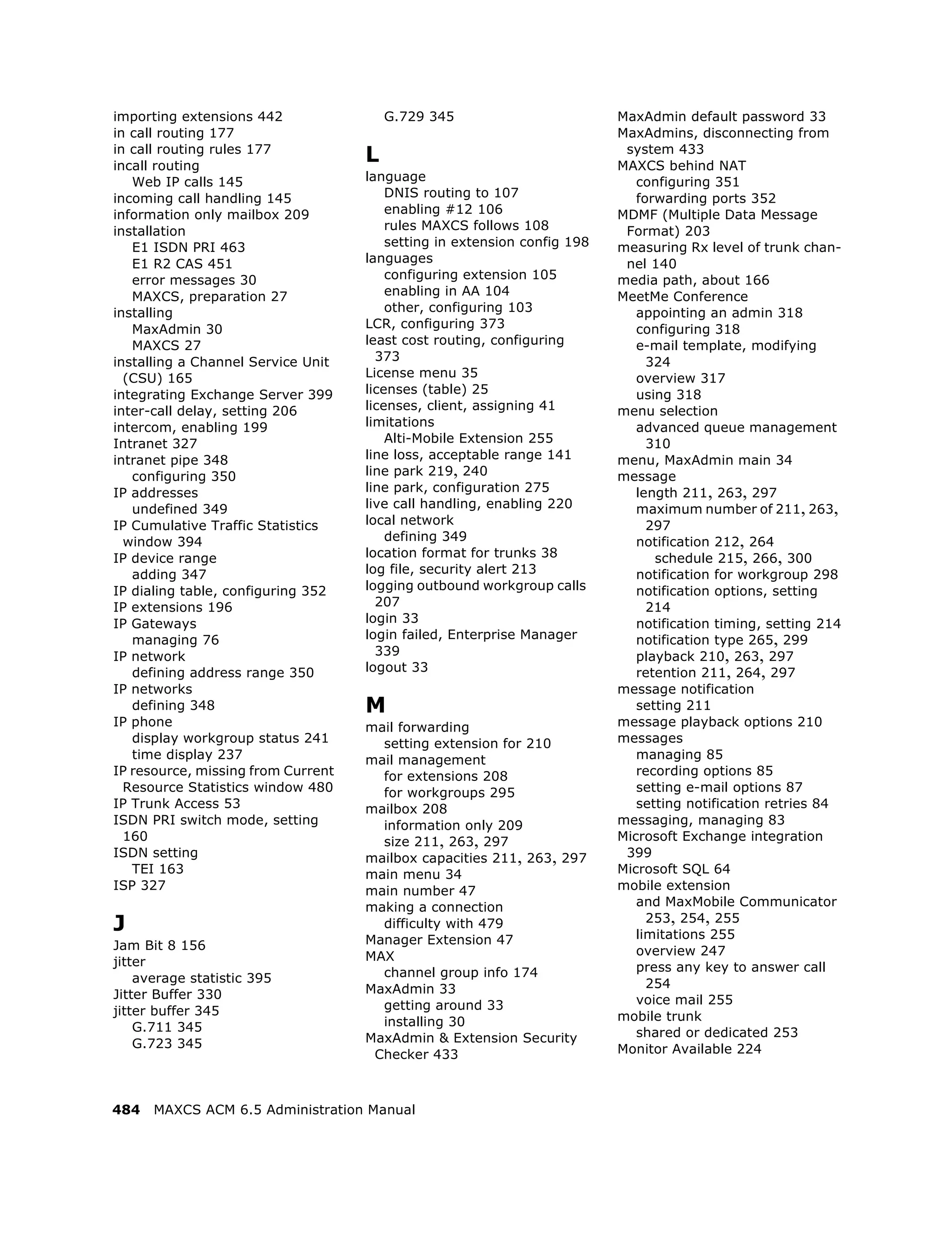 importing extensions 442                G.729 345                         MaxAdmin default password 33
in call routing 177                                                       MaxAdmins, disconnecting from
in call routing rules 177
incall routing
                                    L                                      system 433
                                                                          MAXCS behind NAT
   Web IP calls 145                 language                                 configuring 351
incoming call handling 145              DNIS routing to 107                  forwarding ports 352
information only mailbox 209            enabling #12 106                  MDMF (Multiple Data Message
installation                            rules MAXCS follows 108            Format) 203
   E1 ISDN PRI 463                      setting in extension config 198   measuring Rx level of trunk chan-
   E1 R2 CAS 451                    languages                              nel 140
   error messages 30                    configuring extension 105         media path, about 166
   MAXCS, preparation 27                enabling in AA 104                MeetMe Conference
installing                              other, configuring 103               appointing an admin 318
   MaxAdmin 30                      LCR, configuring 373                     configuring 318
   MAXCS 27                         least cost routing, configuring          e-mail template, modifying
installing a Channel Service Unit     373                                      324
  (CSU) 165                         License menu 35                          overview 317
integrating Exchange Server 399     licenses (table) 25                      using 318
inter-call delay, setting 206       licenses, client, assigning 41        menu selection
intercom, enabling 199              limitations                              advanced queue management
Intranet 327                            Alti-Mobile Extension 255              310
intranet pipe 348                   line loss, acceptable range 141       menu, MaxAdmin main 34
   configuring 350                  line park 219, 240                    message
IP addresses                        line park, configuration 275             length 211, 263, 297
   undefined 349                    live call handling, enabling 220         maximum number of 211, 263,
IP Cumulative Traffic Statistics    local network                              297
  window 394                            defining 349                         notification 212, 264
IP device range                     location format for trunks 38               schedule 215, 266, 300
   adding 347                       log file, security alert 213             notification for workgroup 298
IP dialing table, configuring 352   logging outbound workgroup calls         notification options, setting
IP extensions 196                     207                                      214
IP Gateways                         login 33                                 notification timing, setting 214
   managing 76                      login failed, Enterprise Manager         notification type 265, 299
IP network                            339                                    playback 210, 263, 297
   defining address range 350       logout 33                                retention 211, 264, 297
IP networks                                                               message notification
   defining 348                     M                                        setting 211
IP phone                            mail forwarding                       message playback options 210
   display workgroup status 241       setting extension for 210           messages
   time display 237                 mail management                          managing 85
IP resource, missing from Current     for extensions 208                     recording options 85
  Resource Statistics window 480      for workgroups 295                     setting e-mail options 87
IP Trunk Access 53                  mailbox 208                              setting notification retries 84
ISDN PRI switch mode, setting         information only 209                messaging, managing 83
  160                                 size 211, 263, 297                  Microsoft Exchange integration
ISDN setting                        mailbox capacities 211, 263, 297       399
   TEI 163                          main menu 34                          Microsoft SQL 64
ISP 327                             main number 47                        mobile extension
                                    making a connection                      and MaxMobile Communicator
J                                     difficulty with 479                      253, 254, 255
                                                                             limitations 255
Jam Bit 8 156                       Manager Extension 47
                                    MAX                                      overview 247
jitter                                                                       press any key to answer call
    average statistic 395             channel group info 174
                                    MaxAdmin 33                                254
Jitter Buffer 330                                                            voice mail 255
jitter buffer 345                     getting around 33
                                      installing 30                       mobile trunk
    G.711 345                                                                shared or dedicated 253
    G.723 345                       MaxAdmin & Extension Security
                                     Checker 433                          Monitor Available 224



484   MAXCS ACM 6.5 Administration Manual
 